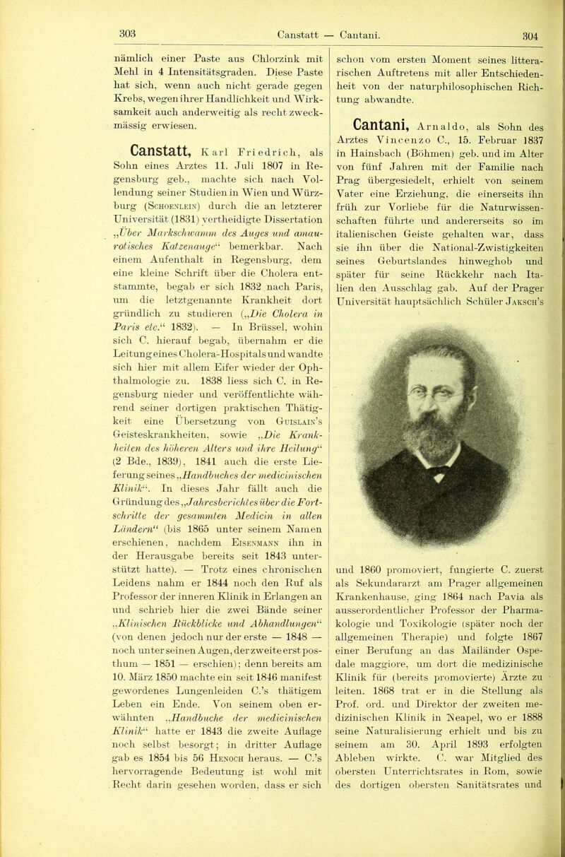 304 iiämlicK einer Paste aus Chlorzink mit Mehl in 4 Intensitätsgraden. Diese Paste hat sich, weim auch nicht gerade gegen Krebs, wegen ihrer Handlichkeit und Wirk- samkeit auch anderweitig als recht zweck- mässig erwiesen. CnnStätty Karl Friedrich, als Sohn eines Arztes 11. Juli 1807 in Ee- gensburg geb., machte sich nach Vol- lendimg seiner Studien in Wien imd Würz- bm-g (Schoenlein) durch die an letzterer Universität (1831) yertheidigte Dissertation „Uber Markschwanuu des Auges und amau- rotisches Katzenauge'’' bemerkbar. Nach einem Aufenthalt in Eegensburg, dem eine kleine Sclu'ift über die Cholera ent- stammte, begab er sich 1832 nach Paris, um die letztgenannte Kranklieit dort gründlich zu studieren [„Die Cholera in Paris etcA 1832). — In Brüssel, wohin sich C. hierauf begab, übernahm er die Leitung eines Cholera-Hospitals und wandte sich hier mit allem Eifer wieder der Oph- thalmologie zu. 1838 liess sich C. m Ee- gensburg nieder und veröffentlichte wäh- rend seiner dortigen praktischen Thätig- keit eine Übersetzimg von Guislain’s Oeisteskrankheiten, sowie „Die Krank- heiten des höheren Alters und ihre Heilung'-'’ (2 Bde., 1839), 1841 auch die erste Lie- ferung seines „J/awd6i{c/<es der medicinischen Klinik. In dieses Jahr fällt auch die Gründung des „Jahresberichtesüher die Fort- schritte der gesammten Medicm in allen Ländern“ (bis 1865 unter seinem Namen erschienen, nachdem Eisenmänn ilm in der Herausgabe bereits seit 1843 unter- stützt hatte). — Trotz eines chronischen Leidens nalim er 1844 noch den Euf als Professor der inneren Klmik in Erlangen an und schrieb hier die zwei Bände seiner „Klinischen Kückblicke und Abhandlungen“ (von denen jedoch nur der erste — 1848 — noch imter seinen Augen, der zweite erst pos- thum — 1851 — erschien); denn bereits am 10. März 1850 machte ein seit 1846 manifest gewordenes Lungenleiden C.’s thätigem Leben ein Ende. Von seinem oben er- wälmten „Handbuche der medicinischen Klinik“ hatte er 1843 die zweite Auflage noch selbst besorgt; in dritter Auflage gab es 1854 bis 56 Henoch heraus. — C.’s hervorragende Bedeutung ist wolil mit Eecht darin gesehen worden, dass er sich schon vom ersten Moment seines littera- rischen Auftretens mit aller Entschieden- heit von der natm-philosophischen Eich- tling abwandte. Cantani, Arnaldo, als Sohn des Arztes Vincenzo C., 15. Februar 1837 in Hainsbach (Böhmen) geb. und im Alter von fünf Jahren mit der Familie nach Prag übergesiedelt, erhielt von seinem Vater eine Erziehung, die einerseits ihn früh zur Vorliebe für die Naturwissen- schaften fülu'te und andererseits so ün italienischen Geiste gehalten war, dass sie ihn über die National-Zwistigkeiten seines Geburtslandes hinweghob und später für seine Eückkehr nach Ita- lien den Ausschlag gab. Auf der Prager Universität hauptsächlich Schüler Jaksch’s und 1860 promoviert, fungierte C. zuerst als Sekundararzt am Prager allgemeinen ICi’ankenhause, ging 1864 nach Pavia als ausserordentlicher Professor der Pharma- kologie und Toxikologie (später noch der aUgemeüien Therapie) und folgte 1867 einer Berufung an das Mailänder Ospe- dale maggiore, um dort die medizinische Klinik für (bereits promovierte) Arzte zu leiten. 1868 trat er in die Stellung als Prof. ord. und Direktor der zweiten me- dizmischen Klinik in Neapel, wo er 1888 seine Naturalisierung erhielt und bis zu seinem am 30. April 1893 erfolgten Ableben wirkte. C. war Mitglied des obersten Unterrichtsrates in Eom, sowie des dortigen obersten Sanitätsrates und ■