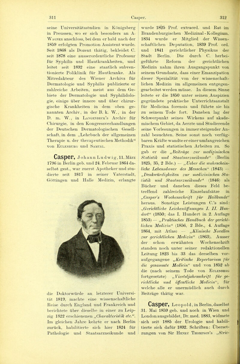 seine Universitätsstndien in Königsberg in Preussen, wo er sich besonders an A- Wagner anschloss, bei dem er bald nach der 1859 erfolgten Promotion Assistent wm-de. Seit 1868 als Dozent thätig, bekleidet C. seit 1878 eine ausserordentliche Professm- für Syphilis und Hautkranklieiten, und leitet seit 1892 eine staathch subven- tionierte Poliklinik für Hautkranke. Als IMitredakteur des Wiener Archivs für- Dermatologie und Syphilis publizierte er zahh-eiche Ai-beiten, meist aus dem Ge- biete der Dermatologie und Syphilidolo- gie, einige über innere imd über chirur- gische Krankheiten in dem oben ge- nannten Archiv, in der B. k. W., in der D. m. W., in Langenbeck’s Archiv für Chirm'gie, in den Kongressverhandlmigen der Deutschen Dermatologischen Gesell- schaft, in dem „Lehrbuch der allgemeinen Theraj)ie u. der thei apeutischen Methodik“ von Eulknburg und Samuel. Casper, Johann Ludwig, 11. März 1796 in Berlin geb. und 24. Februar 1864 da- selbst gest., war zuerst Aj^otheker und stu- dierte seit 1817 in seiner Vatei’stadt, Göttingen und Halle Medizin, erlangte die Doktorwürde an letzterer Universi- tät 1819, machte eine wissenschaftliche Eeise durch England und Frankreich und berichtete über dieselbe in einer zu Leip- zig 1822 erschienenen „Charakteristik etc.“. Im gleichen Jahre kehrte er nach Berlin zurück, habilitierte sich hier 1824 für Pathologie und Staatsarzneikunde mid wui-de 1825 Prof, extraord. und Rat im Brandenburgischen Medizinal - Kollegium. 1834 wurde er Mitglied der Wissen- schaftlichen Deputation, 1839 Prof. ord. und 1841 gerichtlicher Physikus der Stadt Berlin. Die dm-ch C. herbei- geführte Reform der gerichtlichen Medizin nalim iliren Ausgangspxmkt von seinem Grundsatz, dass einer Emanzipation dieser Spezialität von der wissenschaft- lichen Medizin im allgemeinen entgegen- gearbeitet werden müsse. In diesem Sinne leitete er die 1850 unter seinen Auspizien gegründete praktische Unterrichtsanstalt füi' Medicina forensis imd fühi'te sie bis zu seinem Tode fort. Daneben lag der Schwerpunkt seines Wirkens auf akade- mischem Gebiet, da Aerzte und Studierende seine Vorlesungen in immer steigender An- zalil besuchten. Seine sonst noch verfüg- baren Ki’äfte wandte er einer umfangreichen Praxis und statistischen Arbeiten zu. So gab er die „Beiträge zur medizinischen Statistik und Staatsarzneikunde“ (Berlin 1825, 35, 2 Bde.) — „lieber die ivahrschein- liche Lebensdauer des Menschen“ (1843) — „Denkwürdigkeiten zur medizinischen Sta- tistik und Staatsarzneikunde“ (1846) als Bücher und daneben dieses Feld be- treffend zahlreiche Einzelaufsätze in „Casper's Wochenschrift für Heilkunde“ heraus. Sonstige Leistungen C.’s sind: „Gerichtliche Leichenöffnungen I. II. Hun- dert“ (1850; das I. Hundert in 2. Auflage 1853) — „Braktisches Handbuch der gericht- lichen Medizin“ (1856, 2 Bde., 4. Auflage 1864, mit Atlas) — „Klinische Novellen zur gerichtlichen Medizin“ (1863). Ausser der schon erwähnten Wochenschrift standen noch unter seiner redaktionellen Leitung 1823 bis 33 das derselben vor- aufgegangene „Kritische Repertorium für die gesäumte Medicin“ und von 1852 ab die (nach seinem Tode von Eulenberg fortgesetzte) „Vierteljahrsschrift für ge- richtliche und öffentliche Medicin“, für welche alle er unermüdlich auch durch Beiträge thätig war. Casper, L e o p o 1 d, in Berlin, daselbst 31. Mai 1859 geb. und noch in Wien und London ausgebildet, Dr. med. 1883, widmete sich seit 1885 der Urologie und habili- tierte sich dafür 1892. Schriften: Überset- zungen von Sir Henry Thompson’s „Stric-