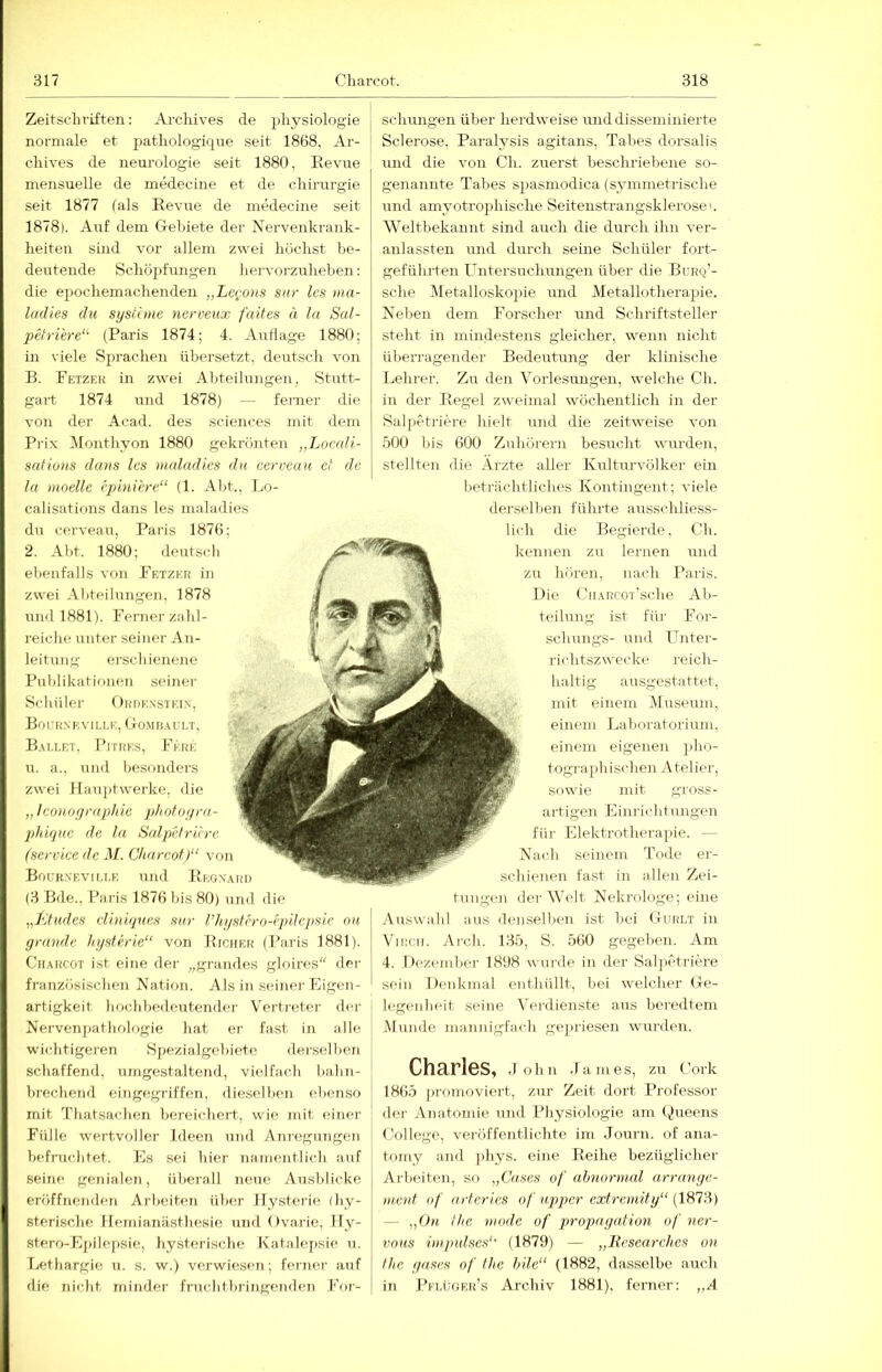 Zeitschriften: Arclüves de pliysiologie j normale et j^atliologique seit 1868, Ar- chives de nem’ologie seit 1880, Eevne mensuelle de medecine et de cliirnrgie seit 1877 (als Revue de medecine seit 1878). Auf dem Cxebiete der Nervenkrank- heiten sind vor allem zwei höchst be- deutende Schöpfungen hervorzuheben: die epochemachenden „Lcrons sur les nia- ladies du si/sfiine nerveux faltes ä la Sal- pctri'ere“- (Paris 1874; 4. Auflage 1880; in viele Sprachen übersetzt, deutsch von B. Petzer in zwei Abteilungen, Stutt- gart 1874 rmd 1878) — ferner die von der Acad. des Sciences mit dem Prix DIonthyon 1880 gekrönten „Loadi- safions dans les rnaladies du cerveau et de la moellc epmiere“ (1. Al)t., Lo- calisations dans les rnaladies du cerveau, Paris 1876; 2. Abt. 1880; deutsch ebenfalls von Petzer in zwei Abteilungen, 1878 und 1881). Perner zahl- reiche unter seiner An- leitung erschienene Publikationen seiner Schüler ( Irdexsteix, B0 f RX K v 1LI- K, ( tOM F!,U-I.T, B.\i,let, Pitrks, Fere u. a., uiiil besonders zwei Haujüvverke, die „ Iconofjrapliie photogra- phuiue de la Saljn'/riire (Service de M. Charcot)“ von Boürxevii.ee und Regxard (3 Bde., Paris 1876 bis 80) imd die „I'itudes dindjues sur l’hi/sfrro-rpilepsic nu gründe hgsUrie“ von Richer (Paris 1881). Charcot ist eine der „graiides glnires der französischen Nation. vVIs in seiner Eigen- artigkeit hochbedeutender Vertreter der Nervenpathologie hat er fast in alle wichtigeren Spezialgebiete dersellien schaffend, umgestaltend, vielfach bahn- brechend eingegriffen, die.selbeu ebenso mit Thatsachen bereichert, wie mit einer Pülle wertvoller Ideen uiiil Anregungen befruchtet. Es sei hier namentlich auf seine K^nialen, überall neue Ausblicke eröffnenden Arbeiten über Hysterie (hy- sterische Hemianästhesie und Ovarie, lly- stero-Epilej)Sie, hysterische Katalejisie u. Lethargie u. s. w.) verwiesen; ferner auf die nicht minder fruchtbringenden Por- schungen über herdweise unddisseminierte Sclerose, Paralysis agitans, Tabes dorsalis und die A'on Ch. zuerst beschriebene so- genannte Tabes spasmodica (symmetrische und amyotroplüsche Seitenstrangskierosei. Weltbekannt sind airch die durch ihn ver- anlassten und durch seme Schüler fort- geführten Untersuchungen über die Burq’- sclie Metalloskopie und Metallotherapie. Neben dem Porscher und Schriftsteller steht in mindestens gleicher, wenn nicht überragender Bedeutung der klinische Lehrer. Zu den Vorlesungen, welche Ch. in der Regel zweimal wöchentlich in der Salpetriere hielt und die zeitweise von .öOO bis 600 Zuhöi-ern besucht wurden, stellten die Arzte aller Kultm-vülker ein beträchtliches Kontingent; viele derselben führte ausschliess- lich die Begierde, Ch. kennen zu lernen und zu hören, nach Paris. Die b'.HARCOT'sche Ab- teilung ist für Por- schungs- und fTnter- richtszwecke reich- haltig ausgestattet, mit einem .Museum, einem Laboratorium, einem eigenen }>ho- tographischen Atelier, sowie mit gross- artigen Einrichtungen für Elektrotlu'rapie. — Nach seinem Tode er- schienen fa.st in allen Zei- der Welt Nekrologe; eine Auswahl aus denselben ist bei (Iurlt in Vincii. Arch. 135, S. 560 gegeben. Am 4. Dezember 1898 wurde in der Saljietriere sein Denkmal enthüllt, bei welcher He- legenlieit seine Verdienste aus beredtem Munde mannigfach ge])riesen wurden. Charles, John James, zu Cork I8()5 jiromoviert, zur Zeit dort Professor der Anatomie und Physiologie am Queens College, veröffentlichte im Journ. of ana- tomy and phys. eine Reihe bezüglicher Arbeiten, so „Gases of abnormal arrange- m.ent of artcrles of uppcr extremifg“ (1873) — „Oh the mode of propagalion of ner- vous inipulses“' (1879) — „Researches on the gases of the hile“ (1882, dasselbe auch in Pelüger’s Archiv 1881), ferner: „A