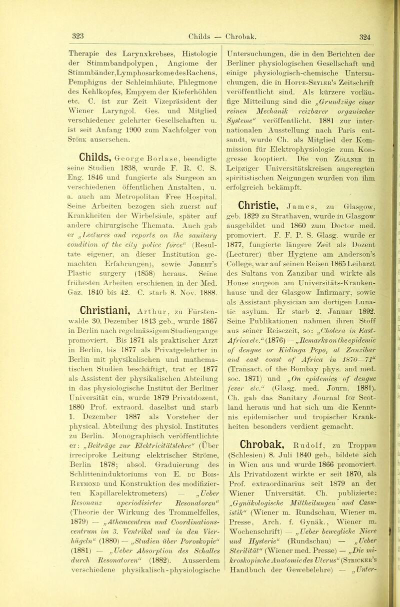 Tlierapie des Laiynxkrebses, Histologie der Stimmbandpolypen, Angiome der Stimmbänder,Lymphosarkome desRacbens, Pemphigus der Schleimhäute, Phlegmone des Kehlkopfes, Empyem der Kieferhöhlen etc. C. ist zur Zeit Vizepräsident der Wiener Laryngol. Ges. und Mitglied verschiedener gelehrter Gesellschaften n. ist seit Anfang 1900 zum Nachfolger von Stork ausersehen. Childs, Ge orge Borlase, beendigte seine Sürdien 1838, wurde F. R. C. S. Eng. 1846 luid fungierte als Surgeon an verschiedenen öffentlichen Anstalten, ti. a. auch am Metropolitan Free Hospital. Seine Arbeiten bezogen sich zuerst auf Krankheiten der Wirbelsäule, später auf andere chirurgische Themata. Auch gab er „Lectures and reports on the sanitary condition of thc city police force“ (Resul- tate eigener, an dieser Institution ge- machten Erfahrungen), sowie Jobert’s Plastic surgery (1858) heraus. Seine frühesten Arbeiten erschienen in der Med. Gaz. 1840 bis 42. C. starb 8. Nov. 1888. Christiani, Artim r, zu Fürsten- walde 30. Dezember 1843 geb., wurde 1867 in Berlin nach regelmässigem Studiengange promoviert. Bis 1871 als praktischer Arzt in Berlin, bis 1877 als Privatgelelu-ter in Berlin mit physikalischen und mathema- tischen Studien beschäftigt, trat er 1877 als Assistent der physikalischen Abteilung in das physiologische Institut der Berliner Universität ein, wurde 1879 Privatdozent, 1880 Prof, extraord. daselbst und starb 1. Dezember 1887 als Vorsteher der physical. Abteilung des physiol. Institutes zu Berlin. Monographisch veröffentlichte er: „Beifräye zur Elektricitätslehre“ (Über irreciproke Leitung elektrischer Ströme, Berlin 1878; absol. Graduierung des Schlitteninduktoriums von E. du Bois- Rey.mond und Konstraktion des modifizier- ten Kapillarelektrometers) — ,, lieber liesoncmz aperiodisirter Eesonaforen“ (Theorie der WM'ktmg des Trommelfelles, 1879) — „ Athemcentren und Coordinations- centrum im 3. Ventrikel und in den Vier- hiiyeln“ (1880) — „Studien über Poroskopie“ (1881) — „lieber Absorption des Schalles durch Resonatoren“ (1882). Ausserdem verschiedene physikalisch - physiologische Untersuchungen, die in den Berichten der Berliner physiologischen Gesellschaft und einige physiologisch-chemische Untersu- chungen, die in Hoppe-Seyleb’s Zeitschrift veröffentlicht sind. Als kürzere vorläu- fige Mitteilung sind die „Grundzüge einer reinen Mechanik reizbarer oryanischer Systeme“ veröffentlicht. 1881 zur inter- nationalen Ausstellmig nach Paris ent- sandt, wurde Ch. als Mitglied der Kom- mission für Elektrophysiologie zum Kon- gresse kooptiert. Die von Zöllner in Leipziger Universitätskreisen angeregten spiritistischen Neigungen wm-den von ihm erfolgreich bekämpft. Christie, James, zu Glasgow, geb. 1829 zu Strathaven, wurde in Glasgow ausgebildet und 1860 zum Doctor med. promoviert. F. F. P. S. Glasg. wurde er 1877, fungierte längere Zeit als Dozent (Lecturer) über Hygiene am Anderson’s College, war auf seinen Reisen 1865Leibarzt des Sultans von Zanzibar und wirkte als House surgeon am Universitäts-Kranken- hause und der Glasgow Infirmary, sowie als Assistant physician am dortigen Luna- tic asylum. Er starb 2. Januar 1892. Seine Publikationen nahmen ihren Stoff aus sefner Reisezeit, so: „Cholera in East- A frica etc.“ (1876) — „Remarks on theepidemic of dengue or Kidinga Pepo, at Zanzibar and east coast of Africa in 1870— 71“ (Transact. of the Bombay phys. and med. soc. 1871) und „On epidemics of dengue fever etc.“ (Glasg. med. Journ. 1881). Ch. gab das Sanitary Jommal for Scot- land heraus und hat sich um die Kennt- nis epidemischer und tropischer Krank- heiten besonders verdient gemacht. Chrobak, Rudolf, zu Troppau (Schlesien) 8. Juli 1840 geb., bildete sich in Wien aus und wurde 1866 promoviert. Als Privatdozent wirkte er seit 1870, als Prof, extraordinarius seit 1879 an der Wiener Universität. Ch. publizieife: „Gynäkologische Mittheilungen xmd Casu- istik“ (Wiener m. Rundschau, Wiener m. Presse, Arch. f. Gynäk., Wiener m. Wochenschrift) — „ lieber bewegliche Niere xmd Hysterie“ (Rundschau) — „ lieber Sterilität“ (Wiener med. Presse) — „Die mi- kroskopische Atiatomiedes Uferws (Stricker’s Handbuch der Gewebelehre) — „Enter-