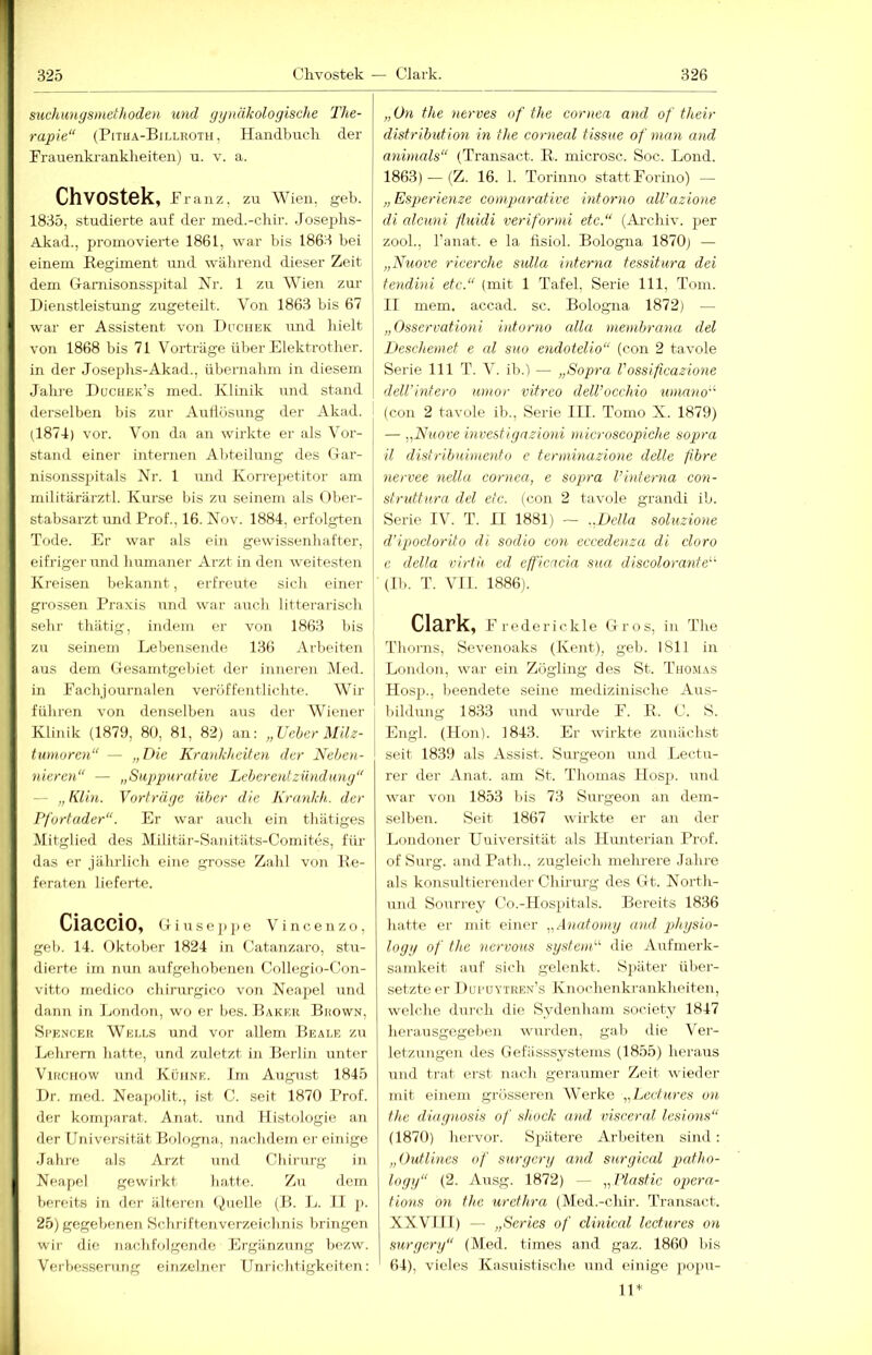 suchungsmethoden und gynäkologische The- rapie“ (Pitha-Billroth, Handbnck der Frauenkranklieiten) u. v. a. Chvostek, Franz, zu Wien, geb. 1835, studierte auf der med.-chir. Josephs- Akad., promovierte 1861, war bis 1863 bei einem Regiment und wälirend dieser Zeit dem Gamisonssjjital Nr. 1 zu Wien zur Dienstleistung zugeteilt. Von 1863 bis 67 war er Assistent von DecnEK und hielt von 1868 bis 71 Vorträge über Elektrotlier. in der Joseplis-Akad., übernahm in diesem Jahi’e Duchek’s med. Klinik nnd stand derselben bis zur Autlösmig der Akad. (1874) vor. Von da an wirkte er als Vor- stand einer internen Abteilung des Gar- nisonss])itals Nr. 1 und Korrepetitor am militärärztl. Kurse bis zu seinem als (Ober- stabsarzt und Prof., 16. Nov. 1884, erfolgten Tode. Er war als ein gewissenhafter, eifriger und humaner Arzt in den weitesten Kreiseii bekannt, erfreute sich einer grossen Praxis und war auch litterarisch sein’ thätig, indem er von 1863 bis zu seinem Lebensende 136 Arbeiten aus dem Gesamtgebiet der inneren jMed. in Fachjournalen veröffentliclite. Wir führen von denselben aus der Wiener Klinik (1879, 80, 81, 82) an; „Ueher Milz- tumoren“ — „Die Krankheiten der Nehoi- nicren“ — „Suppurative Leber ent zündmig“ — „Klin. Vorträge über die Krankh. der Pfortader“. Er war anch ein thätiges Mitglied des Militär-Saiiitiits-Comites, für das er jährlich eine grosse Zahl von Re- feraten lieferte. CiaCCiO, Giusejipe Vincenzo, geb. 14. Oktober 1824 in Catanzaro, stu- dierte im nun aufgehobenen Collegio-Con- vitto medico chirurgico von Neapel und dann in London, wo er bes. Baker Brown, Se'encer Wells und vor allem Beale zu Lehrern hatte, und zuletzt in Berlin unter ViRCHOw und Kühne. Im August 1845 Dr. med. Neapolit., ist C. seit 1870 Prof, der komjiarat. Anat. und Histologie an der Universität Boh)gna, nachdem er einige Jahre als Arzt und Chirurg in Neapel gewirkt hatte. Zu dem bereits in der ältei'en (juelle (B. L. II p. 25) gegebenen Schriftenverzeichnis bringen wir die nachfolgende Ergänzung hezw. Verbesserung einzelner üniichtigkeiten: „On the nerves of the cornea and of their distribution in the corneal tissue of man and animals“ (Transact. R. microsc. Soc. Lond. 1863) — (Z. 16. 1. Torinno statt Forino) — „Esperienze comparative intorno aU’azione di alcuni fluidi veriformi etc.“ (Archiv, per zooh, l’anat. e la fisiol. Bologna 1870) — „Nuove ricerche sulla interna tessitura dei tendini etc.“ (mit 1 Tafel, Serie 111, Tom. II mem. accad. sc. Bologna 1872) — „ Osservationi intorno cdla membrana del JJeschemet e al suo endotdio“ (con 2 tavole Serie 111 T. V. ih.) — „Sopra Possificazione dell'intero umor vitreo dell’occhio umano''' (con 2 tavole ib., Serie IIT. Tomo X. 1879) — „Nuove investignzioni rnicroscopiche sopra il distribnimento e terininazione delle fibre nervee nella cornca, e sopra l’interna con- struttura del etc. (con 2 tavole grandi ib. Serie IV. T. II 1881) — ..Deila soluzione d’ipoclorito di sodio con eccedoiza di cloro e della virth cd effieneia sua discolorante^' (Ih. T. VI1. 1886). Clärk, Frederickle Gros, in The Thorns, Sevenoaks (Kent), geb. 1811 in London, war ein Zögling des St. Thomas Ilosp., beendete seine medizinische Aus- bildung 1833 und wurde F. R. C. S. Engl. (Hon). 1843. Er wirkte zunächst seit 1839 als Assist. Surgeon und Lectu- rer der Anat. am St. Thomas Hosp. und war von 1853 bis 73 Sirrgeon an dem- selben. Seit 1867 wirkte er an der Londoner Universität als Hunterian Prof, of Surg. and Path., zugleich mehrere Jahre als konsultierender Chirurg des Gt. North- und Sourrey Co.-Hospitals. Bereits 1836 hatte er mit einer „.\natomy und gdiysio- logg of the nervous systemV die Aufmerk- samkeit auf sich gelenkt. Später über- setzteer Ducüytren’s Knochenkrankheiten, welche durch die Sydenham society 1847 herausgegeben wurden, gab die Ver- letzungen des Gefiisssystems (1855) heraus und trat erst nach geraumer Zeit wieder mit einem grösseren Werke „Leetiires on the diag)iosis of shock and visceral lesions“ (1870) hervor. Spätere Arbeiten sind: „Outlines of surgery and surgical patho- logy“ (2. Ausg. 1872) — „Plastic opera- tions on the urethra (Med.-chir. Transact. XXVIII) — „Scries of clinicnl lect.ures on surgery“ (Med. times and gaz. 1860 I)is * 64), vieles Kasuistische und einige pojm- 11*