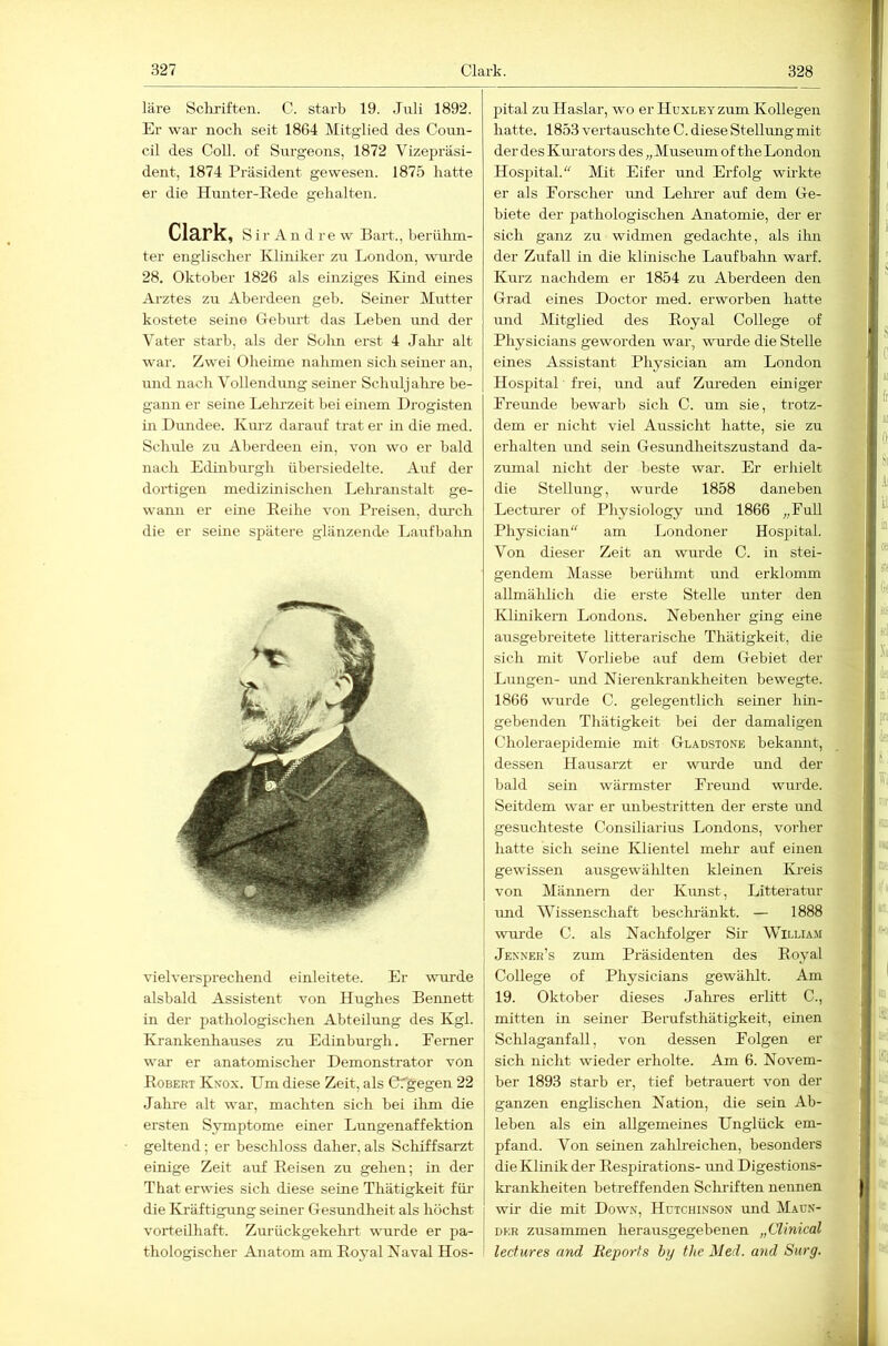 läre Scliriften. C. starb 19. Juli 1892. Er war noch seit 1864 Mitglied des Coun- cil des Coli, of Surgeons, 1872 Vizepräsi- dent, 1874 Präsident gewesen. 1875 hatte er die Hunter-Eede gehalten. Clark, S i r A n d r e w Bart., berühm- ter englischer Kliniker zu London, wurde 28. Oktober 1826 als einziges Kind eines Arztes zu Aberdeen geb. Seiner Mutter kostete seine Gebm-t das Leben und der Vater starb, als der Sohn erst 4 Jalu- alt war. Zwei Oheime nalimen sich seiner an, und nach Vollendung seiner Schuljahi-e be- gann er seine Lehrzeit bei einem Drogisten üi Dimdee. Km-z darauf trat er in die med. Schule zu Aberdeen ein, von wo er bald nach Edinburgh übersiedelte. Auf der dortigen medizinischen Lehranstalt ge- wann er eine Eeihe von Preisen, dimch die er seine spätere glänzende Laufbahn vielversprechend einleitete. Er wurde alsbald Assistent von Hughes Bennett in der pathologischen Abteilung des Kgl. Krankenhauses zu Edinburgh. Ferner war er anatomischer Demonstrator von Egbert Knox. Um diese Zeit, als Cfgegen 22 Jakre alt war, machten sich bei ilrm die ersten Symptome einer Lungenaffektion geltend; er beschloss daher,als Schiffsarzt einige Zeit auf Eeisen zu gehen; in der That erwies sich diese seine Thätigkeit für- die Kräftigung seiner Gesundheit als höchst vorteilhaft. Zurückgekehrt wurde er pa- thologischer Anatom am Eoyal Naval Hos- pital zu Haslar, wo er HuxLEYzum Kollegen hatte. 1853 vertauschte C. diese Stellungmit der des Km-ators des „Museum of the London Hospital.“ Mit Eifer und Erfolg wirkte er als Porscher und Lelmer auf dem Ge- biete der pathologischen Anatomie, der er sich ganz zu widmen gedachte, als ihn der Zufall in die klinische Laufbahn warf. Kurz nachdem er 1854 zu Aberdeen den Grad eines Doctor med. erworben hatte und Mitglied des Eoyal College of Physicians geworden war, wurde die Stelle eines Assistant Physician am London Hospital frei, und auf Zureden einiger Freunde bewarb sich C. um sie, trotz- dem er nicht viel Aussicht hatte, sie zu erhalten und sein Gesundheitszustand da- zumal nicht der beste war. Er erhielt die Stellung, wurde 1858 daneben Lecturer of Physiology imd 1866 „FuU Physician“ am Londoner Hospital. Von dieser Zeit an wurde C. in stei- gendem Masse berülunt und erklomm allmälilich die erste Stelle unter den Klinikern Londons. Nebenher ging eine ausgebreitete litterarische Thätigkeit, die sich mit Vorliebe auf dem Gebiet der Lungen- und Nierenkrankheiten bewegte. 1866 wurde C. gelegentlich seiner hin- gebenden Thätigkeit bei der damaligen Choleraepidemie mit Gladstone bekannt, dessen Hausarzt er wurde und der bald sein wärmster Freund wurde. Seitdem war er unbestritten der erste und gesuchteste Consiliarius Londons, vorher hatte sich seine Klientel mehr auf einen gewissen ausgewälilten kleinen Kreis von Männern der Kunst, Litteratur und Wissenschaft besclmänkt. — 1888 wni’de C. als Naclifolger Sir William Jenner’s zum Präsidenten des Eoyal College of Physicians gewälrlt. Am 19. Oktober dieses .Jahres erlitt C., mitten in seiner Berufsthätigkeit, einen Sclilaganfall, von dessen Folgen er- sieh rricht wieder erholte. Am 6. Novem- ber 1893 starb er, tief betrauert von der ganzerr englischen Nation, die sein Ab- leben als ein allgemeines Unglück em- pfand. Von seinen zahlreichen, besonders die Klinik der Eesirirations- und Digestioirs- krairkheiten betreffenden Schr-iften rreirnen wh- die mit Down, Hutchinson und Maun- Df:R zusammen herausgegebenen „Clinical leefures and Reports hy the Med. and Surg.