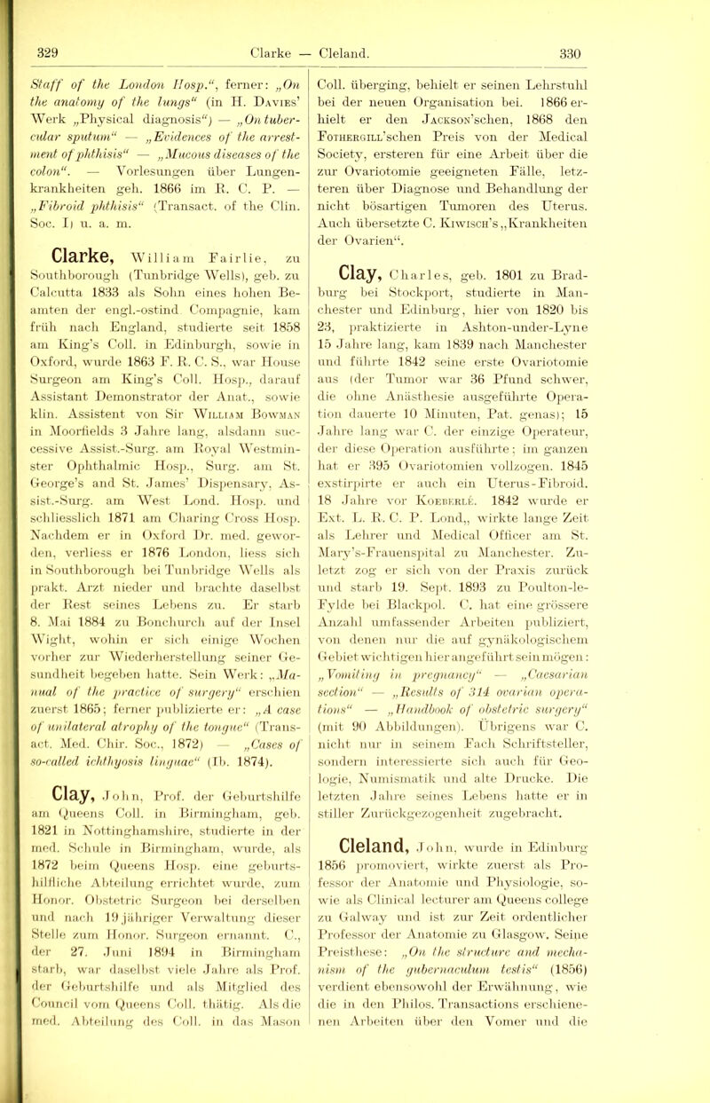 Staff of the London IIosp.“, ferner: „On thü anatomy of the längs“ (in H. Davies’ Werk „Pliysical diagnosisj — „Ontuher- cular sputiun“ — „Evidences of the nrrest- ment ofphthisis“ — „Mticous diseases of the colon“. — Vorlesiuigen über Lungen- ki-ankheiten gell. 1866 im E. C. P. — „Fihroid jjhthisis“ 'Ti'ansact. of tlie Clin. Soc. I| n. a. ni. Clarke, William F a i r 1 i e, zu Soutliborougli (Tunbridge Wells), geb. zu Cak'utta 1833 als Sohn eines hohen Be- amten der engl.-ostind Compagnie, kam früh nach England, studierte seit 18.58 am King’s Coli, in Edinburgh, sowie in Oxford, wurde 1863 F. R. C. S.. war Ilouse Surgeon am King’s Coli. Hos])., darauf Assistant Demonstrator der Anat., sowie klin. Assistent von Sir William Bowman in Moorfields 3 Jahre lang, alsdann suc- cessive Assist.-Surg. am Royal W'estmin- ster Ophthalmie Hosp., Surg. am St. George’s and St. .James’ Disjiensary, As- sist.-Surg. am West Lond. IIosp. und schliesslich 1871 am Charing Cross Hosp. Nachdem er in Oxford Dr. nied. gewor- den, verliess er 1876 Jjondon, liess sich in Southhorough bei J’nn bridge Wells als prakt. Arzt nieder und brachte daselbst der Rest seines Thebens zu. Er starb 8. Mai 1884 zu Bonchurch auf der Insel Wight, wohin er sich einige Wochen vorher zur Wiederherstellung seiner Ge- sundheit begehen hatte. Sein Wei-k: )tnal of the jimetice of surgery“ erschien zuerst 1865; ferner jmblizierte er: „A case of lüiilateml afrophy of the tonyne“ (Trans- act. Med. Chir. Soc., 1872) — „Gases of so-ralled irhthyosis linynae“ (Ih. 1874). Cläy, .John, Prof, der Geburtshilfe am (Queens Coli, in Birmingham, geb. 1821 in Nottinghamshiro, studierte in der med. Schule in Birmingham, wurde, als 1872 beim (,,t,ueens Ilos]). eine geburts- hiltliche Abteilung errichtet wurde, zum Jlonor. Obstetric Surgeon bei derselben und nach 19Jähriger Verwaltung dieser Stelle zum Ihmor. Surgeon ernannt. C., der 27. .Juni 1894 in Birmingham starb, war daselbst viele Jahre als Prof, der Geburtshilfe und als Mitglied des Council vom <J(ueens floll. thätlg. Als die med. Abteilung des Coli, in d.as Ma.son Coli, überging, behielt er seinen Lehrstuhl bei der neuen Organisation bei. 1866 er- hielt er den JACKsoN’schen, 1868 den FoTHERGiLL’schen Preis von der Medical Society, ersteren für eine Ai’beit über die zur Ovariotomie geeigneten Fälle, letz- teren über Diagnose und Behandlung der nicht bösartigen Tumoren des Uterus. Auch übersetzte C. Kiwisch’s „Krankheiten der Ovarien“. Cl3.y, Charles, geb. 1801 zu Brad- Inu-g bei Stockport, studierte in Man- chester und Edinburg, hier von 1820 bis 23, jiraktizierte in Ashton-under-Lyne 15 Jahre lang, kam 1839 nach Manchester und führte 1842 seine erste Ovariotomie aus (der Tumor war 36 Pfund schwer, die ohne Anästhesie ausgeführte Ojiera- tion dauerte 10 Minuten, Pat. genas); 15 .Jahre lang war C. der einzige Operateur, der diese (ijx'ration ausführte; im ganzen hat er 395 ()variotomien vollzogen. 1845 exstirjärte er auch ein Uterus-Fihroid. 18 .lahre vor Koebkrle. 1842 wurde er Ext. 1j. E. C. P. Lond,, wirkte lange Zeit als Lehrer und Medical Ofticer am St. Mary’s-Frauenspital zu l\lanchester. Zu- letzt zog er sich von der Praxis zurück und starb 19. Sej)t. 1893 zu Poulton-le- Fylde hei Blackpol. C. hat eine grossere Anzahl umfas.sender Arbeiten j)irbliziert, von denen nur die auf gynäkologischem Gebiet wichtigen hier angeführt sein mögen: „Vomitiny in pregnancy“ — „Gaesarian section“ — „Resulfs of 314 ovarinn operu- tions“ — „llandbooh of obstetric surgery“ (mit 90 Abbildungen). Übrige ns war C. nicht nur in seinem Ifach Schriftsteller, sondern interessierte sich auch für Geo- logie, N umismatik und alte Drucke. Die letzten .Inhre seines Lebens hatte er in stiller Zurückgezogenheit zugebracht. Cl6la,nd, .John, wurde in Edinburg 1856 jiromoviert, wirkte zuerst als Pro- fessor der Anatomie und Physiologie, so- wie als Clinical lecturer am Queens College zu Galway und ist zur Zeit ordentlicher Professor der Anatonue zu Glasgow. Seine I^reisthese: „On the strudurc and mecha- nisni of the gubcrnaculnm testis“ (1856) verdient ebonsijwohl der Erwähnung, wie die in den Philos. Transactions erschiene- nen Arbeiten über den Vomer und die