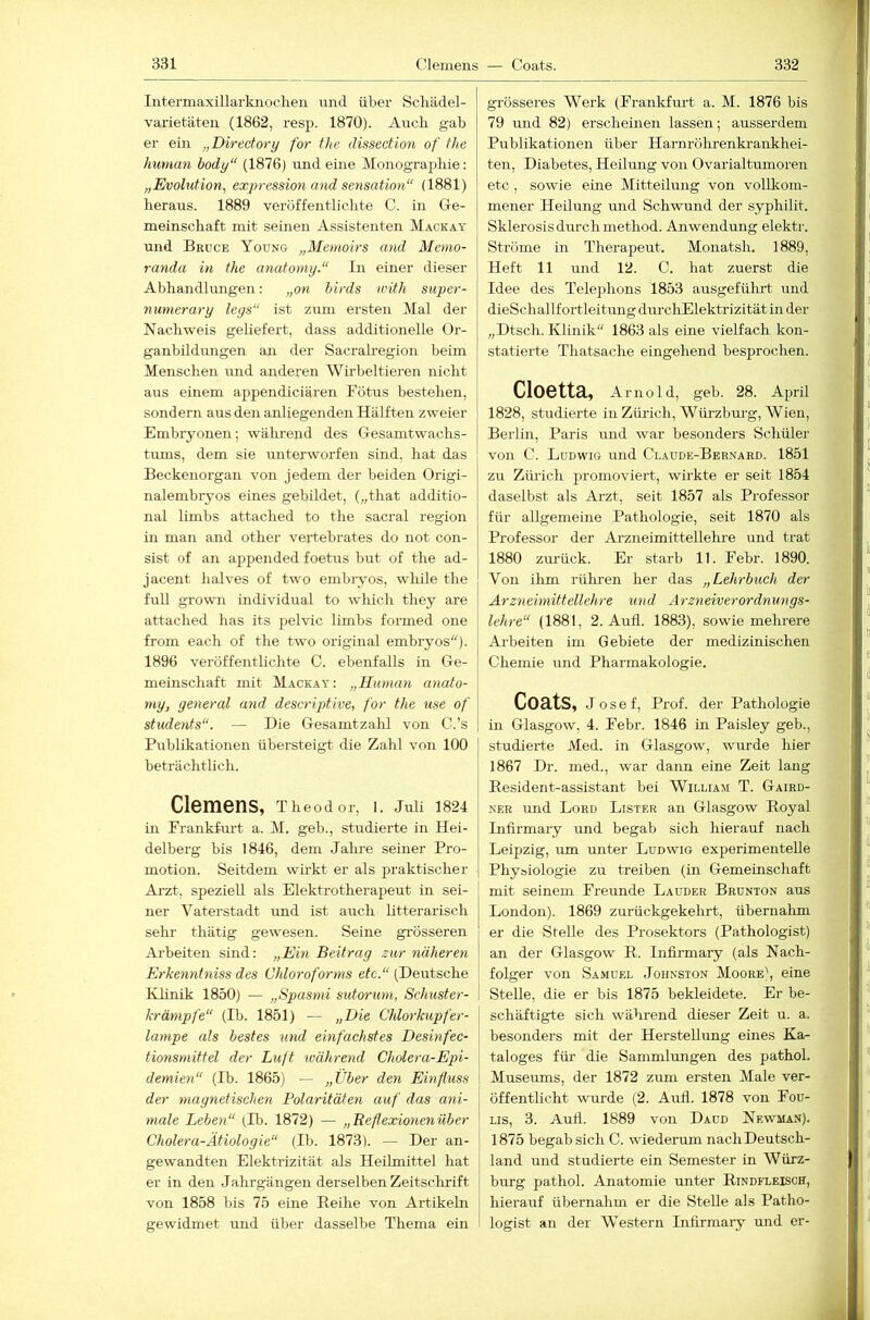 Intermaxülarknoclien und über Scliädel- varietäteii (1862, resp. 1870). Auch gab er ein „Directory for tlie dissection of tlie human hody“ (1876) und eine Monographie: „Evolution^ expression and Sensation“ (1881) heraus. 1889 veröffentlichte C. in Ge- meinschaft mit seinen Assistenten Mackay und Bruce Young „Memoirs and Memo- randa in the anatomy.“ In einer dieser Abhandlungen: „on birds ivith siiper- numerary leys“ ist zum ersten Älal der Nachweis geliefert, dass additioneile Or- ganbildungen an der Sacralregion beim Menschen und anderen Wirbeltieren nicht aus einem appendiciären Fötus bestehen, sondern aus den anliegenden Hälften zweier Embiyonen; während des Gesamtwaehs- timis, dem sie unterworfen sind, hat das Beckenorgan von jedem der beiden Origi- nalembryos eines gebildet, („that additio- nal limbs attached to the sacral region in man and other vei’tebrates do not con- sist of an appended foetus but of the ad- jacent halves of two embiyos, while the full growm individual to which they are attached has its pelvic limbs foi'med one from each of the two original embiyos)- 1896 veröffentlichte C. ebenfalls in Ge- meinschaft mit Mackay: „Human anato- my, yeneral and descriptive, for the use of students“. — Die Gesamtzahl von C.’s Publikationen übersteigt die Zahl von 100 beträchtlich. Clemens, Theodor, I. Juli 1824 in Frankfurt a. M. geb., studierte in Hei- delberg bis 1846, dem Jalne seiner Pro- motion. Seitdem wirkt er als praktischer Arzt, speziell als Elektrotherapeut in sei- ner Vaterstadt und ist auch litterarisch sehr thätig gewesen. Seine gi'össeren Ai'beiten sind: „Ein Beitray zur näheren Erkenntniss des Chloroforms etc.“ (Deutsche Klinik 1850) — „Spasmi sutorum, Schuster- krämpfe“ (Ih. 1851) — „Die Chlorkupfer- lampe als bestes und einfachstes Desinfec- tionsnnttel der Lujt während Cholera-Epi- demien“ (Ib. 1865) — „Über den Einfluss der magnetischen Polaritäten auf das ani- male Leben“ (Ib. 1872) — „Reflexionenüber Cholera-Ätiologie“ (Ib. 1873). — Der an- gewandten Elektrizität als Heilmittel hat er in den Jahrgängen derselben Zeitsclirift von 1858 bis 75 eine Reihe von Artikeln gewidmet und über dasselbe Thema ein grösseres Werk (Frankfurt a. M. 1876 bis 79 mid 82) erscheinen lassen; ausserdem Publikationen über Harnröhrenkrankhei- ten, Diabetes, Heilung von Ovarialtumoren etc , sowie eine Mitteilung von vollkom- mener Heilung und Schwund der syphilit. Sklerosis durch method. Anwendung elektr. Ströme in Therapeut. Monatsh. 1889, Heft 11 und 12. C. hat zuerst die Idee des Telephons 1853 ausgeführt und dieSchallfortleitung durcliElektrizität in der „Dtsch. Klinik“ 1863 als eine vielfach kon- statierte Thatsache eingehend besprochen. ClOCttä, Arnold, geb. 28. April 1828, studierte in Züi'ich, Würzburg, Wien, Berlin, Paris und war besonders Schüler von C. Ludwig und Claude-Bernard. 1851 zu Züi’ich promoviert, wirkte er seit 1854 daselbst als Arzt, seit 1857 als Professor für allgemeine Pathologie, seit 1870 als Professor der Arzneimittellehi-e und trat 1880 zurück. Er starh 11. Febr. 1890. Von ihm rühren her das „Lehrbuch der Arzneimittellehre imd Ärzneiverordnungs- lehre“ (1881, 2. Aufl. 1883), sowie mehrere Arbeiten im Gebiete der medizinischen Chemie und Pharmakologie. Coats, Josef, Prof, der Pathologie in Glasgow, 4. Febr. 1846 in Paisley geb., studierte Med. in Glasgow, wurde hier 1867 Dr. med., war dann eine Zeit lang Eesident-assistant bei William T. Gaird- NER und Lord Lister an Glasgow Royal Infirmary und begab sich hierauf nach Leipzig, um unter Ludwig experimentelle Physiologie zu treiben (in Gemeinschaft I mit seinem Freunde Lauder Brunton aus London). 1869 zurückgekelirt, übernahm ' er die Stelle des Prosektors (Pathologist) an der Glasgow R. Infirmary (als Nach- i folger von Samuel Johnston Moore\ eine Stelle, die er bis 1875 bekleidete. Er be- schäftigte sich während dieser Zeit u. a. besonders mit der Herstellung eines Ka- taloges für die Sammlungen des pathol. Museums, der 1872 zum ersten Male ver- öffentlicht wurde (2. Aufl. 1878 von Fou- Lis, 3. Aufl. 1889 von Daud Newman). 1875 begab sich C. wiederum nach Deutsch- land und studierte ein Semester in Würz- burg pathol. Anatomie unter Rindfleisch, hierauf ühernahm er die Stelle als Patho- logist an der Western Infirmary und er-