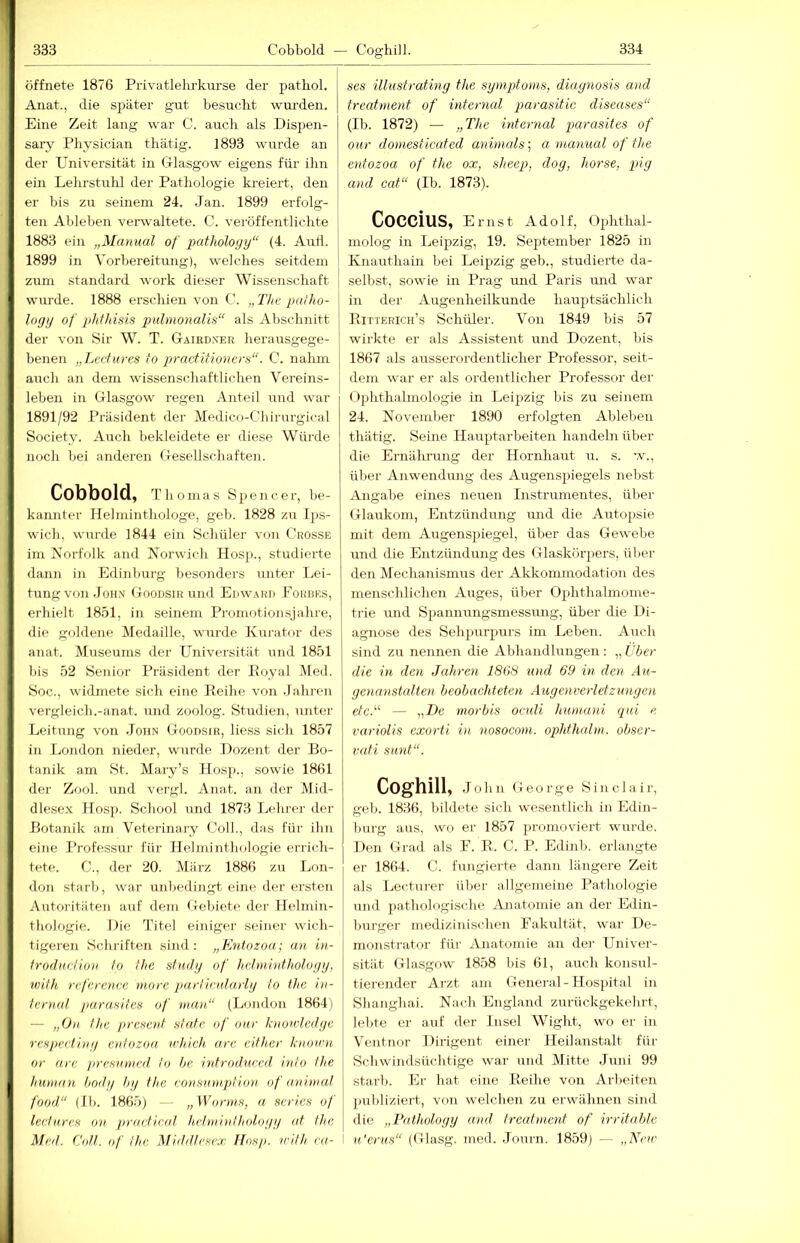 öffnete 1876 Privatlelu-kurse der patbol. Anat., die später gut besucht wurden. Eine Zeit lang war C. auch als Dispen- sary Physician tliätig. 1893 wurde an der Universität in Ulasgow eigens für ihn ein Lehrstuhl der Pathologie kreiert, den er bis zu seinem 24. .Jan. 1899 erfolg- ten Ableben verwaltete. C. vei'öffentlichte 1883 ein „Manual of patholoyy“ (4. Autl. 1899 in Vorbereitung), welches seitdem zum Standard work dieser Wissenschaft wurde. 1888 erschien von C. „The paiho- logy of plithisis pulmonalis“ als Abschnitt der von Sir W. T. Gaird.ver herausgege- benen „Lerfures fo practitionera“. C. nahm auch an dem wissenschaftlichen Vereins- leben in Glasgow regen Anteil und war 1891/92 Präsident der Medico-Chirurgical Society. Auch bekleidete er diese Würde noch bei anderen Gesellschaften. Cobbold, Thomas Spencer, be- kannter Ilelminthologe, geb. 1828 zu Ips- wich, wurde 1844 ein Schüler von Grosse im Norfolk and Norwich Hosp., studierte dann in Edinhurg besonders unter I^ei- timgvon .John Goodsir und Edward Eorbes, erhielt 18.51, in seinem Promotionsjahre, die gohlene Medaille, wurde Kurator des anat. Museums der Universität und 1851 bis 52 Senior Präsident der Eoyal Med. Soc., widmete sich eine Peihe von .Jahren vergleich.-anat. und zoolog. Studien, unter Leitung von .John Goodsir, liess siidi 1857 in London nieder, wurde Dozent der Bo- tanik am St. Mary’s Jlosp., sowie 1861 der Zool. und vergl. Anat. an der Mid- dlese.x Hosp. School und 1873 Tjchrer der Botanik am Veterinary Coli., das für ihn eine Professur für Helminthologie errich- tete. C., der 20. März 1886 zu Lon- don starb, war unbedingt eine der ersten Autoritäten auf dem Gebiet»' der Helmin- thologie. Die Titel einiger seiner wich- tigeren Schriften sind: „Entozoa; an in- irodurUon Io the stiul/j of hclminthology, with refcrence niorc partindarly Io the iii- Icnial parasites of nuut“ (London 1864) — „On Ilic präsent slafe of onr hiouiedye rexpcdiiu/ eniozoa whieh arc cilher knou'u or arc prexumed Io he iidrodurcil inlo !he human hodi/ hy the ronsiniiplion of animal food“ (Ih. 1865) — „Wormx, a seriex of lerturex on pracfical hcimintholoyy <d the Med. CoU. (,f !hc. Middirxrx Hnxp. irlth ca- ses illustrating the Symptoms, diaynosis and treatment of internal parasitic diseases“ (Ib. 1872) — „The internal parasites of our domesticated animals', a manual of the entozoa of the ox, sheep, doy, horse, piy and cat“ (Ib. 1873). CoCCiUS, Ernst Adolf, Ophthal- molog in Leipzig, 19. September 1825 in Knauthain bei Leipzig geb., studierte da- selbst, sowie in Prag mid Paris und war in der Augenheilkunde hauptsächlich Eitterich’s Schüler. Von 1849 bis 57 wirkte er als Assistent und Dozent, bis 1867 als ausserordentlicher Professor, seit- dem war er als ordentlicher Professor der Ophthalmologie in Leipzig bis zu seinem 24. November 1890 erfolgten Ableben tliätig. Seine Hauptarbeiten handeln über die Ernährung der Hornhaut u. s. w., über Anwendung des Augenspiegels nebst Angabe eines neuen Instrumentes, über Glaukom, Entzündung und die Autopsie, mit dem Augenspiegel, über das Gewebe und die Entzündung des Glaskörpers, über den Mechanismus der Akkommodation des menschlichen Auges, über Ophthalmome- trie und Spannungsmessung, über die Di- agnose des Sehjiurpurs im Leben. Auch sind zu nennen die Abhandlungen : „ tber die in den Jahren 1808 und 69 in den .4«- ycnanstultcn beobachteten Auyenverletzunyen etc.“ — „T)e morbis oculi humani qui e variolis exorti in nosocom. ophthalm. obser- vati sunt“. COg’hill, John George Sinclair, geb. 1836, bildete sich wesentlich in Edin- hurg aus, wo er 1857 promoviert wurde. Den Grad als E. E. C. P. Edinb. erlangte er 1864. C. fungierte dann längere Zeit als Locturer über allgemeine Pathologie und jiathologische Anatomie an der Edin- burger medizinischen Fakultät, war De- monstrator für Anatomie an der Univer- sität Glasgow 1858 bis 61, auch konsul- tierender Arzt am General-Hospital in Shanghai. Nach England zurückgekehrt, lebte er auf der Insel Wight, wo er in Ventnor Dirigent einer Heilanstalt für Schwindsüchtige war und Mitte Juni 99 starb. Er hat eine Eeihe von Arbeiten publiziert, von welchen zu erwähnen siml die „Patholoyy and treatment of irritable I u.'crus“ (Glasg. med. .Journ. 1859) —- „AJac