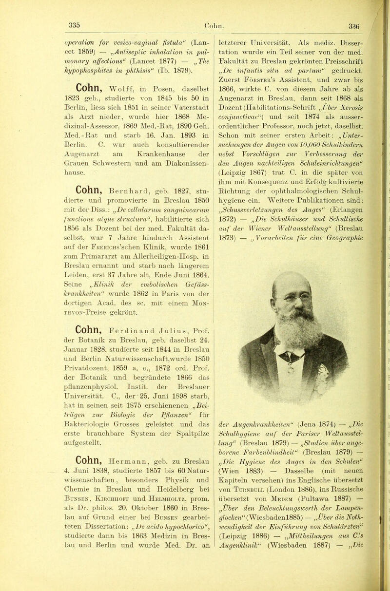 336 operatim for vesico-vaginal fistula“ (Lan- cet 1859) — „Antiseptic inhalation in pul- monary affections“ (Lancet 1877) — „The hypophosp>hites in phthisis“ (Ib. 1879). Cohn, Wolf f, in Posen, daselbst 1823 geh., studierte von 1845 bis 50 in Berlin, liess sich 1851 in seiner Vaterstadt als Arzt nieder, wurde hier 1868 Me- dizinal-Assessor, 1869 Med.-Bat, 1890 Geb. Med.-Bat luid starb 16. Jan. 1893 in Berlin. C. war auch konsultierender Augenarzt am Krankenbause der Grauen Schwestern und am Diakonissen- bause. Cohn, Bernhard, geh. 1827, stu- dierte und promovierte in Breslau 1850 mit der Diss.: „De cdlularum sanguinearum functione atque structura“, habilitierte sich 1856 als Dozent bei der med. Fakultät da- selbst, war 7 Jahre hindurch Assistent auf der FRERicns’schen Idinik, wurde 1861 zum Primararzt am Allerheiligen-Hosp. in Breslau ernannt und starb nach längerem Leiden, erst 37 Jahre alt, Ende Juni 1864. Seine „Klinik der emhoUschen Gefäss- krankheiten“ wurde 1862 in Paris von der dortigen Acad. des sc. mit einem Mon- TitvoN-Preise gekrönt. Cohn, Ferdinand Julius, Prof. der Botanik zu Breslau, geh. daselbst 24. Januai’ 1828, studierte seit 1844 in Breslau und Berlin Natur Wissenschaft, wurde 1850 Pi-ivatdozent, 1859 a. o., 1872 ord. Prof, der Botanik und begründete 1866 das pflanzenphysiol. Instit. der Breslauer Universität. C., der 25. Juni 1898 starb, hat in seinen seit 1875 erschienenen „Bei- trägen zur Biologie der Pflanzen“ für Bakteriologie Grosses geleistet und das erste brauchbare System der Spaltpilze aufgestellt. Cohn, He rmann, geb. zu Breslau 4. Juni 1838, studierte 1857 bis 60Natm-- wissenschaften, besonders Physik imd Chemie in Breslau und Heidelberg bei Bünsen, Kirchhofe und Helmholtz, prom. als Dr. philos. 20. Oktober 1860 in Bres- lau auf Grund einer bei Bünsev gearbei- teten Dissertation: „De acido hypochlorico“, studierte dann bis 1863 Medizin in Bres- lau und Berlin mid wurde Med. Dr. an letzterer Universität. Als mediz. Disser- tation wurde ein Ted. seiner von der med. Fakultät zu Breslau gekrönten Preisschrift „De infantis situ ad partum“ gedi'uckt. Zuerst Förster’s Assistent, und zwar bis 1866, wirkte C. von diesem Jahre ab als Augenarzt in Breslau, dann seit 1868 als Dozent (Habilitations-Schrift „Über Xerosis conjunctivae'’') und seit 1874 als ausser- ordentlicher Professor, noch jetzt, daselbst. Schon mit seiner ersten Arbeit: „Unter- suchungen der Augen von lOflGO Schulkindern nebst Vorschlägen zur Verbesserung der den Augen nachteiligen Schuleinrichtungen“ (Leipzig 1867) trat C. in die später von ilun mit Konsequenz und Erfolg kultivierte Bichtung der ophthalmologischen Schul- hygiene ein. Weitere Publikationen sind: „Schussverletzungen des Auges“ (Erlangen 1872) — „Die Schidhäuser und Schidtische auf der Wiener Weltausstellung“ (Breslau 1873) — „ Vorarbeiten für eine Geographie der Augenkrankheiten“ (Jena 1874) — „Die Schulhygiene auf der Pariser Weltausstel- I hing“ (Breslau 1879) — „Studien über ange- borene Farbenblindheit“ (Breslau 1879) — „Die Hygiene des Auges in den Schulen“ (Wien 1883) — Dasselbe (mit neuen Kapiteln versehen) ins Englische übersetzt von Türnbdll (London 1886), ins Bussische übersetzt von Medem (Pultawa 1887) — „Über den Beleuchtungswerth der Lampen- glocken“ {Wiesha.ienl8Sb) — „Über die Noth- wendigkeit der Einführung von Schulärzten“ (Leipzig 1886) — „Mittheilungen aus C.'s Augenklinik“ (Wiesbaden 1887) — „Lie