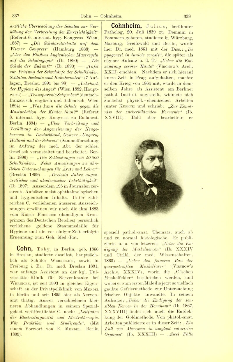 ärztliche Vberwachung der Schulen zur Ver- hütung der Verbreitung der Kurzsichtigkeit-'- (Referat 6. internat. hyg. Kongress. Wien, 1887) — „Die Schularztdebatte auf dem Wiener Congress- (Hamburg 1888) — „Uber den Einfluss hygienischer Massregeln auf die Sehulmyoyie“ (Ib. 1890) — „Die Schule der Zukunft-' (Ib. 1890) — „Tafel zur Prüfung der Sehschärfe der Schulkinder, Soldaten, Seeleute und Bahnbeamten (7 Auf- lagen, Breslau 1891 bis 98) — „LehrbucJt der Hygiene des Auges'-' (Wien 1892, Haupt- werk) — „Transparent eSehpmbejV {dewt-ac\\- französisch. englisch und italienisch, Wien 1894) — „B'ßs kann die Schule gegen die Mastm-bation der Kinder thun? (Referat 8. internat. hyg. Kongress zu Budapest. Berlin 1894) — „Über Verbreitung und Verhütung der Augeneiterung der Neuge- borenen in Deutschland, Oesterr.- Ungarn, Holland U7id deriS'c/ure«V‘(Sammelfoi'schung im Auftrag der med. Abt. der scliles. Gesellscli. veranstaltet imd bearbeitet. Ber- lin 1896) — „Eie Sehleistungen von 50.00t) Schulkindern. Nebst Anweisungen zu ähn- lichen Untersuchungen für Arzte und Lehrer (Breslau 1899) — „Dreissig .Jahre augen- ärztlicher und akademischer Lehrthätlgkeit (Ib. 1897). Ausserdem 195 in dournalen zer- streute Aufsätze meist ophthalrnologischen und hygienisclien Inlialts. Unter zahl- reichen C. verlielienen äusseren Auszeich- nungen erwähnen wir noch die ilun 1883 vom Kaiser Rkikofuch (damaligem Kron- 2)rinzen des Deutschen Reiches) ])ersönlich verliehene goldene Staatsmedaille für Hygiene und die vor einiger Zeit erfolgte Ernennung zum Geh. Hed.-Rat. Cohn, Toby, in Berlin, geh. 1866 in Breslau, studierte daselbst, haujitsäch- lich als Schüler Weknicke’s, sowie in Ereiburg i. Br., Dr. med. Breslau 1891, war anfangs Assistent an der kgl. Uni- versitäts-Klinik für Nervenkranke bei Weknickk, ist seit 1893 in gleicher Eigen- schaft an der l’rivatpoliklinik von MuNriEr. in Berlin und seit 1895 hier als Nerven- arzt thätig. Ausser verschiedenen klei- neren Abhandlungen in seinem Spezial- gebiet veröffentlichte C. noch: „Leitfaden der Electrodiaguostik und Electrotherapie. Eür Praktiker und, Studirende. (Mit einem Vorwort von E. Mendee. Berlin 1899). Cohnheim, J u 1 i u s , berühmter Patholog, 20. Juli 1839 zu Denimin in Pommern geboren, studieF'te in Würzburg, Marburg, Greifswald und Berlin, wurde hier Dr. med. 1861 mit der Diss.: „De pyogenesi in tunicis serosis-', die später als eigener Aufsatz u. d. T.: „Ueber die Ent- zündung seröser Häute (Virchovv’s Ai'ch. XXII) erschien. Nachdem er sich hierauf kurze Zeit in Prag aufgehalten, machte er den Krieg von 1864 mit, wurde in dem- selben Jahre als Assistent am Berliner pathol. Institut angestellt, widmete sich zunächst physiol. - chemischen Aiheiten (unter Kueh.ne) und sclu'ieb: „Zur Kennt- niss der zuvkerbildenden Eermente (Ib. XXVIII). Bald aber bearbeitete er speziell )>athol.-aiiat, Themata, auch al.i Euid zu normal histologische. Er puldi- zierte u. a. von letzeren: „Ueber die En- digung der Muskelnerven db. XXXIV und Ctrlbl. der med. Wissenschaften. 1863) „Ueber den feineren Bau der quergestreiften Muskelfaser (Virchow's Archiv, XXXIV), worin die ,,C.'sehen Muskelfelder“ beschrieben werden, und wobei er zum er.sten Male die jetzt sovielfach geübte Gefriermethode zur Untersuchung- frischer Objekte an wandte, ln seinem Aufsätze; „Ueber die Endigung der sen- siblen Nerven in der Hornhaut-' (Ib. 1867, XXXVII1) lindet sich auch die Eutdek- kung der Goldmethode. Von i)hatol.-anat. Arbeiten j)ublizierte er in dieser Zeit: „Ein Fall von Abscessen in amyloid entarteten Organen (Ib. XXXIII) — „Zivei I^Jille