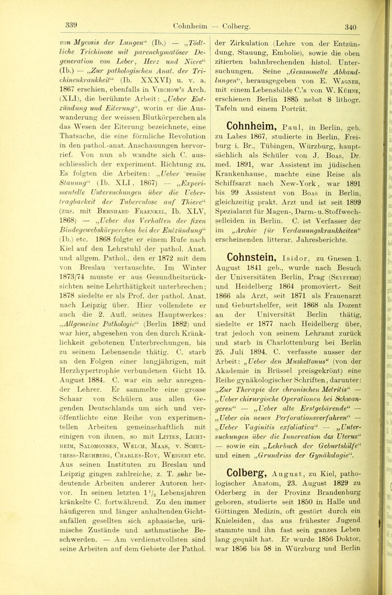 Colmheim — Colberg. 340 von Mycosis der Lungen'-'’ (Ib.j — „Tödt- liche Trichinose mit parenchymatöser De- generation V071 Leber, Herz und Niere (Ib.) — „Zur pathologischen Ä7iat. der Tri- chmenh-ankheit (Ib. XXXVI) u. v. a. 1867 erschien, ebenfalls in Virchow’s Ai-ch. (XLI), die berülimte Arbeit; „lieber Ent- zündung und Eitermig, worin er die Aus- wanderung der weissen Blutkörperchen als das Wesen der Eiterung bezeichnete, eine Thatsache, die eine förmliche Ilevolution in den pathol.-anat. Anschauungen hervor- i'ief. Von nun ab wandte sich C. aus- schliesslich der experiment. Richtung zu. Es folgten die Arbeiten: „Ueber venöse Stauung-'- (Ib. XLI, 1867) — „Experi- mentelle Untersuchungen über die Ueber- tragbarkeit der Tuberculose auf Thiere'-' (zus. mit Bernhard Eraenkel, Ib. XLV, 1868) — „Ueber das Verhalten der fixen Bindegewebskörperchen bei der Etitzündutig (Ib.) etc. 1868 folgte er einem Rufe nach Kiel auf den Lehrstuhl der pathol. Anat. und allgem. Pathol., den er 1872 mit dem von Bi'eslau vertauschte. Im Winter 1873/74 musste er aus Gesundheitsrück- sichten seine Lehrthätigkeit unterbrechen; 1878 siedelte er als Prof, der pathol. Anat. nach Leipzig über. Hier vollendete er auch die 2. Aufl. seines Hauptwerkes: „Allgemeine Pathologie'-'- (Berlin 1882) und war hier, abgesehen von den durch Kränk- lichkeit gebotenen Unterbrechungen, bis zu seinem Lebensende thätig. C. starb an den Eolgen einer langjährigen, mit Herzhypertrophie verbundenen Gicht 15. August 1884. C. war ein sehr anregen- der Lehrer. Er sammelte eine grosse Schaar von Schülern aus allen Ge- genden Deutschlands um sich und ver- öffentlichte eine Reihe von experimen- tellen Arbeiten gemeinschaftlich mit euiigen von ihnen, so mit Litten, Licht- heim, Salomonsen, Welch, Maas, v. Schül- thess-Rechberg, Charles-Roy, Weigert etc. Aus seinen Instituten zu Breslau und Leipzig gingen zahlreiche, z. T. sehr be- deutende Arbeiten anderer Autoren her- vor. In seinen letzten l’/j Lebensjaliren kränkelte C. fortwährend. Zu den immer häufigeren und länger anhaltenden Gicht- an fällen gesellten sich aphasische, urä- mische Zustände und asthmatische Be- schwerden. — Am verdienstvollsten sind seine Arbeiten auf dem Gebiete der Pathol. der Zirkulation (Lelue von der Entzün- dung, Stauung, Embolie), sowie die oben zitierten baluibrechenden histol. Unter- suchungen. Seine „Gesammelte Abhand- lungen, herausgegeben von E. Wagner, mit einem Lebensbilde C.’s von W. Kühne, erschienen Berlin 1885 nebst 8 lithogr. Tafeln und einem Porträt. Cohnheim, Paul, in Berlin, geb. zu Labes 1867, studierte in Berlin, Frei- burg i. Br., Tübingen, Würzburg, haupt- sächlich als Schüler von J. Boas, Dr. med. 1891, war Assistent im jüdischen Krankenhause, machte eine Reise als Schiffsarzt nach New-York, war 1891 bis 99 Assistent von Boas in Berlin, gleichzeitig prakt. Arzt und ist seit 1899 Spezialarzt für Magen-, Darm-u. Stoffwech- selleiden in Berlin. C. ist Verfasser der im „Archiv für Verdauungskrankheiten“ erscheinenden litterar. Jahresberichte. Cohnstein, Isidor, zu Gnesen 1. August 1841 geb., wurde nach Besuch der Universitäten Berlin, Prag (Seyffert) und Heidelberg 1864 promoviert.* Seit 1866 als Arzt, seit 1871 als Frauenarzt und Geburtshelfer, seit 1868 als Dozent an der L'niversität Berlin thätig, siedelte er 1877 nach Heidelberg über, trat jedoch von seinem Lehramt zurück und starb in Charlottenburg bei Berlin 25. Juli 1894. C. verfasste ausser der Arbeit: „Ueber den Muskeltonus“ (von der Akademie in Brüssel preisgekrönt) eine Reihe gynäkologischer Schriften, darunter; „Zur Therapie der chronischen Metritis“ — „ Ueber chirurgische Operationen bei Schwan- geren“ — „Ueber alte Erstgebärende“ — „Ueber ein neues Perforationsverfahren“ — „Ueber Vaginitis exfoliativa“ — „Unter- suchungen über die Innervation des Uterus“ — sowie ein „Lehrbuch der Geburtshilfe“ und einen „Grundriss der Gynäkologie“. Colberg, August, zu Kiel, patho- logischer Anatom, 23. August 1829 zu Oderberg in der Provinz Brandenburg geboren, studierte seit 1850 in Halle und Göttingen Medizin, oft gestört durch ein Knieleiden, das aus frühester Jugend stammte und ihn fast sein ganzes Leben lang gequält hat. Er wurde 1856 Doktor, war 1856 bis 58 in Würzburg und Berlin