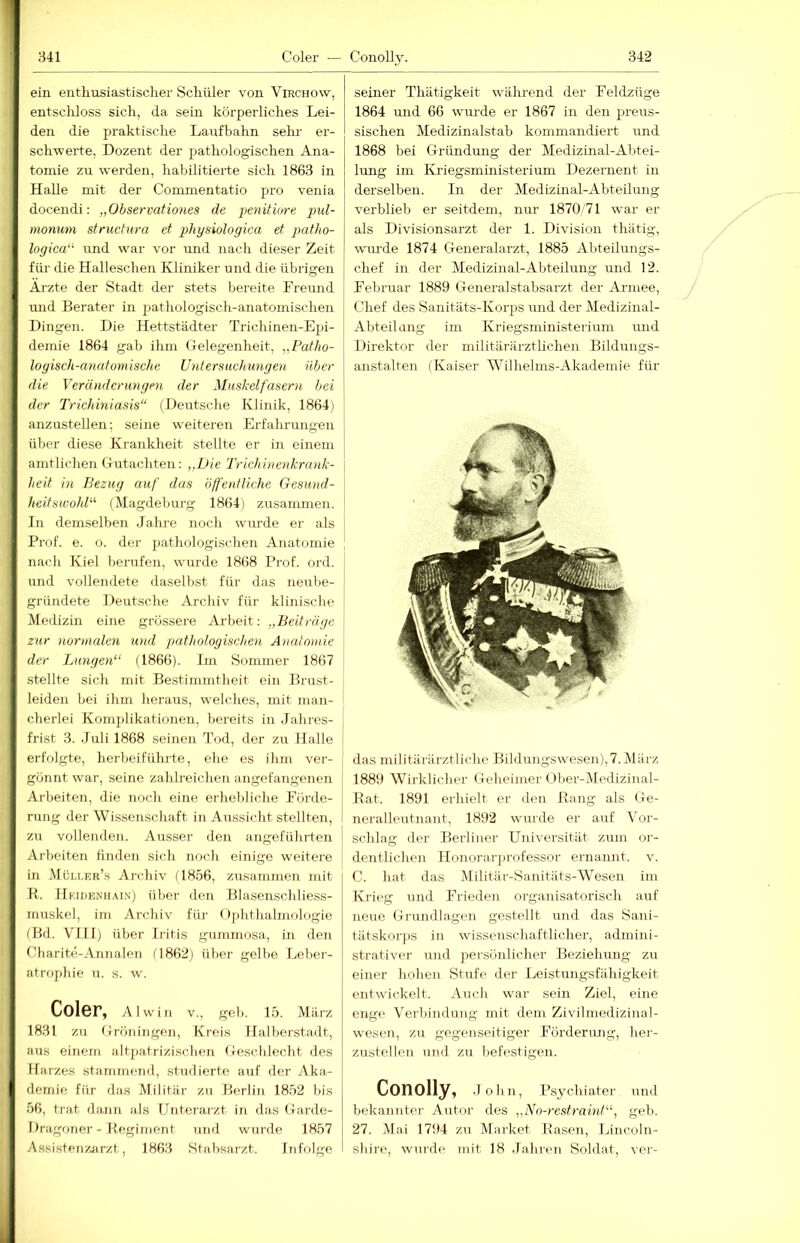 ein entliusiastisclier Schüler von Virchow, entscliloss sich, da sein körperliches Lei- den die praktische Laufbahn sehr er- schwerte, Dozent der pathologischen Ana- tomie zu werden, habilitierte sich 1863 in Halle mit der Commentatio pro venia docendi: „OhsermHones de penitu/re pul- monum structura et physiologica et patho- Ingica“' und war vor und nach dieser Zeit für die Halleschen Kliniker und die übrigen Arzte der Stadt der stets bereite Freund und Berater in pfathologisch-anatomischen Dingen. Die Hettstädter Trichinen-Epi- demie 1864 gab ihm Gelegenheit, „Patho- logisch-anatomische Untersuchungen über die Veränderungen der Muskelfasern hei der Trichiniasis“ (Deutsche Klinik, 1864j anzustellen; seine weiteren Erfalu-ungen über diese Krankheit stellte er in einem amtlichen Gutachten: „Die Trichinenkrank- heit in Bezug auf das öffentliche Gesund- heit swohD (Magdeburg 1864) zusammen. In demselben Jahre noch wurde er als Prof. e. o. der jiathologischen Anatomie nach Kiel berufen, wurde 1868 Prof. ord. und vollendete daselbst für das neirbe- gründete Deutsche Archiv für klinische Medizin eine grössere Arbeit: „Beiträge zur normalen und pathologischen Anatomie \ der Lungen“ (1866). Im Soimner 1867 stellte sich mit Bestimmtheit ein Brust- leiden bei ihm heraus, welches, mit man- cberlei Komplikationen, bereits in Jahres- frist 3. Juli 1868 seinen Trid, der zu Halle erfolgte, herbeiführte, ehe es ihm ver- gönnt war, seine zahlreichen angefangenen Arbeiten, die noch eine erhebliche Förde- rung der Wi.ssenschaft in Aussicht stellten, zu vollenden. Ausser den angeführten Arbeiten finden sich noch einige weitere in .Müller’.s Archiv (1856, zusammen mit H. Heiuenhai.n) über den Blasenschliess- muskel, im Archiv füj- Ophthalmologie (Bd. VIII) über Iritis gummosa, in den Charite-Annalen (1862) über gelbe Leber- atrophie u. s. w. Coler, Al will V., geh. 15. März 1831 zu Gröniiigen, Krei.s Halberstadt, aus einem altjiatrizischen Geschlecht des Harzes stamnieiid, studierte auf der Aka- demie für das Militär zu Berlin 18.52 bis 56, trat dann als Unterarzt in das Garde- Dragoner - Begiinent und wurde 1857 Assistenzjirzt, 1863 Stabsarzt. Infolge seiner Thätigkeit während der Feldzüge 1864 und 66 wui-de er 1867 in den preus- sischen Medizinalstab kommandiert und 1868 bei Gründung der Medizinal-Abtei- lung im Kriegsmmisterium Dezernent in derselben. In der Medizinal-Abteilung verblieb er seitdem, nur 1870'71 war er als Divisionsarzt der 1. Division thätig, wuu'de 1874 Generalarzt, 1885 Abteilungs- chef in der Medizinal-Abteilung und 12. Februar 1889 Generalstabsarzt der Armee, Chef des Sanitäts-Korps und der Medizinal- Ahteilung im Kriegsministerium mid Direktor der militärärztUchen Bildungs- anstalten (Kaiser AVilhelms-Akademie für das militärärztliche Bildungswesen),7. März 1889 Wirklicher Geheimer Ober-Medizinal- Rat. 1891 erhielt er den Rang als Ge- neralleutnant, 1892 wurde er auf Vor- schlag der Berliner Universität zum or- i deutlichen Honorar])rofessor ernannt, v. C. bat das Militär-Sanitäts-AVesen im Krieg und Frieden organisatorisch auf neue Gnindlagen gestellt und das Sani- tätskor])S in wissenschaftlicher, admini- strativer und persönlicher Beziehung zu einer hohen Stufe der Leistungsfähigkeit entwickelt. Auch w'ar sein Ziel, eine enge Verbindung mit dem Zivilinedizinal- wesen, zu gegenseitiger Förderung, hei- zustelleu und zu befestigen. Conolly, .John, Psychiater- und bekarrntcr- Airtor des „No-restraint“, geb. 27. j\lai 1794 zu Market Rasen, Liricoln- shire, wurde mit 18 .Tahren Soldat, ver--
