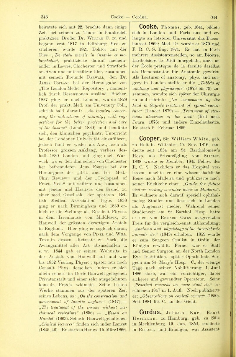 heiratete sich mit 22, brachte dann einige Zeit bei seinem zu Tours in Frankreich praktizier. Bruder Dr. William C. zu luid begann erst 1817 in Edinhurg Med. zu studieren, wurde 1821 Doktor mit der Diss.: ,,De statu mentis in insania et me- lancholia‘, praktizierte darauf nachein- ander in Lewes, Chichester und Stratford- 011-Avon und unterstützte hier, zusammen mit semem Freunde D.arwall, den Dr. James Copland bei der Herausgabe von „The London Medic. Eepository“, nament- lich dm'ch Eezensionen ausländ. Bücher. 1827 ging er nach London, wui-de 1828 Prof, der prakt. Med. am University CoU., schrieb bald darauf; „A)i inquiry concer- niny the indications of insanity\ with sug- yestions for the heiter protection and eure of the insane“ (Lond. 1830) und bemühte sich, den klinischen ^isychiatr. Unterricht bei der Londoner Universität einzuführen, jedoch fand er weder als Arzt, noch als Professor grossen Anklang, verliess des- halb 1830 London und ging nach War- wick, wo er den ilim schon von Chichester her befreundeten John Forbes bei der Herausgabe der „Brit. and For. Med.- Chir. Eeview“ und der „Cyclopaed. of Pract. Med.“ unterstützte und zusammen mit jenem und Hastings den Grund zu einer med. Gesellsch., der späteren „Bri- tish Medical Association“ legte. 1838 ging er nach Birmingham und 1839 er- hielt er die Stellung als Eesident Physic. in dem Irrenhause von Middlesex, zu Hanwell, der grössten derartigen Anstalt in England. Hier ging er sogleich daran, nach dem Vorgänge von Pinel und Will. Tüke in dessen „Eetreat“ zu York, die Zwangsmittel aller Art abzuschaffen u. s. w. 1844 gab er seinen Wohnsitz in der Anstalt von Hanwell auf und war bis 1852 Visiting Physic., später nur noch Consult. Pli3'^s. derselben, indem er sich allein seiner im Dorfe Hanwell gelegenen Privatanstalt und einer sehr ausgedehnten konsult. Praxis widmete. Seine besten Werke stammen aus der späteren Zeit seines Lebens, so: „On the construction and government of lunatic asylums“ (1847) — „The treatment of the insane without me- chanical restraints“ (1856) — „Essay on Hamlet''’ (1863). Seine in Hanwell gehaltenen „Clinical lectures“ finden sich inder Lancet (1845, 46). Er starb zu Hanwell 5. März 1866. Cooke, Thomas, geb. 1841, bildete sich in London und Paris aus und er- langte an letzterer Universität das Bacca- laureat 1862; Med. Dr. wurde er 1870 und F. E. C. S. Eng. 1871. Er hat in Paris mehrere Assistentenstellen, so am Bicetre, Lariboisiere, Le Midi innegehabt, auch an der Ecole pratique de la faculte daselbst als Demonstrator für Anatomie gewirkt. Als Lecturer of anatomy, phys. and sur- gery in London stellte er die „Tablets of anatomy and g>hysiologie“ (1873 bis 79) zu- sammen, wandte sich später der Chirurgie zu und schrieb: „On Suspension hy the head in Sayre's treatment of spinal curva- ture“ (Lancet 1879) —„Treatment of stru- moiis ahscesses of the neck“ (Brit med. Jouni. 1876) und andere Einzelaufsätze. Er starb 9. Februar 1899. Cooper, Sir William White, geb. zu Holt in Wiltshire, 17. Nov. 1816, stu- dierte seit 1834 am St. Bartholomew’s Hosp. als Privatzögling von Sta.vley. 1838 wurde er Member, 1845 Fellow des E. C. S. Nachdem er das Hospital ver- lassen, machte er eine wissenschaftliche Eeise nach Madeira und publizierte nach seiner Eückkelu’ einen „Guide for future visitors seeking a winter home in Madeira“. Er widmete sich darauf speziell ojihthal- molog. Studien und liess sich in London als Augenarzt nieder. Während seiner Studienzeit am St. Barthol. Hosp. hatte er den von Eichard Owen ausgesetzten Preis für die vergleich.-anat. Abhandlmig: „Anatomy and physiology ofthe invertebrate animeds etc“’ (1843) erhalten. 1859 wurde er zmn Sm-geon Oculist in Ordin. der Königin erwählt. Ferner war er Staff and Senior Surgeon an der North London Eye Institution, später Ophthalmie Sur- geon am St. Mary’s Hosp. C., der wenige Tage nach seiner Nobilitierung, 1. Juni 1886 starb, war ein vorsichtiger, dabei sicherer und gewandter Operateur. Seine „Practical remarks on near sight etc.“ er- schienen 1847 in 1. Aufl. Noch publizierte er: „Observations on conical cornea“ (1850). Seit 1884 litt C. an der Gicht. CordUä, Johann Karl Ernst Hermann, zu Hamburg, geb. zu Sülz in Mecklenburg 19. Jan. 1852, studierte in Eostock und Erlangen, war Assistent