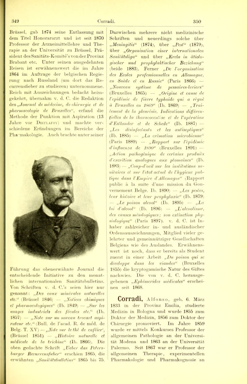 1 349 Corradi. 350 Brüssel, gab 1374 seine Entlassung mit dem Titel Honorararzt imd ist seit 1870 Professor der Arzneimittellehre und The- rapie an der Universität zu Brüssel. Prä- sident des Sanitäts-Koinite's von der Provinz Brabant etc. Unter seinen ausgedehnten Beisen ist erwähnenswert die im Jahre 1864 im Aufträge der belgischen Eegie- rung nach Bussland (um dort das Be- currenstieber zu studieren) unternommene. Beicli mit Auszeichnungen bedacht heim- gekehrt, übernalim v. d. C. die Bedaktion des „Journal de mnlecinc, de düriiryie et de pharmacologie de Bruxelles“, erfand die Metliode der Punktion mit Aspiration (13 Jalire vor Dieui.afoy) und maclite ver- schiedene Erfindungen im Bei-eiclie der Plia 'luakologie. Audi brachte unter seiner Pülirung das obenerwähnte .Fournal die entsdieidende Initiative zu den monat- liclien internationalen Sa.nitiitsbulletins. Von Schriften v. d. C.’s seien liier nur genannt: „l>es cau.r mhtendcs naturelles etc.“ (Brüssel 1846) — „Xolices cliimiques et i>liarinac()lof/ii/ues“ (Ib. 1849) — „Sur les usaycs industricls des fecules etc.“ (111. 1857) — „Note sur un, noreau trocart nspi- rateur eh'.“(Bull. de racad. li. de med. de Belg. T. XV) — „Note sur le the de cafeieN, (Brüssel 1851) — „llistoirc naturelle et rnrdicale de la. triehine“ (Ib. 1866). Die oben gedachte Schrift „lieber das Belcrs- burger Hecurrensfiebcr“ erschien 1865, die erwähnten „Saniläfsbullctins“ 1865 bis 75. Dazwischen mehrere nicht medizinische Schriften und neuerdings solche über „Meningitis“ (1874), über „Pest“ (1879), über „Organisalion einer infernationalai Saniiätsliga“ und über „Krebs in ätiolo- gischer und qjrophylalxtischer Beziehung“ (beide 1883). Eerner „De Vorganisalion des Ecoles professionnelles en Alleniagne, en Suede et en Kussie“ (Paris 1866) — „Nouveau Systeme de pessairesderiers“ (Bruxelles 1865) — „Origine et cause de repidemie de fievre typhoide qui a regne (I Bruxelles en 18C!J“ (Ib. 1869) — „T>'ui- tcment de la pleurcsie. Indications differat- tielles de la Ihuracocentise et de l’operation d’Estländer et de Scheele“ (Ib. 1887) — „Les desinfcctants et les antiseptiques“ (Ib. 1885) — „I.a eremation microbienne“ (Paris 1889) — „Bapport sur l’epidemie d'inllucnza de Is'.H)“ (Bruxelles 1891) - „Action pathogcnique de certains produits d'c.rcretion analogues aux ptomaines“ (Ib. 1883) — „Coup-d'oeil sur les institutions sa- I nitaires et sur l’etat acfuel de I hygiene pub- lique dans rEmpire d'Allemagne“ (Baiijiort ])ul)lic ii. la suite d’une. mission du Dou- vernement Beige. Ib. 1890) — „Les pestes, j lenr hislolre et leur proqjhylaxie“ (Ib. 1879) — „Le poison alcool“ (Ib. 1895) — „La loi d'edcool“ (Ib. 1896) — „L'edcoolisme, des causes mi’snlogiqucs: son exfinction phy- siologique“ (Paris 1897). v. d. C. ist In- haber zahlreicher in- und ausländischer Ordensauszeichnungen, Mitglied vieler ge- lehrter und gemeinnütziger Gesellschaften Belgiens wie des Auslandes. Erwähnens- wert ist noch, dass er bereits als Student zuerst in einer Arbeit „Du poison qui se developpe dans les viandes“ (Bruxelles 1855) die kryjjtogamische Natur des Giftes nachwies. Die von v. d. C. herausge- gebenen „Ephemerides medicales“ erschei- nen seit 1868. Corradi, Alfonso, geh. 6. März 1833 in der Provinz Emilia, studierte Medizin in Bologna und wurde 1855 zum Doktor der Medizin, 1856 zum Doktor der Chirurgie promoviert. Im Jahre 1859 wurde er mittels Konkurses Professor der allgemeinen Pathologie an der Universi- tät Modena und 1863 an der Universität Palermo. Seit 1867 war er Professor der allgemeinen Therajüe, experimentellen Pharmakologie und Pharmakognosie an