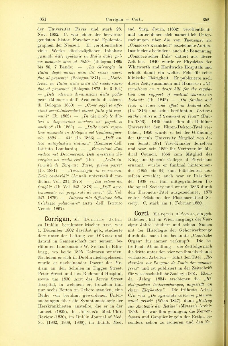 der Universität Pavia und starb 28. Uov. 1892. C. war einer der hervorra- gendsten histor. Forscher und Epidemio- graphen der Neuzeit. Er veröffentlichte viele Werke diesbezüglichen Inhaltes: „Annali delle epidemie in Italia dalle pri- me meniorie sino al ISÖO'’'- (Bologna 1865 bis 86, 7 Bände) — „La chirurgia in Italia degli uitiini anni del secole scorso fino al presente“ (Bologna 1871) — „L’osfe- tricia in Italia della metu del secolo scorso fino al presente“ (Bologna 1872, in 3 Bd.) — „Dell odierna diminuzione della p/oda- gra“ (Memorie dell’ Academia di scienze di Bologna 1860) — „Come oggi le aff'e- zioni scrofotiibercolosi siansi fatte piu coni- mmii“ (B). 1862) — „In che modo le dia- tesi 0 disposizioni morbose ne’ popoli si mutino“ (Ib. 1862) — „Delle niorfi repen- tine avvenute in Bologna nel tretüacinquen- nio 1820 — 54“ (Ib. 1863) — „Dell’ an- tica autoplastica itaUana“ (Memorie dell’ Istituto Lombardo) — „Escursioni d’iin medico nel Decamerone. Dell’ anestesia chi- rurgica nel medio evo“ (Ib.) — „Della in- fermitä di Torquato Tasso, prima parte“ (Ib. 1881) — „Tossicologia in re venerea. Delle cantaridi“ (Annali universali di me- dicina, Vol. 231, 1875) — „Del veleno dei fnnglii“ (Ib. Vol. 243, 1878) — „Dell’ avve- lenamento coi preparati di zmco“ (Ib. Vol. 247, 1879) — „Intorno alla diffiusione della fisichezza polmonare“ (Atti dell’ Istituto Veneto 1867). Corrigan, Sh- d ominic .lohn, zu Dublin, berühmter irischer Arzt, war 1. Dezember 1802 daselbst geh., studierte dort unter der Leitung von O’Kelly und darauf in Gemeinschaft mit seinem be- rtilimten Landsmanne W. Stokes in Edin- burg, wo beide 1825 Doktoren wurden. Nachdem er sich in Dublin niedergelassen, wurde er nacheinander Dozent der Me- dizin an den Schulen in Digges Street, Peter Street irnd des Richmond Hospital, sowie um 1830 Arzt des Jervis Street Hospital, in welchem er, trotzdem ilim nur sechs Betten zu Gebote standen, eine Reilie von berülimt gewordenen Unter- suchimgen über die Symptomatologie der Herzkranklieiten anstellte, die er in der Lancet (1829), in Johnson’s Med.-Cliir. Review (1830), im Dublin Journal of Med, Sc. (1832, 1836, 1838), im Edinb. Med. and. Sm-g. Journ. (1832) veröffentlichte und unter denen sich namentlich Unter- suchungen über die von Tboüsseau als „Corrigan’s Krankheit“ bezeichnete Aorten- Insufficienz befinden; auch die Benennung „CoRRiGAN’scher Puls“ datiert aus dieser Zeit her. 1840 wurde er Physician der Whitworth and Hardwicke Hospitals und erhielt damit ein weites Feld für seine klinische Thätigkeit. Er publizierte nach dieser Zeit, zusammen mit Harrison: „Ob- servations on a druB bill for the regula- tion and support of medical chariiies in Ireland“ (Ib. 1842) — „On famine and fever a cause and effect in Ireland etc.“ (Ib. 1846) und seine berülimten „Lectures on the 7iature and treatment of fever“ (Dub- lin 185.3). 1849 hatte ihm die Dubliner Universität den Elu-en-Doktor-Titel ver- liehen, 1850 wurde er bei der Gründung der Queen’s University Mitglied von de- ren Senat, 1871 Vize-Kanzler derselben und war seit 1859 ihr Vertreter im Me- dical Council. 1856 zum Mitglied des King and Queen’s College of Physicians ernannt, wurde er fünfmal hintereinan- der (1859 bis 64) zum Präsidenten des- selben erwählt; auch war er Präsident der 1838 von ihm mitgegründeten Pa- thological Society und wurde, 1866 durch den Baronets - Titel ausgezeichnet, 1875 erster Präsident der Pharmaceutical So- ciety. C. starb am 1. Februar 1880. Corti, Marquis Alfonso, ein geb. Italiener, hat in Wien ausgangs der Vier- ziger Jahre studiert und seinen Namen mit der Histologie der Gehörwerkzeuge diu’ch das nach ihm benannte „CoRTi’sche Organ“ für immer verknüpft. Die be- treffende Abhandlung — der Zeitfolge nach die dritte unter den vier von ihm überhaupt verfassten Arbeiten — fülu’t den Titel: „Re- cJierches stir l'organe de l’ouie des mammi- feres“ und ist publiziert in der Zeitschrift für wissenschaftliche Zoologie 1851. Eben- da (Jahi-g. 1854) erschienen die „Hi- stologischen Untersuchungen, angestellt an einem Elephanten“. Die früheste Arbeit C.’s war „De systemate vasorum psammo- sauri grisei“ (Wien 1847), dann „Beitrag zur Anatomie der Retina“ (Müller’s Archiv 1850. Es war ihm gelungen; die Nerven- fasern und Ganglienkugeln der Retina be- sonders schön zu isolieren und den Zu-