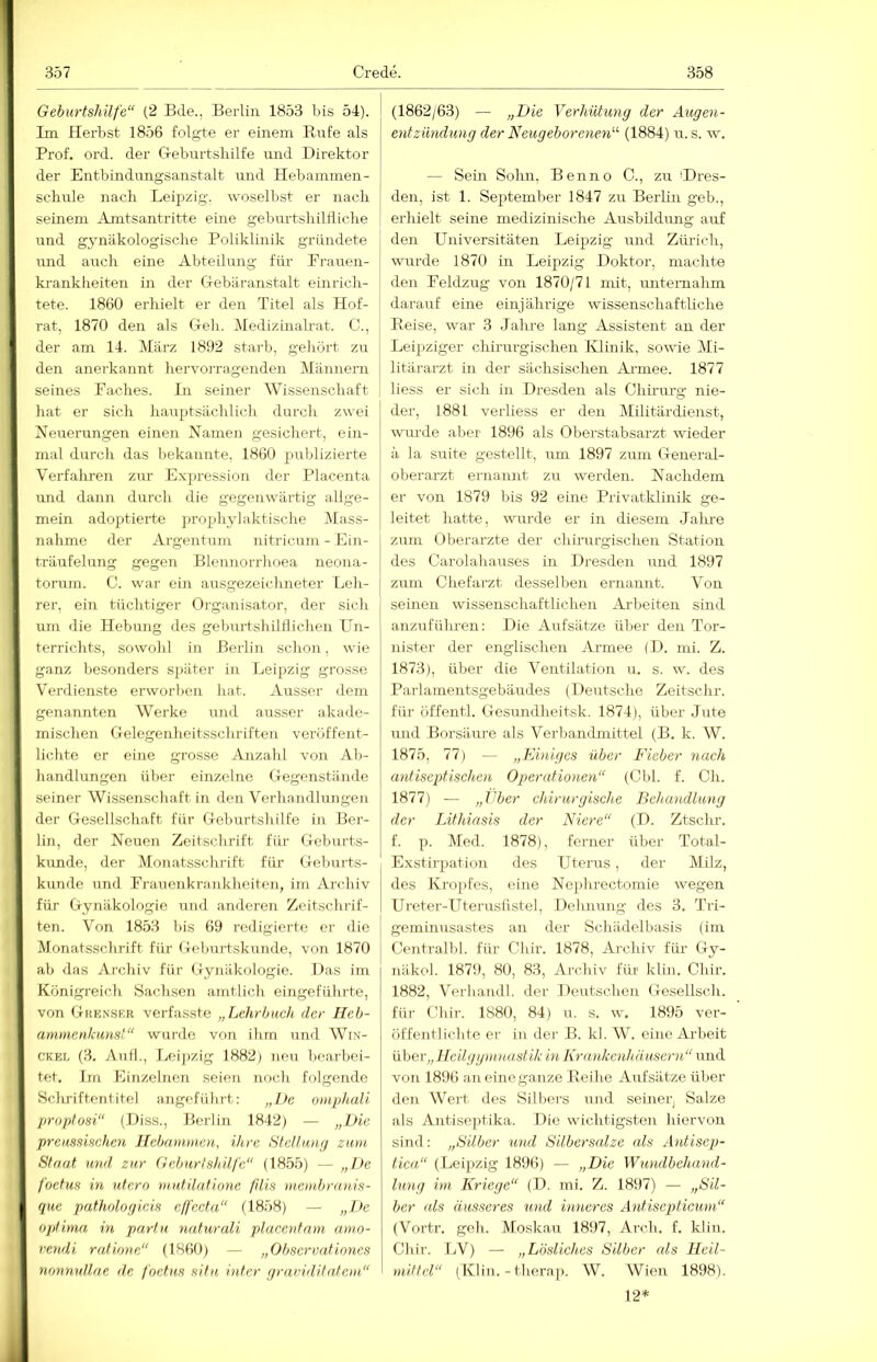 Geburtshilfe“ (2 Bde., Berlin 1853 bis 51). Im Herbst 1856 folgte er einem Eufe als Prof. ord. der G-eburtsliilfe und Direktor der Entbindungsanstalt und Hebammen- schule nach Leipzig, woselbst er nach seinem Amtsantritte eine geburtshilÜiche und gynäkologische Poliklinik gründete mid auch eine Abteilung für Frauen- krankheiten in der Crebäranstalt einrich- tete. 1860 erhielt er den Titel als Hof- rat, 1870 den als G-eli. Medizuiah-at. C., der am 14. März 1892 starb, geliört zu den anerkannt hervorragenden Männern seines Faches. In seiner Wissenschaft hat er sich hauptsächlich durch zwei Neuerungen einen Namen gesichert, ein- mal durch das bekannte, 1860 publizierte Verfalmen zur Ex[)ression der Placenta und dann durch die gegenwärtig allge- mein adoptierte prophylaktische Mass- nahme der Argentum nitricum - Ein- träufelung gegen Blennorrhoea neona- torum. C. war ein au.sgezeichneter Leli- rer, ein tüchtiger Organisator, der sich um die Hebung des geburtshilflichen Un- terrichts, sowohl in Berlin schon, wie ganz besonders S])äter in Leipzig grosse Verdienste erworben hat. Ausser dem genannten Werke und ausser akade- mischen Gelegenheitsschriften veröffent- lichte er eine grosse Anzahl von Ab- handlungen über einzelne Gegenstände seiner Wissenschaft in den Verhandlungen der Gesellschaft für Geburtshilfe in Ber- lin, der Neuen Zeitschrift für Geburts- kunde, der Monatsschrift für Geburts- kunde und Frauenkrankheiten, im Archiv für Gynäkologie und anderen Zeitschrif- ten. Von 1853 bis 69 redigierte er die Monatsschrift für GebmLskuiule, von 1870 ab das Archiv für Gynäkologie. Das im Königreich Sachsen amtlich eingeführte, von Gkenskr verfasste „Lehrbuch der Heb- ammenkunst“ wurde von ihm und Win- CKEL (3. An fl., Leipzig 1882) neu bearboi- tef. Im Einzelnen seien noch folgende SclLTiftentitel angeführt: „De omphali proptosi“ (Diss., Berlin 1842) — „Die preussischen Hebammen, ihre Stclluntj zum, Staat ut)d zur Geburtshilfe“ (1855) — „De foctus in utero mutilatione filis menibranis- que pathologicis cffecta“ (1858) — „De optima in parfu naturali placcnfam amo- rendi ratione“ (186t)) — „Observafiones nonnullae de foctus situ, intcr rjraviditatcm“ (1862/63) — „Die Verhütung der Augen- entzündung der Neugeborenen“ (1884) u. s. w. — Sem Solm, Benno C., zu Ures- den, ist 1. September 1847 zu Berlin geb., erhielt seine medizinische Ausbildimg auf den Universitäten Leipzig und Zürich, wurde 1870 in Leipzig Doktor, machte den Feldzug von 1870/71 mit, untemahm darauf eine einjährige wissenschaftliche Peise, war 3 .fahre lang Assistent an der Leipziger chirurgischen Klinik, sowie Mi- litärarzt in der sächsischen Armee. 1877 liess er sich in Dresden als Chirurg nie- der, 1881 verliess er den Militärdienst, wurde aber 1896 als Oberstabsarzt wieder ä la suite gestellt, um 1897 zum General- oberarzt ernannt zu werden. Nachdem er von 1879 bis 92 eine Privatklinik ge- leitet hatte, wurde er in diesem Jalme zum Oberarzte der chirurgischen Station des Carolahauses in Dresden luid 1897 zum Chefarzt desselben ernannt. Von seinen wissenschaftlichen Arbeiten sind anzufülu-en: Die Aufsätze über den Tor- nister der englischen Armee (D. nii. Z. 1873), über die Ventilation u. s. w. des Parlamentsgebäudes (Deutsche Zeitschr. für öffentl. Gesundheitsk. 1874), über Jute und Borsäure als Verl)andnrittel (B. k. W. 1875, 77) — „Einiges über Fieber nach antiseptischen Operationen“ (Cbl. f. Ch. 1877) — „Eber chirurgische Behandlung der Lithiasis der Niere“ (D. Ztschr. f. p. Med. 1878), ferner über Total- Exstirpation des Uterus, der Milz, des Kropfes, eine Nepluectomie wegen Urotei-Uteruslistel, Dehnung des 3. Tri- geminusastes an der Schädelbasis (im Ceiitralbl. für Chir. 1878, Archiv für Gy- näkol. 1879, 80, 83, Archiv für klin. Chir. 1882, Verhandl. der Derrtschen Gesellscli. für Clür. 1880, 84) u. s. w. 1895 ver- öffejitlichte er in der B. kl. W. eine Arbeit über,, Ueilggmnustik in Krankenhäusern“ und von 1896 an eine ganze Peihe Aufsätze über den Wert iles Silbers und seiner, Salze als Antise))tika. Die wichtigsten hiervon sind: „Silber und Silbersalze als Antisep- tica“ (Leipzig 1896) — „Die Wundbehand- lung im Kriege“ (D. mi. Z. 1897) — „Sil- ber als äusseres und inneres Antiseptiewn“ (Vortr. geh. Moskau 1897, Arch. f. klin. Chir. LV) — „Lösliches Silber als Heil- mittel“ (Klin. - therap. W. Wien 1898). 12*