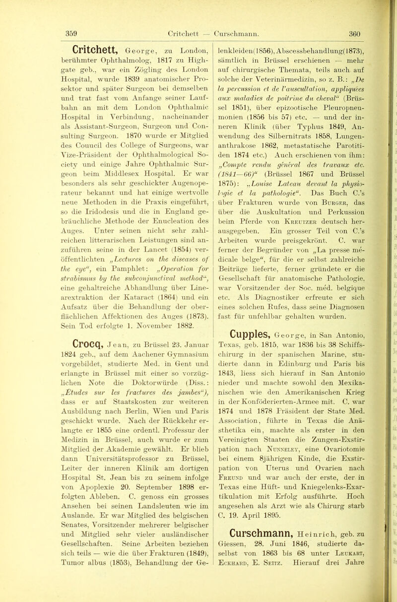 Critchett, George, zu London, berühmter Ophthalmolog, 1817 zu High- gate geh., war ein Zögling des London Hospital, wurde 1839 anatomischer Pro- sektor und später Surgeon bei demselben und trat fast vom Anfänge seiner Lauf- balm an mit dem London Ophthalmie Hospital in Verbindung, nacheinander als Assistant-Surgeon, Siirgeon imd Con- sulting Surgeon. 1870 wurde er Mitglied des Coimcil des College of Surgeons, war Vize-Präsident der Ophthalmological So- ciety lind einige Jahre Oi^hthalmic Sur- geon beim Middlesex Hospital. Er war besonders als sehr geschickter Augenope- rateur bekannt und hat einige wertvolle neue IMethoden in die Praxis eingeführt, so die Iridodesis iind die in England ge- bräucliliche Methode der Enucleation des Auges. Unter seinen nicht sehr zald- reichen litterarischen Leistungen sind an- zuführen seine in der Lancet (1854) ver- öffentlichten „Lectures on tlie diseases of the eye“, ein Pamphlet: „Operation for Strabismus hy the subconjunctival method“, eine gehaltreiche Abhandlung über Line- arextraktion der Kataract (1864) und ein Aufsatz über die Behandhmg der ober- liächlichen Affektionen des Auges (1873). Sein Tod erfolgte 1. November 1882. CrOCQ, Jean, zu Brüssel 23. Januar 1824 geh., auf dem Aachener Gymnasium vorgebildet, studierte Med. in Gent \rnd erlangte in Brüssel mit einer so vorzüg- lichen Note die Doktorwürde (Diss.: „£tudes sur les fractures des jambes“), dass er auf Staatskosten zur weiteren Ausbildrmg nach Berlin, Wien und Paris geschickt wurde. Nach der Bückkelm er- langte er 1855 eine ordentl. Professm- der Medizin in Brüssel, auch wurde er zum Mitglied der Akademie gewählt. Er blieb dann Universitätsprofessor zu Bx-üssel, Leiter der inneren Klinik am dortigen Hospital St. Jean bis zu seinem infolge von Apoplexie 20. September 1898 er- folgten Ableben. C. genoss ein grosses Ansehen bei seinen Landsleuten wie im Auslande. Er war Mitglied des belgischen Senates, Vorsitzender mehrerer belgischer und Mitglied sehr vieler ausländischer Gesellschaften. Seine Arbeiten beziehen sich teils — wie die über Eraktm-en (1849), Tumor albus (1853), Behandlung der Ge- ieiikleiden{ 1856), Abscessbehandlung( 1873), sämtlich in Brüssel erschienen — mehr axxf chiriu-gische Themata, teils auch auf solche der Veterinärmedizin, so z. B.: „De la percussion et de l’auscultation, appliquees aux maladies de poitrine du cheval“ (Brüs- sel 1851), über epizootische Pleuropneu- monien (1856 bis 57) etc. — imd der in- neren Klinik (über Typhus 1849, An- wendung des Silbernitrats 1858, Lungen- anthrakose 1862, metastatische Parotiti- den 1874 etc.) Auch erschienen von ihm: „Comqyte rendu general des travaux etc. (1841—06)“ (Brüssel 1867 und Brüssel 1875): „Louise Lateau devant la Physio- logie et la piatliologie“. Das Buch C.’s über Frakturen wurde von Bürger, das über die Auskultation xxnd Perkussion beim Pferde von Kreutzer deutsch her- ausgegeben. Ein grosser Teil von C.’s Arbeiten winde preisgekrönt. C. war ferner der Begründer von „La presse me- dicale beige, für die er selbst zahheiche Beiträge lieferte, ferner gründete er die Gesellschaft für anatomische Pathologie, war Vorsitzender der Soc. med. belgique etc. Als Diagnostiker erfreute er sich eines solchen Rufes, dass seine Diagnosen fast für unfehlbar gehalten wm’den. Cupples, George, in San Antonio, Texas, geh. 1815, war 1836 bis 38 Schiffs- chirurg in der spanischen Marine, stu- dierte dann in Edinburg und Paris bis 1843, liess sich hierauf in San Antonio nieder mid machte sowohl den Mexika- nischen wie den Amerikanischen Krieg in der Konföderierten-Armee mit. C. war 1874 und 1878 Präsident der State Med. Association, fülu'te in Texas die Anä- sthetika ein, machte als erster in den Vereinigten Staaten die Zungen-Exstir- pation nach Nunneley, eine Ovariotomie bei einem 8jälu-igen Kinde, die Exstir- pation von Uterus imd Ovarien nach Freund und war auch der erste, der in Texas eine Hilft- und Kniegelenks-Exar- tikulation mit Erfolg ausführte. Hoch angesehen als Arzt wie als Cliirurg starb C. 19. April 1895. Curschmann, h einrich, geb. zu Giessen, 28. Juni 1846, studierte da- selbst von 1863 bis 68 imter Leukart, Eckhard, E. Seitz. Hierauf drei Jahre