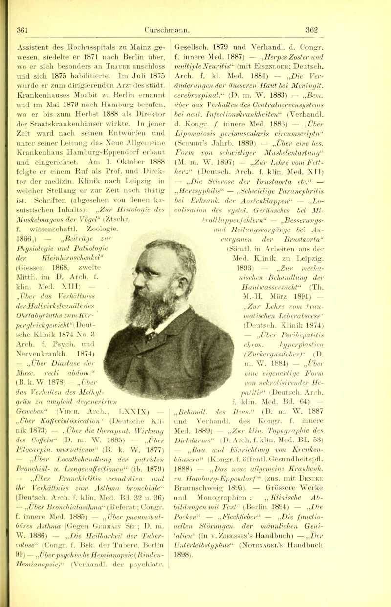 Assistent des Rocluisspitals zu Mainz ge- wesen, siedelte er 1871 nach Berlin über, wo er sich besonders an Traube anschloss und sich 1875 habilitierte. Im Juli 1875 wurde er ziun dirigierenden Arzt des stiidt. Krankenhauses Moabit zu Berlin ernannt und im Mai 1879 nach Hamburg berufen, wo er bis zum Herbst 1888 als Direktor der Htaatskrankenhäuser wirkte. In jener Zeit ward nacli seinen Entwürfen und unter seiner Leitung das Neue Allgemeine Krankenhaus Hamburg-E])pendorf erbaut und eingerichtet. Am 1. Oktober 1888 folgte er einem Kuf als Prof, und Direk- tor der medizin. Klinik nach Leipzig, in welcher Stellung er zur Zeit noch tbiitig ist. Schriften (abgesehen von denen ka- suistischen Inhalts): Histoloijle dc.s Mnskehnagem der Vögel“ (Ztschi-. f. wissenschaftl. Zoologie. 1866,) — „Beiträge zur 1‘hyHwlogie und Pathologie der Klein]/ininchenkcl“ (Giessen 1868, zweite Mitth. im D. Arch. f. klin. Med. XIII) - „('her das Vcrhältniss der Halbe/rkelcanäle des Ol/rlubgrinths z/////, Kör- per gl e i chge///i cl/t“( Dent- sche Klinik 1874 Xo. 3 Arch. f. Psycli. und Xervenkrankb. 1874) — „Uber Jt/aslase der Masc. reefi abdo///.“ ( B. k.W 1878) —„r/;er das Ve/d///llcn iles Mel]/gl- grün za a/ziglo/d /lege//cri/-fe)/ Ge/rebcn“ (Virch. Arch., LXXIX) „i'bcr Kalfeei)/loxirat/on‘ (Deutsche Kli- nik 1873) — „tljer d/e fl/rrape/tl. ]Virk//7i// des U//ffebU (D. m. W. 1885) — „Uber i'/lucarpu/. 7Huri.at/ci////'^ (H. k. W. 1877) — „Uber Localbehai/dl/nig der putride// Bronchdal- u. L/(nge>/a./l'ectio)/e//.“ (ib. 1879) — „Uber Prnnch/olitis ers/id'd/ra i///d ihr Verhält)/,iss z/u/i Ast]/)/)// bronchi/ile'-^ (Deutsch. Arch. f. klin. Med. Bd. 32 u. 36) — „Uber Iiro)ichi(/.lasth))i(U{VyoÄKViit] Congr. f. innere Med. 1885) — „Über pneimu/b/d- bä)-cs AstJmin (Gegen Germaim See; D. m. W. 1886) — ,,/h'e He/lbarke/t der T//ber- CR/ose“ (Congr. f. Bek. der 'Pubei-c. Berlin 99) — „Überj)sgehis/jheIIe/)iia)/opsic{Iii)ide)/- llemianopsic/' (Verhandl. der ]i.sychiatr. Gesellsch. 1879 und Verhandl. d. Congr. f. innere Med. 1887) — „Herpes Zoster und m/dtipleXeuritis^- (mit Eisenlohr; Deutsch, Arch. f. kl. Med. 1884) — „Die ITr- änder/ü/gen der äusseren Haut bei Meningit. cerebrospinalU (D. m. W. 1883) — „Bern, über das Verl/.alte)/des Central)ierve)isyste))is bei acut. T)/fedio)iskra)/kheite)U' (Verhandl. d. Kongr. f. innei'e iMed. 1886) — „Über LipO))/utosis pc)'i))/usc)daris ci/rumscrip/ta“ (Scumidt’s Jalirb. 1889) — „Über eh/e bes. For))i von schieieliger AIuskele))ta)'tu)/y‘ (DI. m. W. 1897) — „Z/tr Lehre vo))i Fett- herz“ (Deutsch. Arch. f. klin. Med. XIT) — „Die Beier ose der Brust ao)ia etc.“ — „Herzsyphilis“ — „Bch/rielige Para/iepl/ritis bei E)'kra)/k. der Ao/-te)iklappe)t‘ — ..L/j- eal/s/z/i/m des systul. Gerä/isches bei Mi- tralklappe)ilchle)-n“ — „Besscnings- /u/d Heilungsvorgä)ige bei Ar- irysme)) der Brustaorfn“ (Sämtl. in Arbeiten arrs der Dled. Klinik zu Leipzig. 1893) — „Z/ir n/eeha- //ischen, Beha//dtu)i/j der Ha ul//'assers))cht“ (Th. Dl.-H. Dlärz 1891) - ,.Z//r Lehre vo//i t)-a/i- ///(disehe)i I^eberubscess“ (Deutsch. Klinik 1874) — „IPer Perihepatitis eh/-o». hypc)-p!asfi/-((, (Zuckerg/issleber)“ (D. m. DV. 1884) — „Über ei)ic cige/zartige For/// v/m z/ekrotisi)-e)/der He- p/i/itis“ (Deutsch. Arch. klin. Med. Bd. 64) - Ilez/s.“ (D. m. W. 1887 des Kongr. f. innei'e Med. 1889) — „Z/ir hii)/. Topograpl/ie des l)i/:k/l/ir///s“ ( J). Arch. f. klin. Med. Bd. 53) — „Ba/i z/n/l Fi)/richf//ng von Kr/tnke.n- häuscr)/,“ (Kongr. f. üffentl. Gesundheitsptl. 1888) - - „Das neue allge/nei/ie Kra/zke/zh. z/i H/u)/burg-Eppc))dorf“ (zus. mit Deneke Brannschweig 1895). — Grössere Werke und Monogr.aphien : ,, Kli/iische Ab- l>ild)i)).gcn niit Text“ (W'vVm 1894) — „Die Pocke))“ — „Fleckfiebe/-“ — „Die functio- nellez) Stör/oige/i der n/ännlichen Geni- talio/.“ (in V. Zie.mssen’s Handbuch) — „Der U)/terleibstyj)hus“ (Nothnagel’s 11audbuch 1898). „Beh/))idl. des und D'erhandl.