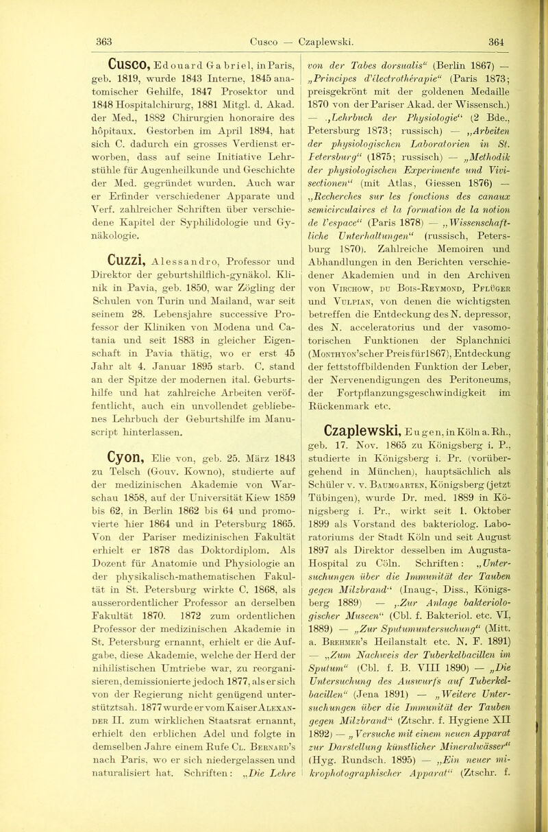 CuSCO,Edo uard Gabriel, iiiParis, geb. 1819, wurde 1843 Interne, 1845 ana- tomischer Geliilfe, 1847 Prosektor und 1848 Hospitalchü-m-g, 1881 Mitgl. d. Akad. der Med., 1882 Chiiurrgieii lionoraire des hopitaux. Gestorben im April 1894, hat sich C. dadm’ch ein grosses Verdienst er- worben, dass auf seine Initiative Lehr- stülüe für Augenheilkunde und Geschichte der Med. gegründet wm-den. Auch war er Erfinder verschiedener Apparate und Verf. zalüi'eicher Schriften über verscliie- dene Kapitel der Syphihdologie und Gy- näkologie. Cuzzi, Alessandro, Professor und Dhektor der gebmlshilflich-gynäkol. Kli- nik in Pavia, geb. 1850, war Zögling der Schulen von Tmln rmd Mailand, war seit seinem 28. Lebensjalme successive Pro- fessor der Ivliniken von Modena und Ca- tania und seit 1883 in gleicher Eigen- schaft in Pavia thätig, wo er erst 45 Jahr alt 4. Januar 1895 starb. C. stand an der Spitze der modernen ital. Geburts- hilfe und hat zalilreiche Ai'beiten veröf- fentlicht, auch ein unvollendet gebUebe- nes Lehi-buch der Geburtshilfe im Manu- script liinterlassen. CyOn, Elie von, geb. 25. März 1843 zu Telsch (Gouv. Kowno), studierte auf der medizinischen Akademie von War- schau 1858, auf der Universität Kiew 1859 bis 62, in Berlin 1862 bis 64 und promo- vierte hier 1864 und in Petersbm'g 1865. Von der Pariser medizinischen Eakultät erhielt er 1878 das Doktordiplom. Als Dozent für Anatomie und Physiologie an der physikalisch-mathematischen Fakul- tät in St. Petersbm’g wirkte C. 1868, als ausserordenthcher Professor an derselben Fakultät 1870. 1872 zum ordentlichen Professor der medizinischen Akademie in St. Petersburg ernannt, erhielt er die Auf- gabe, diese Akademie, welche der Herd der nihilistischen Umtriebe war, zu reorgani- sieren, demissionierte jedoch 1877, als er sich von der Begiening nicht genügend miter- stütztsah. 1877 wm-de er vom Kaiser Alexan- der II. zmn wirklichen Staatsrat ernannt, erhielt den erblichen Adel und folgte in demselben Jahi’e einem Kufe Cl. Bernard’s nach Paris, wo er sich niedergelassen und naturalisiert hat. Sclu’iften: „Die Lehre von der Tabes dorsualis“ (Berlin 1867) — „Principes d'electrotherapie“ (Paris 1873; preisgekrönt mit der goldenen Medaüle 1870 von der Pai’iser Akad. der Wissensch.) — Lehrbuch der Physiologie'^ (2 Bde., Petersburg 1873; russisch) — „Arbeiten der physiologischen Laboratorien in St. Petersburg“ (1875; russisch) — „Methodik der physiologischen Experimente und Vivi- sectionen“ (mit Atlas, Giessen 1876) — „Recherches sur les fonctions des canaux semicirculaires et la formation de la notion de Vespace“ (Paris 1878) — „Wissenschaft- liche Unterhaltungen“ (russisch, Peters- burg 1870). Zahlreiche Memoiren und Abhandlmigen in den Berichten verschie- dener Akademien und in den Archiven von ViRCHOw, DU Bois-Reymond, Pflüger und Vdi.pian, von denen die wichtigsten betreffen die Entdeckung des N. depressor, des N. acceleratorius und der vasomo- torischen Funktionen der Splanchnici (MoNTHYON’scher Preis für1867), Entdeckmig der fettstoffbildenden Funktion der Leber, der Nervenendigungen des Peritoneums, der Fortpflanzungsgeschwmdigkeit im Rückenmark etc. Czaplewski, E u gen, in Köln a. Rh., geb. 17. Nov. 1865 zu Königsberg i. P., studierte in Königsberg i. Pr. (vorüber- gehend in München), hauptsächlich als Schüler v. v. Baumgarten, Königsberg (jetzt Tübingen), wurde Dr. med. 1889 in Kö- nigsberg i. Pr., wirkt seit 1. Oktober 1899 als Vorstand des bakteriolog. Labo- ratoriums der Stadt Köhi und seit August 1897 als Direktor desselben im Augusta- Hospital zu Cöln. Schriften: „ Unter- suchungen über die Immunität der Tauben gegen Milzbrand“ (Inaug-, Diss., Königs- berg 1889) — „Zur Anlage bakteriolo- gischer Museen“ (Cbl. f. Bakteriol. etc. VI, 1889) — „Zur Spidumuntersuchung“ (Mitt. a. Brehmer’s Heilanstalt etc. N. F. 1891) — „Zum Nachiveis der Tuberkelbacillen im Sputum“ (Cbl. f. B. VIII 1890) — „Die Untersuchung des Ausiourfs auf Tuberkel- bacillen“ (Jena 1891) — „Weitere Unter- suchungen über die Lmmunität der Tauben gegen Milzbrand“ (Ztschr. f. Hygiene XH 1892) — „ Versuche mit einem neuen Apparat zur Darstellung künstlicher Mineralivässer“ (Hyg. Rundsch. 1895) — „Ein neuer mi- krophotographischer Ag>parat“ (Ztsclm. f.