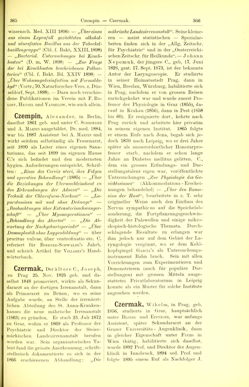 wissenscli. Med. Xlll 18961 — „Viereinen aus einem Leprafall gezüchteten alkohol- und säurefesten Bacillus aus der Tuherkel- bacillengruppe“ (Cbl. f. Bakt. XXIII. 1898) — „Bacteriol. Vntersuchiingen bei Keuch- husten“ (D. m. AV. 1898) — „Zur Frage der bei Keuchhusten beschriebeyien Polbac- terien“ (Cbl f. Bakt. Bd. XXIV 1898) — „Über Wohnungsdesinfection mit Formalde- hyd“ (Aoi'tr.;70.Natiu'forscher-Vers. z. Düs- seldorf, Sept. 1898). — Dazu nocli verschie- dene Publikationen ini Verein mit P. Eo- LOKF, He.s'sel und Vanselow, wie axrcli allein. CzBmpin, Ale.xander, in Berlm, daselbst 1861 geb. und unter C. Schkoeder und A. Martin ausgebildet, Dr. med. 1884, war bis 1887 Assistent bei A. Martin und wirkt seitdem selbständig als Frauenarzt, seit 1890 als Leiter eines eigenen Sana- toriums, das seit 1899 im eigenen Hause C.’s sich befindet und den modernsten hygien. Anfordenmgen entspricht. Sclulf- ten; „Bisse des Cervix vteri, ihre Folgen und operative Behandlung“ (1885) — „Über die Beziehungen der Uterusschleimhaut zu den Erkrankungen der Adnexe“ — „Die Technik der Chloroform-Narkose“ — ,,La- parotomieen mit und ohne Dränage“ — „ Beobachtungeyi über Extrauterinschwanger- schaft“ — „Über Mgomoperationen“ — „Behandlung des Abortes“ — „Die Ab- u'artung der Nachgeburtsperiode“ — „Über Dammplastik ohne Lappenbildung“ — über pruritus vulvae, über ventrohxatio etc. C. referiert für Boerner-Schavalbe’s .Tahrb. und schrieb Artikel für Vili.aret’s Hand- wörterbuch. Czermak, Der ältere C., Joseph, zu Prag 25. Nov. 1825 geh. und da- selbst 1848 promoviert, wirkte als Sekun- dararzt an der dortigen Irrenanstalt, dann als Primararzt zu Brünn, wo es seine Aufgabe wurde, an Stelle der irrenärzt- lichen Abteilung des St. Anna-Kranken- hauses die neue mährische Irrenanstalt (1863) zu griüiden. Er starb 23. Juli 1872 zu Graz, wohin er 1869 als Professor der Psychiatrie und Diriktor der Steier- märkischen Ijaiidesirrenanstalt berufen worden war. Sein organisatorisches Ta- lent fand die grösste Anerkennung, schrift- stellerisch dokumentierte es sich in der 1866 erschienenen Abhandlung; „iük mährische Landesirrenanstalt“. Seine kleine- ren — meist statistischen — Spezialar- beiten finden sich in der ,,Allg. Zeitschi', für Psychiatrie“ und in der „Oesterreichi- schen Zeitschr. für Heilkunde“. — Johann Nepomuk, der jüngere C., geb, 17. Juni 1828, gest. 17. Sept. 1873, ist der bekannte Autor der Laryngosco2iie. Er studierte in seiner Heimatsstadt Prag, dann in Wien, Breslau, Würzburg, habilitierte sich in Prag, nachdem er von grossen Eeisen zimickgekehrt war und wuirde zuerst Pro- fessor der Physiologie in Graz (1855), da- rauf in Krakau (1856), dann in Pest (1858 bis 60). Er resignierte dort, kelule nach Prag zurück und arbeitete hier privatim in seinem eigenen Institut. 1865 folgte er einem Hufe nach Jena, begab sich je- doch 1870 nach Leipzig, wo er drei Jahre sjiäter als ausserordentlicher Honorarju'o- fessor starb, nachdem er schon lange j Jahre an Diabetes mellitus gelitten. C., I dem ein grosses EiLndungs- und Dar- I stellungstalent eigen war, veröffentlichte ! Untersuchungen .,Zur Physiologie des Ge- \ sichtssinnes“ (Akkommodations - Erschei- nungen behandelnd) — „ther den Baum- sinn der Haut“, bearbeitete in z. T. sehr origineller Weise auch den Einfluss des Nervus sym2>athicus auf die Speichelab- sonderung, die Fortpflanzungsgeschwin- digkeit der Pulswellen und einige mikro- skopisch-histologische Themata. Durch- schlagende Eesultate zu erlangen war ihm jedoch nur auf dem Gebiet der La- ryngologie vergönnt, wo er dem Kehl- kopfs})iegel Garcia’s als Untersuchmigs- instrument Bahn brach. Sein mit allen Vorrichtungen zum Experimentieren und Demonstrieren (auch für populäre Dar- stellungen) mit grossen Mitteln ausge- stattetes Privatlaboratoriuin in Leijizig konnte als ein Muster für solche Institute angesehen werden. Czermak, Wihelm, in Prag, geb. 1856, studierte in Graz, hairptsächlich Tuiter Bloiiio und Eppniger, war anfangs Assistent, sjiäter Sekundararzt an der Grazer Umversitäts - Augenklinik, dann in gleicher Eigenschaft unter Fuchs in Wien tliätig, liabilitierte sich daselbst, wurde 1892 I’rof. und 1 »irektor der Augen- klinik in Innsbruck. 1894 ord. Prof, und folgte 1895 einem Euf als Nachfolger .1.