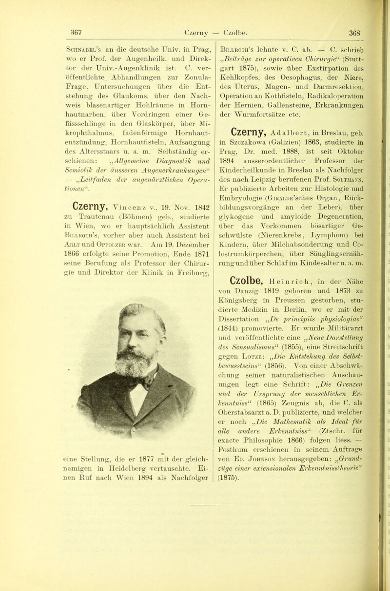 867 Czerny — Czolbe. Schnabel’s an die deutsche TJniv. in Prag, wo er Prof, der Augenheilk. \md Direk- tor der TJniv.-Angenklinik ist. C. ver- öffentlichte. Abhandlungen zur Zonula- Frage, Untersuchungen über die Ent- stehung des Glaukoms, über den Nach- weis blasenartiger Hohhäume in Plorn- hautnarben, über Vordringen einer Ge- fässsclüinge in den Glaskörper, über Mi- krophthalmus, fadenföi’mige Hornhaut- entzündung, Hornhautfisteln, Aufsaugung des Altersstaars u. a. m. Selbständig er- schienen: „Allgemeine Diagnostik und Semiotik der äusseren Augenerkrankungen'''' — „Leitfaden der augenärztlichen Opera- tionen''''. Czerny, Vincenz v., 19. Nov. 1842 zu Trautenau (Böhmen) geh., studierte in Wien, wo er hauptsächlich Assistent Billroth’s, vorher aber auch Assistent bei Ahlt und Oppoi zer war. Am 19. Dezember 1866 erfolgte seine Promotion, Ende 1871 seine Berufmig als Professor der Chirur- gie imd Direktor der Klinik in Freiburg, eine Stellung, die er 1877 mit der gleich- namigen in Heidelberg vertauschte. Ei- nen Euf nach Wien 1894 als Naclifolger Billroth’s lehnte v. C. ab. — C. schrieb „Beiträge zur operativen Chirurgie''' (Stutt- gart 1875), sowie über Exstirpation des Kehlkopfes, des Oesophagus, der Niere, des Uterus, Magen- und Darmresektion, Operation an Kotlihsteln, Eadikaloperation der Hernien, Gallensteine, Erkrankungen der Wurmfortsätze etc. Czerny, Adalbert, in Breslau, geb. in Szczakowa (Galizien) 1863, studierte in Prag, Dr. med. 1888, ist seit Oktober 1894 ausserordentlicher Professor der Kinderheilkunde in Breslau als Nachfolger des nach Leipzig berufenen Prof. Soltmann. Er publizierte Arbeiten zur Histologie und Embryologie (GiRALDE’sches Organ, Rück- bildungsvorgänge an der Leber), über glykogene und amyloide Degeneration, über das Vorkommen bösartiger Ge- schwülste {Nierenkrebs, Lymphom) bei Kindern, über Milchabsonderang und Co- lostrumkörperchen, über Säuglingsernäh- rung und über Schlaf im Kindesalter u. a. m. Czolbe, Heinrich, in der Nähe von Danzig 1819 geboren und 1873 zu Königsberg in Preussen gestorben, stu- dierte Medizin in BerUn, wo er mit der Dissertation „De principiis physiologiae“ (1844) promovierte. Er wurde Militärarzt und veröffentlichte eine „Neue Darstellung des Sensualismus“ (1855), eine Sti-eitsclirift gegen Lotze: „Die Entstehung des Selbst- bewusstseins“ (1856). Von einer Abschwä- chmig seiner naturalistischen Anschau- ungen legt eine Scludft: „Die Grenzen und der Ursprung der menschlichen Er- kenntniss“ (1865) Zeugnis ab, die C. als Oberstabsarzt a. D. publizierte, und welcher er noch „Die Mathematik als Ideal für alle andere Erkenntniss“' (Ztschr. für exacte Philosophie 1866) folgen liess. — Posthum erschienen in seinem Aufträge von Ed. Joh.xson herausgegeben: „Grund- züge einer extensionalen Erkc7intnisstheorie“ (1875).