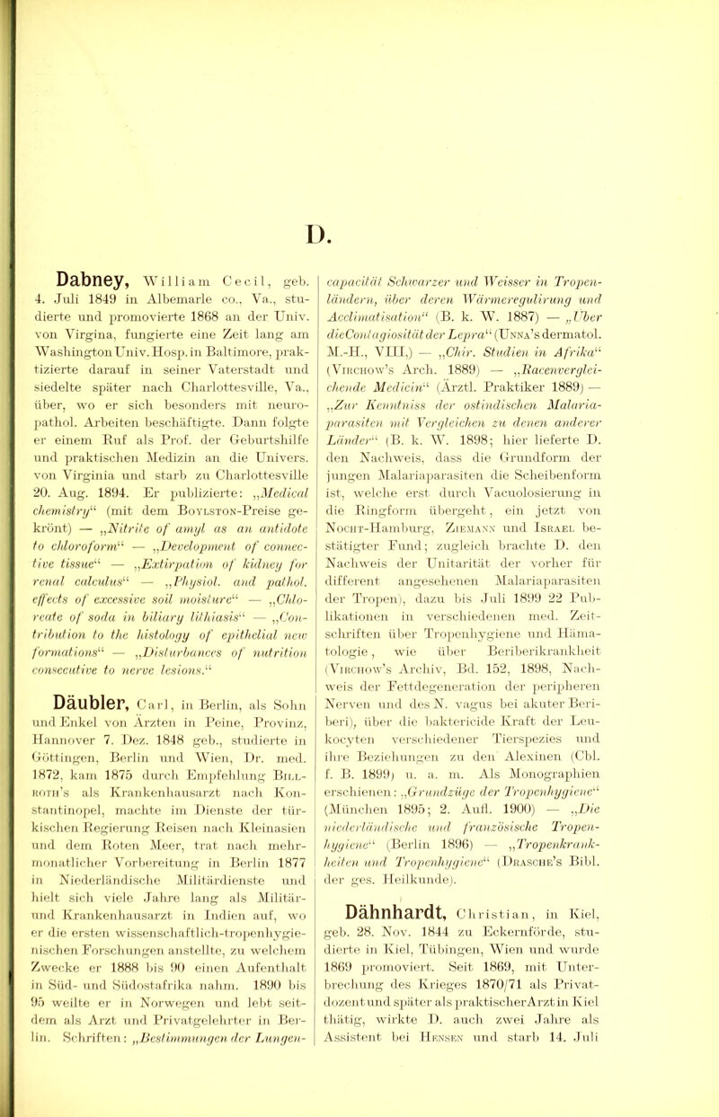 Dabney, wni i a m C e c i 1, geb. 4. Juli 1849 in Albeniarle co.. Va., stu- dierte und jn'omovierte 1868 an der Univ. von Virgina, fimgierte eine Zeit lang am Washington Univ. Hosj). in Baltimore, prak- tizierte darauf in seiner Vaterstadt und siedelte später nach Charlottesville, Aa„ über, wo er sich besonders mit neuro- pathol. Arbeiten beschäftigte. Dann folgte er einem Ruf als Prof, der Geburtshilfe und ])raktischen Medizin an die Univers. von Virginia und starb zu Charlottesville 20. Aug. 1894. Er publizierte; ,^Medical Chemistry'-'- (mit dem BoYLsroN-Preise ge- krönt) — „Nitrite of amyl as an antidote tü Chloroform- — „Development of connec- tive tissue — „Extirpation of kidney for renal calculm — „Physiol. and pathol. effects of excessive soll moisfure — „Chlo- reafe of sodu in hiliary lithiasis — „(’on- tribution to the histolnyy of epithelial new formations — „Disfurbanccs of nutrition comecntwe to nerve lesiowi. Däubler, Cai'l, in Berlin, als Sohn und Enkel von Ärzten in Peine, Provinz, Hanuf)ver 7. Dez. 1848 geh., studierte in <4öttingen, Berlin und Wien, I)r. med. 1872, kam 1875 durch Empfeldung Biol- hoth’s als Krankenliausarzt nach Kon- stautinopel, machte im Dienste der tür- kischen Regierung Reisen nach Kleinasien und dem Roten Meer, trat nach mehr- monatlicher Vorbereitung in Berlin 1877 in Niederländische Militärdienste und hielt sich viele Jahre lang als Militär- und Krankenha.usarzt in Indien auf, wo er die ersten wissenscliaftlich-tropeTihygie- nischen Forschungen anstellte, zu welchem Zwecke er 1888 bis 90 einen Aufenthalt in Süd- und Südostafrika nahm. 1890 bis 95 weilte er in Norwegen und lebt seit- dem als Arzt und Privatgelehrter in Bei- lin. Schriften: „Best im.mnnyen der Lunymi- capacität Schwarzer und Weisser in Tropen- ländern, über deren Wärmeregidirung und Aeclimatisation (B. k. W. 1887) — „ITer dieContagiositüt der Lepra (Unna’s dermatol. M.-H., VJII,) — „Chir. Studien in Afrika (ViHCHOw’s Arch. 1889) — „Bacenverglei- chende Mcdicin (Ärztl. Praktiker 1889) — „Zur Kenntniss der ostindischen Malaria- parasitcn mit Vergleichen zu denen atulerer Länder (B. k. W. 1898; hier lieferte D. den Nachweis, dass die Grundform der jungen Dfalariaparasiten die Scheilienform ist, welche erst durch Vacuolosierung in die Ringform übergeht, ein jetzt von NociiT-llamlnirg, ZIE.^^A^•.\ und Israel l^e- stätigter Fund; zugleich brachte D. den Nachweis der Unitarität der vorher für different angeselienen Malariaparasiten der Tropen), dazu bis Juli 1899 22 Pub- likationen in verschiedenen med. Zeit- schriften über Tropenhygiene und lliima- tologie, wie über Beriberikrankheit iViRCHow’s Archiv, Bd. 152, 1898, Nach- weis der Fettdegeneration der peripheren Nerven und des N. vagus bei akuter Beri- beri), über die baktericide Kraft der Leu- kocyten verschiedener Tierspezies und ihre Beziehungen zu den Alexinen (Cbl. f. B. 1899) u. a. m. Als Monographien erschienen; „Grundzüge der Tropenhygiene (München 1895; 2. Aull. 1900) — jjD/e niederländische und. französische Tropen- hyyicne (Berlin 1896) — „Tropenkrauk- heiten und Tropenhygiene (Dkasche’s Bild, der ges. Heilkunde). Dähnhardt, Christian, in Kiel, geb. 28. Nov. 1844 zu Eckernförde, stu- dierte in Kiel, Tübingen, Wien und wurde 1869 jiromoviert. Seit 1869, mit Unter- brechung des Krieges 1870/71 als Privat- dozentund später als praktischerArztüi Kiel thätig, wirkte D. auch zwei Jahre als Assistent bei Hensen und starb 14. Juli