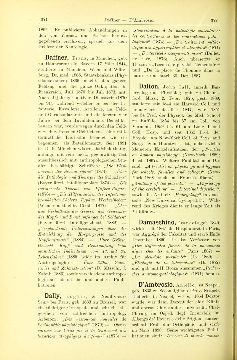 371 1892. Er publizierte Abliandlniigen in den von Virchow und Pflüger lieraus- gegebenen Archiven, speziell aus dem Gebiete der Nem'ologie. Daffner, Franz, in München, geb. zu Hannesreuth in Bayern 17. März 1844, studierte in München, Wien imd Würz- bm-g, Dr. med. 1868, Staatskonkm-s (Phy- sikatsexamen) 1869, machte den ganzen Feldzug und die ganze Okkirpation in Frankreich, Juli 1870 bis Juli 1873, mit. Hach 21jälu-iger aktiver Dienstzeit (1870 bis 91), wälu-end welcher er bei der In- fanterie, Kavallerie, Artillerie, im Feld- und Gamisonlazarett und die letzten vier Jahre bei dem Invalidenhaus Benedikt- beuern war, wurde wegen durch den Feld- zug eingetretenen Gichtleidens seine mili- tärärztliche Laufbahn beendet wie sie begoimen: als Bataillonsarzt. Seit 1891 ist D. in München wissenschaftlich thätig, anfangs mit rein med., gegenwärtig fast arrssclüiesslich mit anthropologischen Stu- dien beschäftigt. Sclu'iften: „Die Blen- norrhoe der Sexualorgane“ (1874) — „Über die Pathologie und Therapie des Schankers“ (Bayer, ärztl. Intelligenzblatt 1874) — „Die indifferente Therme von Pfäfers-Bagaz“ (1876)— „Die Hilfsursachen der Infections- krankheiten Cholera, Typhus, Wcchselfieber“ (Wiener med.-chü-. Ctrbl., 1877) — „Über das Verhältniss der Grösse, des Gewichtes des Kopf- und Brustumfanges bei Soldaten“ (Bayer, ärztl. InteUigenzblatt, 1882) — „ Vergleichende üntersuchungen über die Entwicklung der Körpergrösse und des Kopfumfanges“ (1884) — „Über Grösse, Gewicht, Kopf- und Brustumfang beim männlichen Individuum vom 13. mit 22. Lebensjahre“ (1885, beide im Ai-chiv für Anthropologie) — „über Zähne, Zahn- caries und Zahnextraction“ (D. Mtsschr. f. Zahnh. 1886), sowie verschiedene antliropo- logische. historische imd andere Publi- kationen. Daily, Eugene, zu N euüly-sur- Seine bei Paris, geb. 1833 zu Brüssel, war ein tüchtiger Orthopäde und schrieb, ab- gesehen von zahheichen antlu’opolog. Arbeiten: „Des ressources nouvelles de l'orthopediephysiologique“ (1872) — „Obser- vations sur l’etiologie et le traitement des luxations atrophiques du fhnur“ (1873) — „Contribution ä la pathologie musculaire: les contractures et les contractions patho- logiques“ (1874) — „Du traitement metho- dique des hypertrophies et atrophies“ (1874) — „Du torticolis occipito-atloidien“ (Bullet, de ther., 1876). Auch übersetzte er Huxley’s „LeQons de physiol. elementahe“ und „De la place de l’homme dans la nature“ r;nd starb 30. Dez. 1887. Dalton, John Call, amerik. Em- bryolog und Physiolog, geb. zu Chelms- ford, Mass., 2. Febr. 1825, gest. 1889, studierte seit 1844 am Harvard Coli, und promovierte daselbst 1847, war 1851 bis 54 Prof, der Physiol. der Med. School zu Buffalo, 1854 bis 57 am CoU. von Vermont, 1859 bis 61 am Long Island Coli. Hosp. und seit 1855 Prof, der Physiol. am New-York Coli, of Phys. and Sm-g. Sein Hauptwerk ist, neben vielen kleineren Einzelaufsätzen, der „Treatise on human physiology“ (New-York 1859; 4. ed. 1867). Weitere Publikationen D.’s sind: „A treatise on physiology and hygiene for schools, families and Colleges“ (New- York 1868; auch ins Franzos, übers.) — „Anatomy of the placenta“ — „Physiology of the cerebellum“ — „Intestinal digestion“, sowie die Artikel: „Embryology“ in John- son’s „New Universal Cyclopedia“. Wäh- rend des Krieges diente er lange Zeit als Militärarzt. Damaschino, f rancois,geb. 1840, wü’kte seit 1867 als Hospitalarzt in Paris, war Aggrege der Fakultät irnd starb Ende Dezember 1890. Er ist Verfasser von „Des differentes formes de la pneumonie aigue ches les enfants“ (Paris 1867) — „La pleuresie purulente“ (Ib. 1869) — „Ütiologie de la tuberculose“ (Ib. 1872) und gab mit H. Roger zusammen „ Becher- ches anatomo-pathologiques“ (1871) heraus. D’Ambrosio, Anlello, zu Neapel, geb. 1833 zu Secondigliano (Prov. Neapel), studierte in Neapel, wo er 1854 Doktor wurde, war dann Dozent der chir. Klmik und operat. Chir. an der Universität, Chef- Chinn’g im Osped. degl’ Incirrabili, im Albergo de’ Poveri e delle Prigioni, ausser- ordentl. Prof, der Orthopädie mid starb im März 1898. Seine wichtigsten Publi- kationen sind: „Un caso di placche mucose