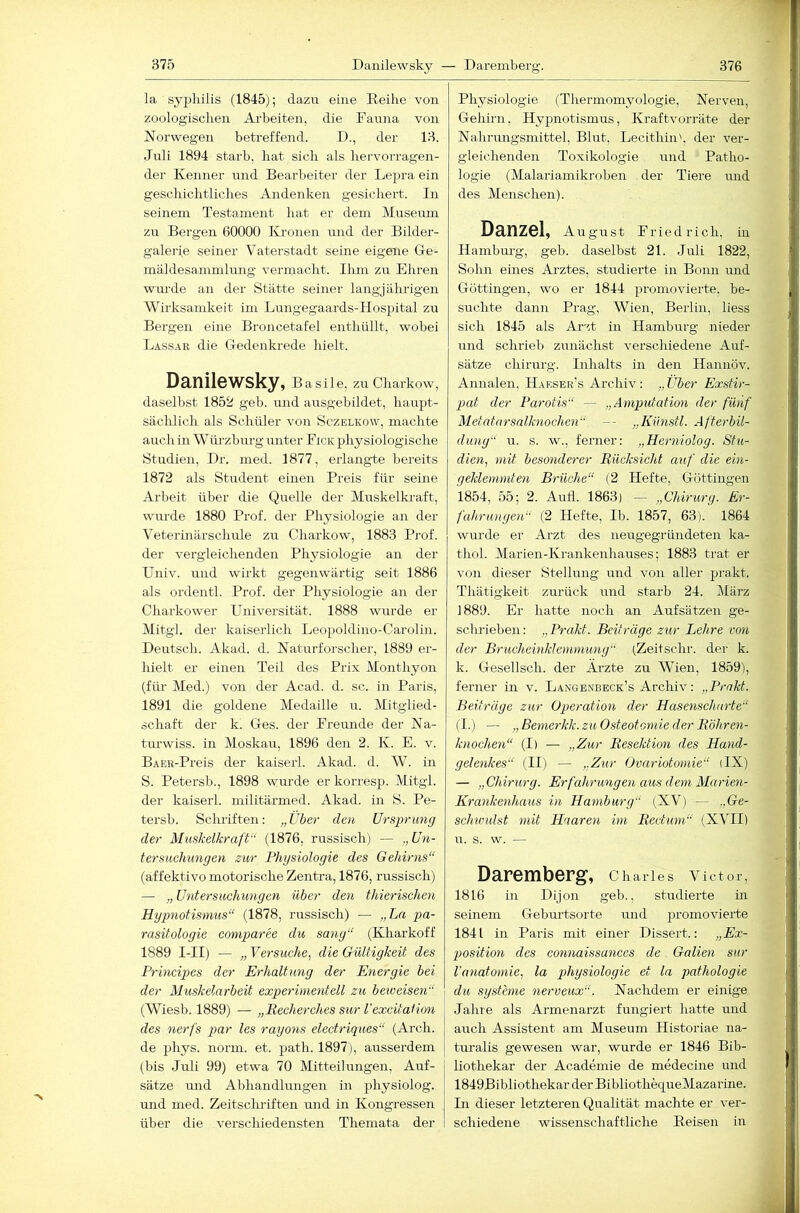 la Syphilis (1845); dazu eine Reihe von zoologischen Arbeiten, die Fauna von Norwegen betreffend. D., der 13. Juli 1894 starb, hat sieh als hervorragen- der Kenner und Bearbeiter der Lepra ein geschichtliches Andenken gesichert. In seinem Testament hat er dem Museum zu Bergen 60000 Ivronen und der Bilder- galerie seiner Vaterstadt seine eigene Ge- mäldesammlung vermacht. Ihm zu Ehren wurde an der Stätte seiner langjährigen Wirksamkeit im Lungegaards-Hosjaital zu Bergen eine Broncetafel enthüllt, wobei Lassar die Gedenkrede hielt. Danilewsky, B a s i 1 e, zu Charkow, daselbst 1852 geb. und ausgebildet, haupt- sächlich als Schüler von Sczelkow, machte auch in Würzburg unter Fick physiologische Studien, Dr. med. 1877, erlangte bereits 1872 als Student einen Preis für seine Arbeit über die Quelle der Muskelki-aft, wurde 1880 Prof, der Physiologie an der Veterüiärschule zu Charkow, 1883 Prof, der vergleichenden Physiologie an der Univ. und wirkt gegenwärtig seit 1886 als ordentl. Prof, der Physiologie an der Charkower Universität. 1888 wurde er Mitgl, der kaiserlich Leopoldino-Carolin. Deutsch. Akad. d. Naturforscher, 1889 er- hielt er einen Teil des Prix Monthyon (für Med.) von der Acad. d. sc. in Paris, 1891 die goldene Medaille u. Mitglied- schaft der k. Ges. der Freunde der Na- tm'wiss. in Moskau, 1896 den 2. K. E. v. BAER-Preis der kaiserl. Akad. d. W. in S. Petersb., 1898 wurde er korresp. Mitgl. der kaiserl. niilitäi'med. Akad. in S. Pe- tersb. Schriften: „Über den Ursprung der Muskelkraft“ (1876, russisch) — „ Un- tersuchungen zur Phgsiologie des Gehirns“ (affektivo motorische Zentra, 1876, russisch) — „ Untersuchungen über den thierischen Hgpnotismus“ (1878, russisch) — „Ln pa- rasitologie comparee du sang“ (Eharkoff 1889 I-II) — „ Versuche, die Gültigkeit des Principes der Erhaltung der Energie bei der Muskelarbeit experimentell zu beioeisen“ (Wiesb. 1889) — „Recherches sur VexcitaHon des nerfs par les rayons electriques“ (Arch. de phys. norm. et. path. 1897), ausserdem (bis Juli 99) etwa 70 Mitteilungen, Auf- sätze mid Abhandlungen in physiolog. mid med. Zeitschriften und in Kongressen über die verschiedensten Themata der Physiologie (Therinomyologie, Nerven Gehirn, Hypnotismus, Kraftvorräte der Nahrungsmittel, Blut. Lecithin', der ver- gleichenden Toxikologie mid - Patho- logie (Malariamikroben der Tiere und des Menschen). D^nZSl, August Friedrich, in Hambm-g, geb. daselbst 21. Juli 1822, Sohn emes Arztes, studierte in Bonn und Göttingen, wo er 1844 promovierte, be- suchte dann Prag, Wien, Berlin, liess sich 1845 als Arzt in Hamburg nieder und schrieb zunächst verschiedene Auf- sätze Chirurg. Inhalts in den Hannöv. Annalen, Haksek’s Archiv: „Über Exstir- pat der Parotis“ — „Amputation der fünf Metatarsalknochen“ — „Kiinstl. Afterbil- dung“ 11. s. w., ferner: „Herniolog. Shi- dien, mit besonderer Rücksicht auf die ein- geklemmten Brüche“ (2 Hefte, Güttingen 1854, 55; 2. AiiÜ. 1863) — „Chirurg. Er- fahrungen“ (2 Hefte, Ib. 1857, 63). 1864 wurde er Arzt des neugegründeten ka- thol. Marien-Krankenhauses; 1883 trat er von dieser Stellung und von aller prakt. Thätigkeit zurück und starb 24. März 1889. Er hatte noch an Aufsätzen ge- sclirieben: „Prakt. Beiträge zur Lehre von der Brucheinklemmung“ (Zeitschr. der k. k. Gesellsch. der Ärzte zu Wien, 1859), ferner in v. Langenbeck’s Archiv: „Prakt. Beiträge zur Operation der Hasenscharte“ ( I.) — „ Bemerkk. zu Osteotomie der Röhren- knochen“ (I) — „Zur Resektion des Hand- gelenkes“ (II) — „Zur Ovariotomie“ (IX) — „Chirurg. Erfahrungen aus dem Marien- Krankenhaus in Hamburg“ (XV) — ..Ge- schwulst mit Haaren im Rectum“ (XVII) 11. s. w. — Daremberg, Charles Victor, 1816 in Dijon geb., studierte in seinem Gebm-tsorte und promovierte 1841 in Paris mit einer Dissert.: „Ex- position des connaissanees de Galien sur l'anatomie, la phgsiologie et la pathologie du Systeme nerveux“. Nachdem er einige Jahre als Armenarzt fungiert hatte und auch Assistent am Museum Historiae na- turalis gewesen war, wurde er 1846 Bib- liothekar der Academie de medecine und 1849Bibliothekar der BibliothequeMazarine. In dieser letzteren Qualität machte er ver- schiedene wissenschaftliche Reisen in