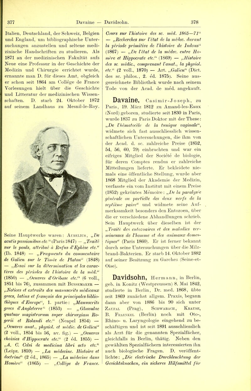 Italien, Deutschland, der Schweiz, Belgien und England, um bibliographische Unter- suchungen anzustellen und seltene medi- zinische Handschriften zu studieren. Als 1871 an der medizinischen Fakultät aufs Neue eine Professur in der Geschichte der Medizin und Chirurgie errichtet wurde, ernannte man D. für dieses Amt, obgleich er schon seit 1864 am College de France Vorlesungen hielt über die Geschichte und Litteratur der medizinischen Wissen- schaften. D. starb 24. Oktober 1872 auf seinem Landhaus zu Mesnil-le-Roy. Seine Hauptwerke waren: Aurklius, „De acutispassio7iibwi etc '-'- — „Ti-aite sur le pouls, attribue ä Rnfus d'Ephese etc.“ (Ib. 1848) — „Frnginenfs du coimnentaire de Gallen sur le Timee de Platon'-' (1848) — „Essai sur la deferinination et les earac- teres des periodes de l'histoire de la 7ued.'-‘ (18.50) — „Oeuvres d’Oribase etc. (6 voll., 1851 bis 76), zusammen mit Bqssemakeb — „Notices et extraits des tnamiscrits 7nedicaux grecs, latins et franrjais des principales biblio- thhiues d'Em-ope, 1. partie: „Manuscrits grecs d'Angleterre“ (1853) — „Glossulae quatuor tnagistrorum super chirurgiam Ro- gerii et Rolandi etc.'-'- (Neapel 1854) — „Oeuvres anat., physiol. et f)iedic. de Gallen'-' (2 voll,, 1854 bis 56, av. hg.) — „Oeuvres choisies d’Hippocrate etc. (2 ed. 1855) — „A. C. Celsi de medicina libri octo etc. (Leipz. 1859) — „La niedecine. Histoire et doctrine (2 ed., 1865) — „La niedecine dans Homere (1865) — „College de France. Cours sur l'histoire des sc. med. 1865— 71 — „Recherches sur l'etat de la medec. durant la Periode primitive de l'histou-e de Indous (1867) — „De l'etat de la medec. entre Ho- mere et Hippocrate etc. (1869) — „Histoire des sc. medic.. comprenant l'anat., la physiol. etc. (2 voll., 1870) — Art. „Gallen (Dict. des sc. philos., 2. ed. 1875). Seine aus- gezeichnete Bibliothek wurde nach seinem Tode von der Acad. de med. angekauft. Davaine, Casimir-Jo seph, zu Paris, 19. März 1812 zu Amand-les-Eaux (Nord) geboren, studierte seit 1830 in Paris, wurde 1837 zu Paris Doktor mit der These: „De Vhematocele de la tunique vaginale, widmete sich fast ausscliliesslich wissen- schaftlichen Untersuchungen, die ihm von der Acad. d. sc. zahh’eiche Preise (1852, 54, 56, 60, 79) einbrachten und war ein eifriges Mitglied der Societe de biologie, füi' deren Comptes rendus er zahlreiche Mitteilungen lieferte. Er bekleidete nie- mals eine öffentliche Stellung, wiu’de aber 1868 Mitglied der Akademie dei' Medizin, verfasste ein vom Institut mit einem Preise (1852) gekröntes Memoire: „De la qmralysx generale ou partielle des deux nerfs de la septieme paire“ und widmete seine Auf- merksamkeit besonders den Entozoen, üljer die er verschiedene Abhandhuigen scluieb. Sein Hauptwerk über dieselben ist der „Traite des entozoawes et des maladies ver- mineuses de l’homme et des a^iimaux domes- tiques“ (Paris 1860). Er ist ferner bekannt durch seine Untersuchrrngen über die Milz- brand-Bakterien. Er starb 14. Oktober 1882 auf seiner Besitzung zu Garches (Seine-et- Oise). Davidsohn, Hermann, in Berlin, geh. in Könitz (Westjjreussen) 8. Mai 1842, studierte in Berlin, Dr. med. 1868, übte seit 1869 zunächst allgem. Praxis, begann dann aber von 1886 bis 90 sich ruiter Zaufal (Prag), Schwabach, Krause, B. Fraenkel (Berlin) noch mit Oto-, Rhino- u. Laryngologie eingehend zu be- schäftigen und ist seit 1891 ausscliliesslich als Arzt für- die genannten Spezialfächer, gleichfalls in Berlin, thätig. Neben den gewäldten Spezialfächern interessierten ihn auch biologische Fragen. D. veröffent- lichte: „Die elech-ische Durchleuchtmig der Gesichtsknochen, ein sicheres Hilfsmittel für