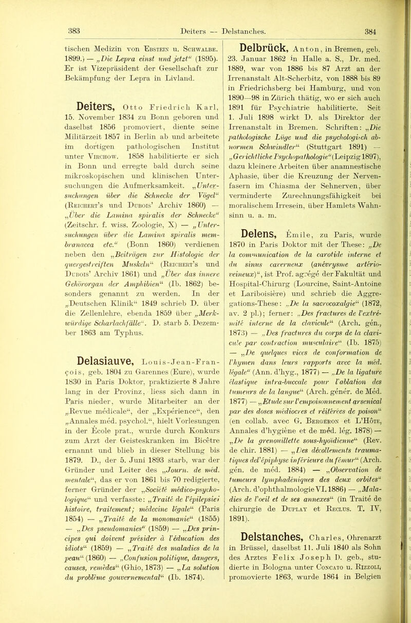 tischen Medizin von Ebstein n. Schwalbe. 1899.) — „Die Lepra einst U7id jetzt“ (1895). Er ist Vizepräsident der G-esellscliaft zur Bekämpfung der Lepra in Livland. Deiters, Otto Eriedrich Karl, 15. Novemher 1834 zu Bonn geboren und daselbst 1856 promoviert, diente seine Militärzeit 1857 in Berlin ab und arbeitete im dortigen jiathologisclien Institut unter Virchow. 1858 habilitierte er sich in Bonn und erregte bald durch seine mikroskopischen und klinischen Unter- such ungen die ALifmerksamkeit. „Uiiier- SHchnngen über die Schnecke der Vögel“ (Reichert’s und Dubois’ Archiv 1860) — „über die Lamina spiralis der Schnecke“ (Zeitschr. f. wiss. Zoologie, X) — „Unter- suclmngen über die Lamma spiralis tnem- branacea etc.“ (Bonn 1860) verdienen neben den „BeiD-ägen zur Histologie der ciuergest reiften Mnskehk'’ (Eeichert’s und Dcbois’ Archiv 1861) und „Über das imtere Gehörorgan der Amphibien''^ (Ib. 1862) be- sonders genannt zu werden. Li der „Deutschen Klinik“ 1849 schrieb D. über die Zellenlehre, ebenda 1859 über „Merk- würdige Schai'lachfälle“. D. starb 5. Dezem- ber 1863 am Typhus. Delasiauve, Louis-Jean-Eran- <;-ois, geh. 1804 zu Garennes (Eure), wm-de 1830 in Paris Doktor, praktizierte 8 Jalme lang in der Provinz, liess sich dann in Paris nieder, wTU’de Mitarbeiter an der „Revue medicale“, der „Experience“, den „Annales med. psychoL“, hielt Vorlesungen in der Ecole prat., wm-de durch Konkurs zum Arzt der Geisteskranken im Bicetre ernannt und blieb in dieser Stellung bis 1879. D., der 5. Juni 1893 starb, war der Gründer und Leiter des „Jourio. de med. mentale“, das er von 1861 bis 70 redigierte, ferner Gründer der „Societe medico-psycho- logique“ und verfasste: „Trait'e de Vepilepsiel histoire, traitement; medecine legale“ (Paris 1854) — „Tratte de la monomanie“ (1855) — „Des pseudomanies“ (1859) — „Des prin- cipes qui doivent presider ä VMucation des idiots“ (1859) — „ Tratte des maladies de la jimw“ (1860) — „Confusionpolitique, dangers, causes, remMes“ (Ghio, 1873) — „La solution du Probleme gouver^xemental“ (Ib. 1874). Delbrück, Anton, in Bremen, geb. 23. Januar 1862 in Halle a. S., Dr. med. 1889, war von 1886 bis 87 Arzt an der L-renanstalt Alt-Scherbitz, von 1888 bis 89 in Eriedrichsberg bei Hamburg, und von 1890—98 in Zürich thätig, wo er sich auch 1891 für Psychiatrie habilitierte. Seit 1. Juli 1898 wirkt D. als Direktor der Irrenanstalt in Bremen. Schriften: „Die pathologische Lüge und die psychologisch ab- normen Schwindler“ (Stuttgart 1891) — „Gerichtliche Psychopathologie“ dazu kleinere Arbeiten über anamnestische Aphasie, über die IH'euzimg der Nerven- fasern im Chiasma der Sehnerven, über verminderte Zm-echnungsfähigkeit bei moralischem Irresein, über Hamlets Wahn- sinn u. a. m. Delens, Emile, zu Paris, wurde 1870 in Paris Doktor mit der These: „De la communication de la caroHde mteo-ne et du simis caverneux {anevrysme arterio- veineux)“, ist Prof, agrege derEakultät und Hospital-Chirurg (Loui'cine, Saint-Antoine et Lariboisiere) und schrieb die Aggre- gations-These: „De la sacrocoxalgie“ (1872, av. 2 pL); ferner: „Des fractures de l’extre- mite interne de la clavicide“ (Arch. gen., 1873) — „ Des fractures du corps de la clavi- cule par contraction musculah-e“ (Ib. 1875) — „De quelques vices de conformation de l'hymen dans leurs rapports avec la med. legale“ (Ann. d’hyg., 1877) — „De la ligature elastique intra-buccule poxir Vablation des tumenrs de la langue“ (Ar-ch. gener. de Med. 1877) — „Etüde sur l'empoisonnement arsenical ])ar des doses medioeres et reiterees de poison“ (en collab. avec G. Bergeron et L’Hote, Annales d’hygiene et de mdd. leg. 1878) — „De la grenouillette sous-hyoidiemie“ (Rev. de chü-. 1881) — „Des decollements trauma- tiques deVepiphyse inferieure dufemw“ (Arch. gen. de med. 1884) — „Observation de tumeurs lymphadeniques des deux orbites“ (Arch. d’OphthalmologieVI. 1886) — „Mala- dies de Voeil et de ses annexes“ (in Traite de Chirurgie de Düplay et Reclus. T. IV, 1891). Delstanches, Charles, Ohrenarzt in Brüssel, daselbst 11. Juli 1840 als Sohn des Arztes Eelix Joseph I). geh., stu-