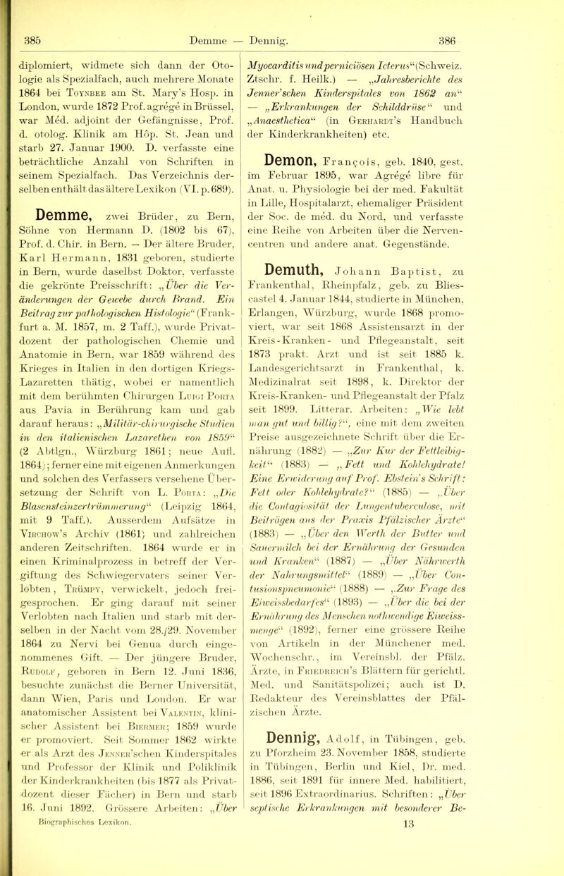 diplomiert, widmete sich dann der Oto- logie als Spezialfach, auch mehrere Monate 1864 hei Toysbee am St. Maiy’s Hosp. in London, wurde 1872 Prof, agrege in Brüssel, war Med. adjoint der Grefängnisse, Prof, d. otolog. Klinik am Hop. St. Jean imd starb 27. Januar 1900. D. verfasste eine beträchtliche Anzahl von Schriften in seinem Spezialfach. Das Verzeiclmis der- selben enthält das ältere Lexikon (VI. p. 689). Demme, zwei Brüder, zu Bern, Söhne von Hermann D. (1802 bis 67), Prof. d. Chir. in Bern. — Der ältere Bruder, Karl Hermann, 1831 geboren, studierte | in Bern, wurde daselbst Doktor, verfasste die gekrönte Preisschrift: „Über die Ver- änderungen der Gewebe durch Brand. Ein Beitrag zur pathologischen Histologie“ (Frank- furt a. M. 1857, m. 2 Taff.), wurde Privat- dozent der pathologischen Chemie und Anatomie in Bern, war 1859 während des Ki'ieges in Italien in den dortigen Kriegs- Lazaretten tliätig, wobei er namentlich mit dem berühmten Chinirgen Luiui Porta aus Pavia in Berührung kam und gab darairf heraus: „Militär-chirurgische Studien in den italienischen Lnzarethen von 185fh^ (2 Abtlgn., Wiü-zburg 1861; neue Auii. 1864;; ferner eine mit eigenen Anmerkungen und solchen des Verfassers versehene Über- setzung der Schrift von L. Porta: „l)ie Blasenstcinzertrümmeruncj“ (Leijizig 1864, mit 9 Taff.). Ausserdem Aufsätze in ViRCHOw’s Archiv (1861) und zahlreichen anderen Zeitschriften. 1864 wurde er in einen Kriminalprozess in betreff der Ver- giftung des Schwiegervaters seiner Wr- lobten, Tkümpy, verv%dckelt, Jedoch frei- gesjtrochen. Er ging darauf mit seiner Verlobten nach Italieji und starb mit der- selben in der Nacht vom 28./20. November 1864 zu Nervi bei Genua durch einge- nommenes Gift. — Der jüngere, Bruder, Rudorf, geboren in Bern 12. Juni 1836, besuchte zunächst die Berner Univei'sität, dann Wien, Paris und London. Ei- war anatomischer Assistent bei Valentin, klini- scher Assistent bei Biermur; 1859 wurde er promoviert. Seit Sommer 1862 wirkte er als Arzt des JENNKu’scben Kinderspitales und Professor der Klinik und Poliklinik der Kinderkrankheiten (bis 1877 als Privat- dozent dieser Fächer) in Bern und starb 16. Juni 1892. Grössere Arbeiten: „Über Biographischos Lexikon. Myocarditisundpernieiösen Jcfmjs“( Schweiz. Ztschr. f. Heilk.) — „Jahresberichte des Jenner'schen Kinderspitales von 1862 an'''' — „Erkrankungen der Schilddrüse'''' mid „Anaesthetica“' (in Gerhardt’s ITandbrLch der Kinderkrankheiten) etc. Demon, f ranij-ois, geh. 1840, gest. im Februar 1895, war Agrege libre für Anat. u. Physiologie bei der med. Fakultät in Lille, Hospitalarzt, ehemaliger Präsident der Soc. de med. du Nord, und verfasste eine Reihe von Ai-beiten über die Nerven- centren mid andere anat. Gegenstände. Demuth, Johann Baptist, zu Frankenthal, Rheinpfalz, geh. zu Blies- castel 4. Januar 1844, studierte in München, I Erlangen, Würzburg, wurde 1868 promo- viert, war seit 1868 Assistensarzt in der Kreis-Kranken- und Pflegeanstalt, seit 1873 prakt. Arzt und ist seit 1885 k. Landesgerichtsarzt in Frankenthal, k. Medizinalrat seit 1898, k. Direktor der Kreis-Kranken- und Pflegeanstalt der Pfalz seit 1899. Lifterar. Arbeiten: „Wie lebt man gut uiifl billig?, eine nit dem zweiten Preise ausgezeichnete Schrift über die Er- nährung (1882) — „Zur Kur der Eettleibig- keU (1883) — „Fett und Kohlehydrate! Eine Kricideruny auf Prof. Ebstein's Schrift: Fett oder Kohlehydrate? (1885) — ,.Über die Contagiosität der Lnngenfnberculose, mit Beiträgen aus der Praxis Pfälzischer Ärzte (1883) — „Über den Werth der Butter und Snuernnlch bei der Ernährting der Gesunden und Kranken (1887) — „Über Nährrverth der Nahrtingsneittel (1889) — „Über Con- tusionspneumimie (1888) — „Zur Frage des Eiiveissbedarfes (1893) — „Über die bei der Ernährung des Mensch,en nothivendige Eiiveiss- menge (1892), ferner eine grössere Reihe von Artikeln in der Münchener med. Wochenschr., im Vereinsbl. der Pfalz. Ärzte, in Fhiehreich’s Blättern für gerichtl. Med. und Sanitätspolizei; auch ist D. Redakfenr des Vereinshlattes der Pfäl- zischen Ai-zfc. DGnnig’, Adolf, in Tübingen, geli. zu Pforzheim 23. November 1858, studierte in Tübingen, Berlin und Kiel, Dr. med. 1886, seit 1891 für innere Med. halülitiert, seit 1896 Extraordinarius. Sclmften : „Über septische Erkrankungen mit besonderer Be- 13