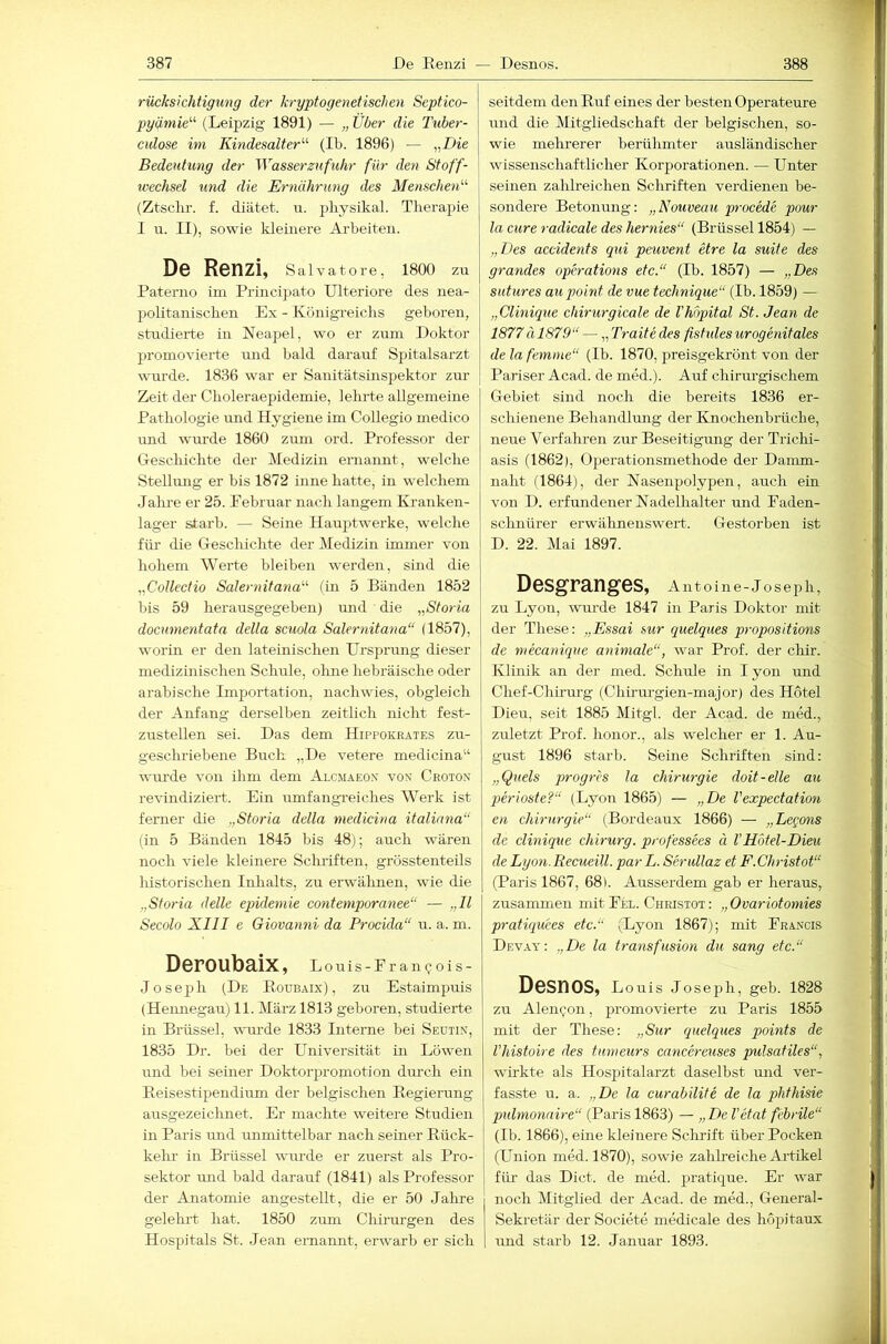 rücksichtigimg der kryptogenetischen Septico- pyätnie'’'’ (Leipzig 1891) — „ Uber die Tuber- cidose im Kindesalter'-'- (Ib. 1896) — „Die Bedeutung der Wasserzufuhr für den Stoff- xveehsel und die Ernährung des Menschen'-'- (Ztsckr. f. diätet. u. pbysikal. Therapie 1 u. II), sowie kleinere Arbeiten. De Renzi, Salvatore, 1800 zu Paterno im Princi])ato Ulteriore des nea- politanischen Ex - Königreichs geboren, studierte in Neapel, wo er znm Doktor promovierte nnd bald darauf Spitalsarzt wurde. 1836 war er Sanitätsinspektor zur Zeit der Choleraepidemie, lehrte allgemeine Pathologie und Hygiene im Collegio medico imd wm-de 1860 zum ord. Professor der Geschichte der Medizin ernannt, welche Stellung er bis 1872 inne hatte, in welchem Jalu'e er 25. Pebruar nach langem Kranken- lager starb. — Seine Hauptwerke, welche für die Geschichte der Medizin immer von hohem Werte bleiben werden, sind die „Collectio Salernitana'-^ (in 5 Bänden 1852 bis 59 herausgegeben) imd die „Storia docmnentata della scuola Salernitana“ (1857), worin er den lateinischen Ursprung dieser medizinischen Schule, olme hebräische oder arabische Importation, nachwies, obgleich der Anfang derselben zeitlich nicht fest- zustellen sei. Das dem Hippokeates zu- geschriebene Buch „De vetere medicina“ wtu’de von ihm dem Alcmaeo.v von Croton revindiziert. Ein umfangTeiches Werk ist ferner die „Storia della medkina italinna“ (in 5 Bänden 1845 bis 48); auch wären noch viele kleinere Sclulften, grösstenteils historischen Inhalts, zu erwälinen, wie die „Storia delle epideniie contemporanee“ — „II Secolo XIII e Giovanni da Prockla“ u. a. m. Deroubaix, Louis-Prancois- Joseph (De Roubaix), zu Estaimpuis (Heimegau) 11. März 1813 geboren, studierte in Brüssel, wurde 1833 Interne bei Seutix, 1835 Dr. bei der Universität in Löwen und bei seiner Doktorpromotion durch ein Reisestipendium der belgischen Regierung ausgezeichnet. Er machte weitere Studien in Paris imd immittelbar nach seiner Rück- keln- in Brüssel wurde er zuerst als Pro- sektor und bald darauf (1841) als Professor der Anatomie angestellt, die er 50 Jahre gelehrt hat. 1850 zum Chirurgen des Hospitals St. Jean ernannt, erwarb er sich seitdem den Ruf eines der besten Operateure und die Mitgliedschaft der belgischen, so- wie mehrerer berühmter ausländischer wissenschaftlicher Korjiorationen. — Unter seinen zalih’eichen Schriften verdienen be- sondere Betonung: „Nouveau procede pour la eure radicale des hernies“ (Brüssel 1854) — „Des accidents qui peuvent etre la suite des grandes opDations etc.“ (Ib. 1857) — „Des siitures aupoint de vue technique“ (Ib. 1859) — „Clinique chirurgicale de Vkapital St. Jean de 1877ä 1879“ — „Traitedes fishdesurogenitales de la femme“ (Ib. 1870, preisgekrönt von der Pariser Acad. de med.). Auf chirurgischem Gebiet sind noch die bereits 1836 er- schienene Behandlrmg der Knochenbrüche, neue Verfahren zur Beseitigmig der Trichi- asis (1862), Operationsmethode der Daimn- nalit ('1864), der Nasenpolypen, auch ein von D. erfundener Nadelhalter und Eaden- sclmürer erwähnenswert. Gestorben ist D. 22. Mai 1897. Desgranges, Antoine-Jo sejih, zu Lyon, wurde 1847 in Paris Doktor mit der These: „Essai sur quelques propositions de mecanique animale“, war Prof, der chir. Klinik an der med. Schule in l yoii und Chef-Chirurg (Chu-urgien-major) des Hotel Dieu, seit 1885 Mitgl. der Acad. de med., zuletzt Prof, honor., als welcher er 1. Au- gust 1896 starb. Seine Schriften sind: „Queis progres la Chirurgie doit-elle au qkrioste?“ (Lyon 1865) — „De l’expectation en Chirurgie“ (Bordeaux 1866) — „Legons de clinique Chirurg, professees ä VHotel-Dieu de Dyon. Recueill. parL. Serullaz et F. Christot“ (Paris 1867, 68). Ausserdem gab er heraus, zusammen mit Eel. Christot : ,, Ovariotomies pratiquces etc.“ (Lyon 1867); mit Erancis Dev.vy: „De la Iransfusion du sang etc.“ DSSnOS, Louis Joseph, geb. 1828 zu Alengon, promovierte zu Paris 1855 mit der These: „Sur quelques points de l’histoire des tumeurs cancereuses pulsatiles“, wirkte als Hospitalarzt daselbst und ver- fasste u. a. „De la curabilite de la phthisie pulmonnire“ (Paris 1863) — „ De l'etat febrile“ (Ib. 1866), eine kleinere Sclirift über Pocken ' (Union med. 1870), sowie zahlreiche Artikel für das Dict. de med. pratique. Er war noch Mitglied der Acad. de med., General- sekretär der Societe medicale des hopitaux und starb 12. Januar 1893.