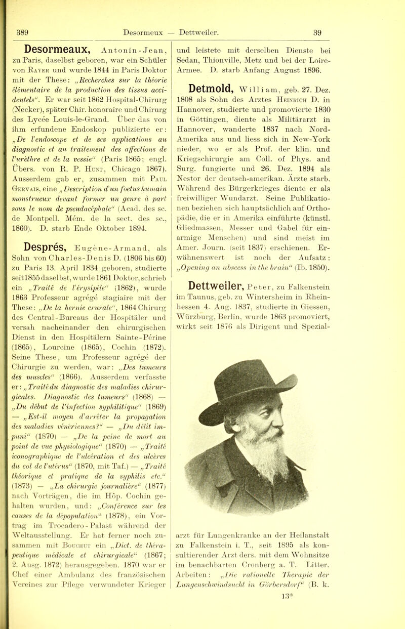 Desormeaux, Antonin - Jean, zu Paris, daselbst geboren, war ein Schüler von Eaver und wmrde 1844 in Paris Doktor mit der These: „Recherches sw la thforie elementaire de la production des tissus acci- dentels“. Er war seit 1862 Hosjntal-Chirurg (Necker), später Chir. honoraire und Chirurg des Lycee Louis-le-Clrand. Über das von ihm erfundene Endoskojj publizierte er; „De Vendoscope et de ses applications au diagnostic et au traitemeyit des affectiom de Vur'ethre et de la vessie“ (Paris 1865; engl. Übers, von E. P. Chicago 1867). Ausserdem gab er, zusammen mit Paul Ctervais, eine „Description d'un foetus Immain nionstrueux devant farmer un genre ä pari SOUS le nom de pseudacephale“ (Acad. des sc. de Montpell. Mem. de la sect. des sc., 1860p D. starb Ende Oktober 1894. Despres, Eugene-Armand, als Sohn von C h a r 1 e s - 1) e n i s D. (1806 bis 60) zu Paris 13. April 1834 geboren, studierte seitl855 daselbst, wurde 18611 )oktor, schrieb ein „Tratte de Tergsiplie“ (1862), wurde 1863 Professeur agrege stagiaii’e mit der These: „De la hertiie crurale“, 1864 Chirurg des Central-Bureaus der Hospitäler und versah nacheinander den chirurgischen Dienst in den Hosjiitälern Sainte-Perine (1865), Lourcine (1865), Cocbin (1872). Seine These, um Professeur agrege der Chirurgie zu werden, war-: „Des tumeurs des muscles“ (1866). Ausserdem verfasste er: „Traitedu diagnostic des malndies chirur- gicales. Diagnostic des tumeurs“ (1868) — „Du debut de Vinfectiou sgplnlitique“ (1869) — „Est-il mögen d’arreter la propagation des maladies veneriennes?“ — „Du dclit im- puni“ (1870) — „De la peine de mort au point de vue phgsiologique“ (1870) — „Traite iconographique de l’idcerafion et des ulceres du col de l'uterus“ (1870, mit Taf.) — „Traite theorique et pratique de la sgphüis etc.“ (1873) — „La Chirurgie journaliere“ (1877) nach Vorträgen, die im Hoj). Cochin ge- halten wurden, und: „Conference sur les causes de la depopulation'''' (1878), ein Vor- trag im Ti'ocadero-Palast während der Weltausstellung. Er hat ferner noch zu- sammen mit Bouuiiut ein „DicL de fhera- peutique tnedicale et chirurgicale“ (1867; 2. Ausg. 1872) lierausgege1)011. 1870 war er Chef einer Ambulanz des französischen Vereines zni- Ptlego verwumleter Krieger und leistete mit derselben Dienste bei Sedan, Thionville, Metz und bei der Loire- Armee. D. starb Anfang August 1896. Detmold, wniiam, geb. 27. Dez. 1808 als Sohn des Arztes Heinrich D. in Hannover, studierte und promovierte 1830 in Göttingen, diente als Militärarzt in Hannover, wanderte 1837 nach Nord- Amerika aus und Hess sich in New-York nieder, wo er als Prof, der klin. und Kriegschirurgie am Coli, of Phys. and Surg. fungierte und 26. Dez. 1894 als Nestor der deutsch-amerikan. Arzte starb. Während des Bürgerkrieges diente er als freiwilliger Wundarzt. Seine Publikatio- nen beziehen sich hairptsäclüich auf Ortho- pädie, die er in Amerika einführte (künstl. Gliedmassen, Messer und Gabel für ein- armige Menschen) und sind meist im Amer. .Tourn. (seit 1837) erschienen. Er- wähnenswert ist noch der Aufsatz : „Opening an ahscess in the hraiti“ (Ib. 1850). Dettweiler, Peter, zu Falkenstein im Taunus, geb. zu Wintersheim in Rhein- hessen 4. Aug. 1837, studierte in Giessen, Würzburg, Berlin, wurde 1863 promoviert, wirkt seit 1876 als Dirigent und Spezial- arzt für Lungenkranke an der Heilanstalt zu Ealkenstein i. T., seit 1895 als kon- sultierender Arzt ders. mit dem Wohnsitze im benarchbarten Cronberg a. T. Litter. Arbeiten: „/>if rationelle Therapie der Lungetisvhwindsitcht in Görhcrsdorf“ (B. k. 13*