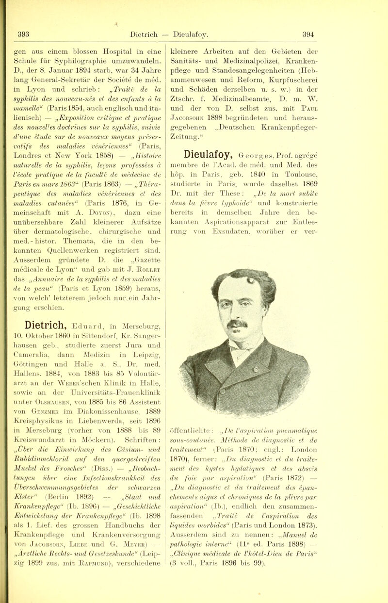 gen aus einem blossen Hospital in eine Schule für Syphilographie unizirwandeln. D., der 8. Januar 1894 starb, war 34 Jahre lang General-Sekretär der Societe de med. in Lyon und schrieb; „ Traife de la Syphilis des nouveau-ncs et des enfants d la »lamelle“ (Paris 1854, auch englisch und ita- lienisch) — „Exposition critique et pratique des nouveVes doctrines sur la Syphilis, sitivie d’ime etiide sur de noureaux moyens preser- vatif's des maladies veneriennes“ (Paris, Londi'es et New York 1858) — „Histoire naturelle de la sypjhilis, lerons pirof'essees d l'ecole pratique de la faculte de mhlecine de Paris en mars 18G:P (Paris 1863) — „ Thera- jjeutiquc des maladies veneriennes et des maladies cutanees“ (Paris 1876, in Ge- meinschaft mit A. Doyon), dazu eine unübersehbare Zahl kleinerer Aufsätze über dermatologische, chirurgische und med.-histor. Themata, die in den be- kannten Quellenwerken registriert sind. -Vussenlem gründete 1). die ,,Gazette medicale de Lyon und gab mit J. Hollrt das „Annuaire de la Syphilis et des maladies de la peau“ (Paris et Lyon 1859) heraus, von welch’ letzterem jedoch nur ein Jahr- gang erschien. Dietrich, Eduard, in Merseburg, 10. Oktober 1860 in Sittendorf. Kr. Sanger- liausen gel).. studierte zuerst Jura, und Cameralia. dann Medizin in Lei))zig, Göttingen und Halle a. S., Dr. med. Hai lens. 1884, von 1883 bis 85 Voloutär- arzt au der AVEBERSchen Klinik in Halle, sowie an der Uiiiversitiits-Frauenklinik unter OLSifAUSEN, von 1885 bis 86 Assistent von Genz.mer im Diakonissenhanse. 1889 Ivreisphysikus in Liebenwerda, seit 1896 in Merseburg (vorher von 1888 bis 89 Kreiswundarzt in Möckern). Schriften : „Über die Einirirlimy des Cäsium- und Huhidinmchlorid auf den queryestreiften Muskel des Frosches“ (Diss.) — „Ueobach- tunyen über eine Infcctvmskrankheit des Uberschwemmun.ysycbietes der sehu-arzen Elster“ (Ilerlin 1892) — „Sta(U und Krankenpileye“ (Ib. 1896) — „Geschichtliche Entwickeluny der Krankenpileye“ (Ib. 1898 als 1. Lief, des gro.ssen Handbuchs der Kranken pllege ujul Kranken Versorgung von Jacohsoh.v, Liebe und G. AIkyer) — „Ärztliche Hechts-und Gesetzeskun.de“ (ijeip- zig 1899 zus. mit liAi'MUND), verschiedene kleinere Arbeiten auf den Gebieten der Sanitäts- und Aledizinalpolizei, Kranken- pflege und Standesangelegenheiten (Heb- ammenwesen und Reform, Kurjifuscherei und Schäden derselben u. s. w.) in der Ztsclu'. f. Medizinalbeamte, D. m. AY. und der von D. selbst zus. mit Paul Jacobsohn 1898 begründeten und heraus- gegebenen ,,Deutschen Krankenpfleger- Zeitung.“ Dieulafoy, Georges, Prof, agrege membie de l'Acad. de med. und Aled. des höp. in Paris, geh. 1840 in Toulouse, studierte in Paris, wurde daselbst 1869 Dr. mit der These; „De la mort subite dnns la fävre typhoide und konstruierte bereits in demselben Jahre den be- kannten Aspirationsa.pparat zur Entlee- rung VIiu Exsudaten, worüber er ver- öffentlichte: „De raspirafiun pnemmdique sous-coutanee. Methode de diagnostie et de traiteinent“ ^Paris 1870; engl.: London 1870), ferner; „Du diaynostic et du. traite- uient des kystes h.ydatiques et des absers du fole jHir uspindion“ (Paris 1872) — „Du diaynostic et du traitement des epan- chements aigus et chroniques de la plevrepar aspiraiion“ (H>.), endlich den zusammen- fassenden „Tra.il e de l'aspiration des liquides morbides“ (Paris und London 1873). Aussei'dem siml zu nennen: ..Manuel de Pathologie interne“ (11« cd. Paris 1898) — „Clinique medicale de Vhdtel-Dieu de Paris“ (3 voll., Paris 1896 bis 99).