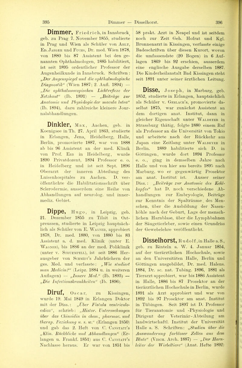 Dimmer, F r i e d r i c li, in Innsbruck^ geh. zu Prag 7. November 1855, studierte in Prag und Wien als Schüler von Arlt, Ed. Jaeger und Fuchs, Dr. med. Wien 1878, von 1880 bis 87 Assistent bei den ge- nannten Ophthalmologen, 1885 habilitiert, ist seit 1895 ordentlicher Professor der Augenheilkunde in Innsbruck. Schriften : „Der Augenspiegel und die op>hthalmologische Diagnostik“ (Wien 1887; 2. Airfl. 1894) — „Die ophfhalmoscopischen Lichfreflexe der Netzhaut“ (Ih. 1891) — „Beiträge zur Anatomie und Phgsiologie der macula lutea“ (Ib. 1894), dazir zahlreiche Ideinere Joiu- nalabhandlungen. Dinkler, Max, Aachen, geh. in Koenigsee in Th. 27. April 1863, studierte in Erlangen, Jena, Heidelberg, Halle, Berlin, promovierte 1887, war von 1888 ab bis 96 Assistent an der med. Klinik von Prof. Erb in Heidelberg, wurde 1890 Privatdozent, 1894 Professor e. o. in Heidelberg mid ist seit Sept. 1896 Oberarzt der inneren Abteilung des Luisenhospitales zu Aachen. D. ver- öffentlichte die Habilitationsschrift über Sclerodermie, ausserdem eine Reihe von Abhandlungen auf neurolog. und inner- mediz. Gebiet. Dippe, Hugo, in Leipzig, geb. 21. Dezember 1855 zu Tilsit in Ost- preussen, studierte in Leipzig hauptsäch- lich als Schüler von E. Wagner, apjjrohiert 1878, Dr. med. 1880, von 1880 bis 83 Assistent a. d. med. Klinik (unter E. Wagner), bis 1886 au der med. Poliklinik (unter v. Struempell), ist seit 1886 Her- ausgeber von Schmidt’s Jahrbüchern der ges. Med. und verfasste: „Wie studiert man Medicin?“ (Leipz. 1884 u. in weiteren Auflagen) — „Dinere Med.“ (Ib. 1893) — „Die Inf'ectionskrankheiten“ (Ib. 1896). Diruf, Oscar, zu Kissingeu, wurde 19. Mai 1849 in Erlangen Doktor mit der Diss.: „Über Fistida ventrmdo- colica“, schrieb; „Histor. Untersuchungen über das Chinoidin in ehern., pharmac. und therap. Beziehung u. s. w.“ (Erlangen 1850) und gab das 2. Heft von C. Canstatt’s „Klm. Bückblicke und Abhandlungen“ (Er- langen u. Frankf. 1851) aus C. Canstatt’s Nachlasse heraus. Er war von 1851 bis 58 prakt. Arzt in Neapel und ist seitdem noch zur Zeit Geh. Hofrat und Kgl. Brunnenarzt in Kissingen, verfasste einige Badescliriften über diesen Kurort, wovon die umfassendste (20 Bogen) in 6 Auf- lagen 1869 bis 92 erschien, ausserdem eine englische Ausgabe derselben 1887. Die Kinderheilanstalt Bad Kissingen steht seit 1891 unter seiner ärzthehen Leitung. Disse, Joseph, in Marbm’g, geb. 1852, studierte in Erlangen, hauptsächlich als Schüler v. Gerlach’s, promovierte da- selbst 1875, war zunächst Assistent an dem dortigen anat. Institut, dann in gleicher Eigenschaft unter Waldeyer in 8trasshurg thätig, folgte 1880 einem Buf als Professor an die Universität von Tokio und arbeitete nach der Rückkehr aus Japan eine Zeitlang unter Waldeyer in Berhn. 1889 habilitierte sich D. in Göttingen, wurde dort 1894 Professor e. o., ging in demselben Jalme nach Halle mid von hier aus bereits 1895 nach Marburg, wo er gegenwärtig Prosektor am anat. Institut ist. Ausser seiner Diss.: „Beiträge zur Anatomie des Kehl- kopfes“ hat D. noch verschiedene Ab- handlmigen zur Embryologie, Beiträge zur Kenntnis der Spalträume des Men- schen, über die Ausbildung der Nasen- höhle nach der Geburt, Lage der mensch- hchen Harnblase, über die Lymphbahnen der Säugetierleher, sowie einen Grundriss der Gewebelehre veröffentlicht. Disselhorst, Rudolf, in HaUe a. S., geb. zu Rinteln a. W. 4. Januar 1854, auf der tierärztlichen Hochschule, sowie an den Universitäten Halle, Berhn und Göttingen ausgebildet, Dr. med. Halens. 1884, Dr. sc. nat. Tubing. 1896, 1881 als Tierarzt approbiert, war bis 1886 Assistent in HaUe, 1886 bis 87 Prosektor an der tierärztlichen Hochschule in Berlin, wurde 1891 als Arzt approbiert und war von 1892 bis 97 Prosektor am anat. Institut in Tübingen. Seit 1897 ist D. Professor für Tieranatomie und -Physiologie und Dirigent der Veterinär-Abteilung am landwirtschaftl. Institut der Universität HaUe a. 'S. Schiiften; „Studien über die Auswanderung farbloser Zellen aus dem Blute“ (ViRCH. Arch. 1887) — „Der Harn- leiter der Wirbeltiere“ (Anat. Hefte 1892)