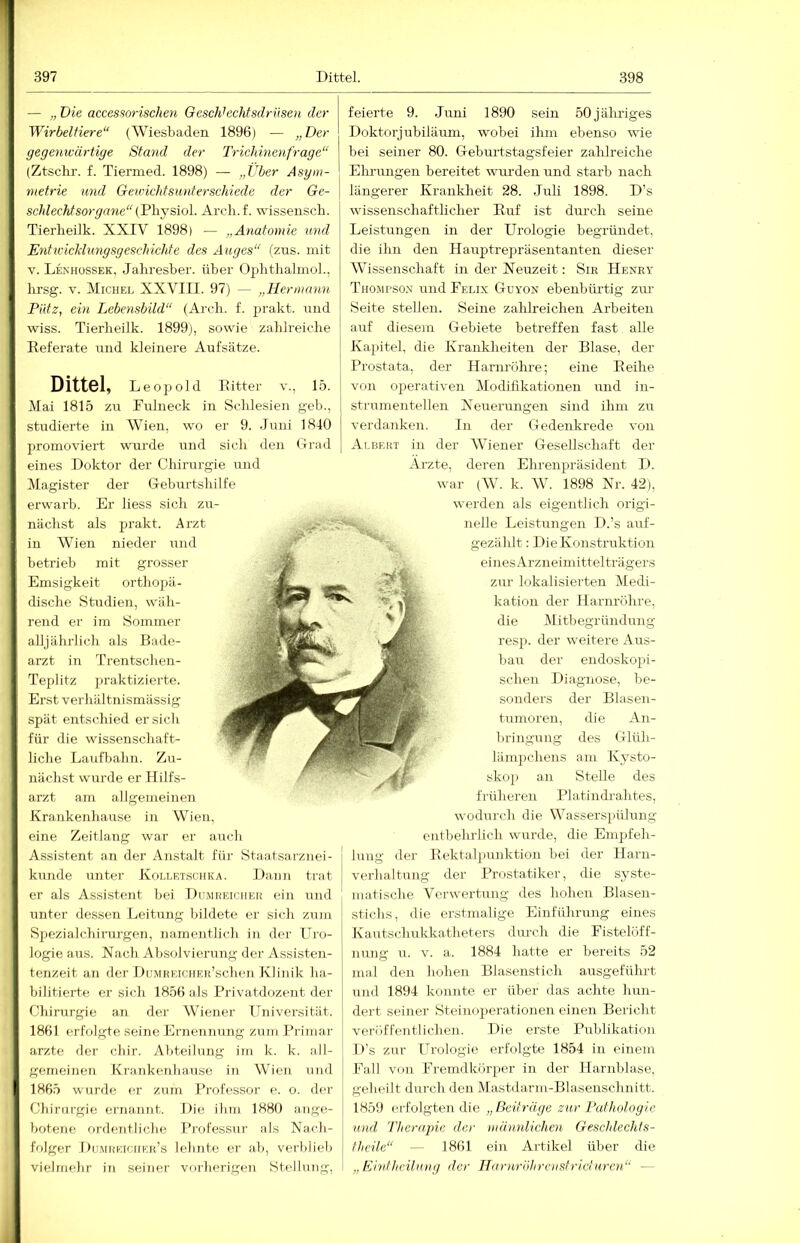 — „ Die accessorischen Geschhchtsdrüsen der Wirbeltiere (Wiesbaden 1896) — „Der gegenwärtige Stand der Trichmenfrage“ (Ztsclu-. f. Tiermed. 1898) — „Über Asym- metrie und Gexüichtsunterschiede der Ge- schlechtsorgane“ (Fl\js,\o\. Arcli.f. wissensch. Tierlieilk. XXIV 1898) — „Anatomie und Entwicklungsgeschichte des Auges (zus. mit V. LexhüSSek, Jahresber. über Ophthalmol., lirsg. V. Michel XXVIII. 97) — „Hermann Pütz, ein Lebensbild (Arch. f. 2)i’akt. und wiss. Tierlieilk. 1899), sowie zablreiche Referate und kleinere Aufsätze. Dittöl, Leopold Ritter v., 15. Mai 1815 zu Fulneck in Schlesien geb., studierte in Wien, wo er 9. Juni 1840 promoviert wurde und sich den Grad eines Doktor der Chirurgie und l^lagister der G-eburtshilfe erwarb. Er liess sich zu- nächst als jjrakt. Arzt in Wien nieder und betrieb mit grosser Emsigkeit orthojiä- dische Studien, wäh- rend er im Sommer alljährlich als Bade- arzt in Trentschen- Teplifz jiraktizierte. Erst verhältnismässig spät entschied ersieh für die wissenschaft- liche Laufbahn. Zu- nächst wurde er Ililfs- arzt am allgemeinen Krankenhanse in Wien, eine Zeitlang war er auch Assistent an der Anstalt für Staatsarziiei- kunde unter Kolletschka. Daun trat er als Assistent bei Dumreiciier ein und unter dessen Leitung liildete er sich zum Sjiezialchiinrgen, namentlich in der Uro- logie aus. Nach Absolvierung der Assisten- tenzeit an der DuMREicuEH’schen Klinik ha- bilitierte er sich 1856 als Privatdozent der Chirurgie an der Wiener Universität. 1861 erfolgte seine Ernennung zum Primär arzte der chir. Abteilung im k. k. all- gemeinen Krankenhause in Wien und 1865 wurde er zum Professor e. o. der Chirurgie ernannt. Die ihm 1880 ange- botene ordentliche Pj’ofessur als Nach- folger Dumreicuer’s lehnte er ab, verblieb vielmehr in seiner vorherigen Stellung, feierte 9. Juni 1890 sein 50 jähriges Doktorjubiläum, wobei ihm ebenso wie bei seiner 80. Debmtstagsfeier zahlreiche Eln-ungen bereitet wurden und starb nach längerer Krankheit 28. Juli 1898. D’s wissenschaftlicher Ruf ist durch seine Leistungen in der Urologie begründet, die ihn den Hauptrepräsentanten dieser Wissenschaft in der Neuzeit; Sik Henry Thojii'SO.x und Felix Guyon ebenbürtig ziu Seite stellen. Seine zalilreichen Arbeiten auf diesem Gebiete betreffen fast alle Kapitel, die Krankheiten der Blase, der Prostata, der Harnröhre; eine Reihe von 02:>erativen Modifikationen und iu- strumentellen Neuerungen sind ihm zu verdanken. In der Gedenkrede von Albert in der Wiener Gesellschaft der Arzte, deren Ehrenpräsident D. war (W. k. W. 1898 Nr. 42), werden als eigentlich origi- nelle Leistungen D.’s auf- gezählt : Die Konstruktion eines Arzneimittelträgers zur lokalisierten Medi- kation der Harnröhre, die Mitbegründung resp. der weitere Aus- bau der endoskopi- schen Diagnose, be- sonders der Blasen- tumoreu, die An- bringung des Glüh- läm2)chens am Kysto- sko]) an Stelle des früheren PI a tindrahtes, wodurch die Wassers2iülung entbehrlich wurde, die Eni2jfeh- j hing der Rekta^mnktion bei der Harn- j Verhaltung der Prostatiker, die syste- matische Verwertung des hohen Blasen- stichs, die erstmalige Einführung eines Kautschukkatheters durch die Fistelöff- nung u. V. a. 1884 hatte er bereits 52 mal den hohen Blasenstich ausgeführt und 1894 konnte er über das achte hun- dert seiner Steinoperationen einen Bericht veröffentlichen. Die erste Publikation D's zur Jirologie erfolgte 1854 in einem Fall von Fremdköi'2ier in der llarnlilase, geheilt durch den Mastilarm-Blasenschnitt. 1859 erfolgten die „Beiträge zur Pathologie und Therajne der mthinlichen Geschlechts- theile — 1861 ein Artikel über die „Eintheitung der Harnröhrcnstricturcn —