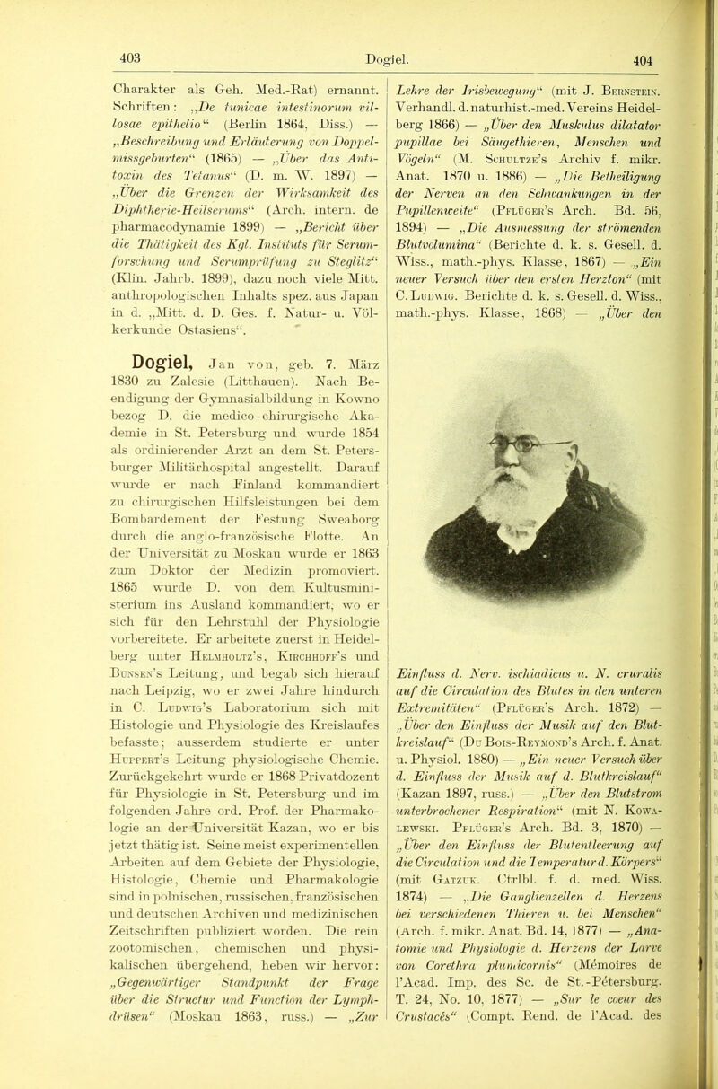 Dogiel. 404 Charakter als Geh. Med.-Eat) ernannt. Schriften : „De funicae intest morum vil- losae epithelio'-'' (Berlin 1864, Biss.) — „Beschreibung und Erläuterung von Dogg^el- missgeburten‘^ (1865) — „Uber das Anti- toxin des Tetanus’^ (D. m. W. 1897) — „Über die Grenzen der Wirksamkeit des Diphtherie-Heilserums^'- (Arch. intern, de pharmacodynainie 1899) — „Bericht über die Thätigkeit des Kgl. Instituts für Serum- forschung und Serumprüfung zu Steglitz“- (Klin. Jahrh. 1899), dazu noch viele Mitt. anthropologischen Inhalts spez. aus Japan in d. „Mitt. d. D. Ges. f. Natur- u. Völ- kerkunde Ostasiens“. Dogiel, Jan von, geh. 7. März 18.30 zu Zalesie (Litthauen). Nach Be- endigung der Gymnasialbildung in Kowno bezog I). die medico-chirurgische Aka- demie in St. Petersburg und wurde 1854 als ordinierender Arzt an dem St. Peters- bui-ger IMilitärhospital angestellt. Darauf wurde er nach Pinland kommandiert zu chirm-gischen Hilfsleistungen bei dem Bombardement der Festung Sweaborg dm-ch die anglo-französische Flotte. An der Universität zu Moskau wurde er 1863 zum Doktor der Medizin promoviert. 1865 wm'de D. von dem Kultusmini- sterium ins Ausland kommandiert, wo er sich für den Lehrstulü der Physiologie vorbereitete. Er arbeitete zuerst in Heidel- berg unter Helmholtz’s, Kihchhoff’s und Bonsen’s Leitung, imd begab sich hierauf nach Leipzig, wo er zwei Jahre hindurch in C. Ludwig’s Laboratorium sich mit Histologie und Physiologie des Kreislaufes befasste; ausserdem studierte er unter Huppert’s Leitung physiologische Chemie. Zurückgekehrt wm’de er 1868 Privatdozent für Physiologie in St. Petersburg und im folgenden Jahre ord. Prof, der Pharmako- logie an der Universität Kazan, wo er bis jetzt thätig ist. Seine meist experimentellen Arbeiten auf dem Gebiete der Physiologie, Histologie, Chemie und Pharmakologie sind in polnischen, russischen, französischen und deutschen Archiven und medizinischen Zeitschi’iften publiziert worden. Die rein zootomischen, chemischen und physi- kalischen übergehend, heben wir hervor: „Gegenwärtiger Standpunkt der Frage über die SIructur und Function der Lgmph- drüsen“ (Moskau 1863, russ.) — „Zur Lehre der Jrisbewegung“ (mit J. Bernstein'. Verhandl. d. naturhist.-med. Vereins Heidel- berg 1866) — „Über den Muskulus dilatator pupillae bei Säugethieren, Menschen und Vögeln“ (M. Schultze’s Archiv f. miki-. Anat. 1870 u. 1886) — „Die Betheiligung der Nerven an den Schwankungen in der Pupillenweite“ (Pflüger’s Arch. Bd. 56, 1894) — „Die Ausmessung der strömenden Blutvolumina“ (Berichte d. k. s. Gesell, d. Wiss., math.-phys. Klasse, 1867) — .„Ein neuer Versuch über den ersten Herzton“ (mit C. Ludwig. Berichte d. k. s. Gesell, d. Wiss., math.-phys. Klasse, 1868) — „Über den Einfluss d. Nerv, ischiadicus u. N. cruralis auf die Ciradntion des Blutes in den unteren Extremitäten“ (Pelüger’s Arch. 1872) — „Über den Einfluss der Musik auf den Blut- kreislauf“ (Do Bois-EeyMond’s Arch. f. Anat. u. Physiol. 1880) — „Ein neuer Versuch über d. Einfluss der Musik auf d. Blutkreislauf“ (Kazan 1897, russ.) — „Über den Blutstrom unterbrochener Respiration“ (mit N. Kowa- LEWSKi. Pflüger’s Arch. Bd. 3, 1870) — „über den Einfluss der Blut ent leerung auf dieCirculation und die Iemperaturd. Körpers“ (mit Gatzuk. Ctrlbl. f. d. med. Wiss. 1874) — „Die Ganglienzellen d. Herzens bei verschiedenen Thieren ti. bei Menschen“ (ü.rch. f. mikr. Anat. Bd. 14, 1877) — „Ana- tomie und Physiologie d. Herzens der Larve von Corethra plundcornis“ (Memoires de l’Acad. Imp. des Sc. de St.-Petersburg. T. 24, No. 10, 1877) — „Sur le cneur des Crustaces“ (Compt. Bend, de l’Acad. des