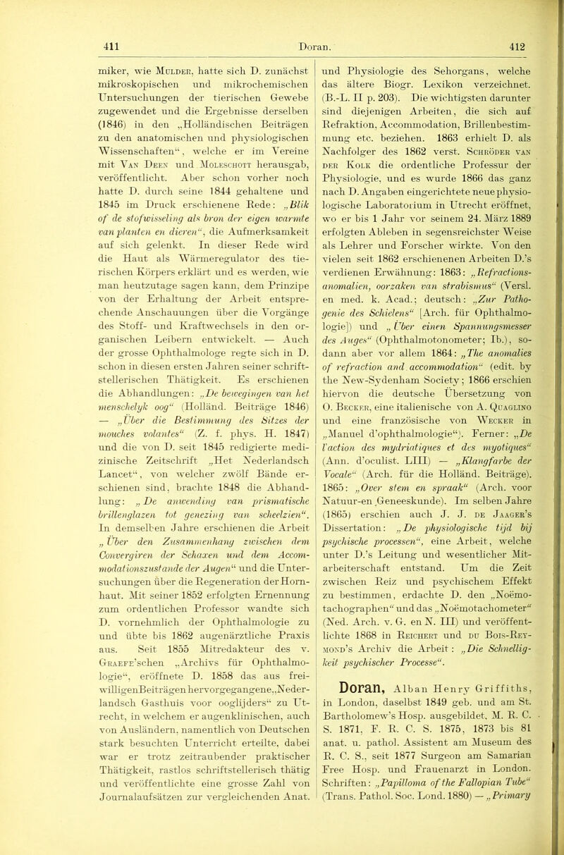 miker, wie Molder, hatte sich D. zunächst mikroskopischen nnd mikrodiemischen Untersuchungen der tierischen Gewebe zugewendet und die Ergebnisse derselben (1846) in den „Holländischen Beiträgen zu den anatomischen und physiologischen Wissenschaften“, welche er im Vereine mit Van Deen und Moleschott herausgab, veröffentlicht. Aber schon vorher noch hatte D. dm-ch seine 1844 gehaltene und 1845 im Druck erschienene Rede: „ Blik of de stof'wisseling als bron der eigen wärmte van'planten en dieren“, die Aufmerksamkeit auf sich gelenkt. In dieser Rede wird die Haut als Wärmeregulator des tie- rischen Körpers erklärt und es werden, wie man heutzutage sagen kann, dem Prinzipe von der Erhaltung der Arbeit entspre- chende Anschauimgen über die Vorgänge des Stoff- und Kraftwechsels in den or- ganischen Leibern entwickelt. — Auch der grosse Ophthalmologe regte sich in D. schon in diesen ersten Jahren seiner schrift- stellerischen Thätigkeit. Es erschienen die Abhandlungen: „De bewegivgen van het nienschelgk oog“ (Holländ. Beiträge 1846) — „Uber die Bestimmung des Bitzes der mouches volantes“ (Z. f. phys. H. 1847) und die von D. seit 1845 redigierte medi- zinische Zeitschrift „Het Xederlandsch Lancet“, von welcher zwölf Bände er- schienen sind, brachte 1848 die Abhand- lung: „De anwending van prismatische brillenglazen tot genezing van scheelzien“. In demselben Jahre ersclüenen die Arbeit „ Über den Zusammenhang zwischen dem Convergiren der Sehaxen und dem Accom- modatimiszustande der Augen'’'' und die Unter- suchungen über die Regeneration der Horn- haut. Mit seiner 1852 erfolgten Ernennung zum ordentlichen Professor wandte sich D. vornehmlich der Ophthalmologie zu und übte bis 1862 äugen ärztliche Praxis aus. Seit 1855 iRtredakteur des v. GRAEFE’schen „Archivs für Ophthalmo- logie“, eröffnete D. 1858 das aus frei- willigenBeiträgen hervorgegangene,jNeder- landsch Gasthuis voor ooglijders“ zu Ut- recht, in welchem er augenklinischen, auch von Ausländern, namentlich von Deutschen stark besuchten Ptnterricht erteilte, dabei war er trotz zeitraubender praktischer Thätigkeit, rastlos schriftstellerisch thätig mid veröffentlichte eine gi'osse Zahl von Journalaufsätzen zur vergleichenden Anat. und Physiologie des Sehorgans, welche das ältere Biogr. Lexikon verzeiclmet. (B.-L. II p. 203). Die wichtigsten darunter sind diejenigen Arbeiten, die sich auf Refraktion, Accommodation, Brillenbestim- mung etc. beziehen. 1863 erhielt D. als Nachfolger des 1862 verst. Schröder van DER Kolk die ordentliche Professur der Physiologie, und es wurde 1866 das ganz nach D. Angaben eingerichtete neue physio- logische Laboratorium in Utrecht eröffnet, wo er bis 1 Jalir vor seinem 24. März 1889 erfolgten Ableben in segensreichster Weise als Lehrer und Eorscher wü-kte. Von den vielen seit 1862 erschienenen Arbeiten D.’s verdienen Ei-wähnung: 1863: „Eefractions- anonialien, oorzähen van strabismus“ (Versl. en med. k. Acad.; deutsch: „Zur Patho- genie des Schielens“ [Arch. für Ophthalmo- logie]) und „ Über einen Spannungsmesser des JMyes“’(Ophthalmotonometer; Ib.), so- dann aber vor allem 1864: „The anomalies of refraction and accommodation“ (edit. by the New-Sydenham Society; 1866 erschien hiervon die deutsche Übersetzung von 0. Becker, eine italienische von A. Quaglino und eine französische von Wecker üi „Manuel d’ophthahnologie“). Ferner: „De Vaction des mydriatiques et des myotiques“ (Ann. d’oeulist. LIII) — „Klangfarbe der Vocale“ (Arch. fiü- die Holländ. Beiträge). 1865: „Over stem en spraak“ (Arch. voor Natuur-en Geneeskunde). Im selben Jalire (1865) erschien auch J. J. de Jaager’s Dissertation: „ De physiologische tijd bij psychische processen“, eine Arbeit, welche unter D.’s Leitung imd wesentheher Mit- arbeiterschaft entstand. Um die Zeit zwischen Reiz und psycliischem Effekt zu bestimmen, erdachte D. den „Noemo- tachographen und das „Noemotachometer (Ned. Arch. v. G. en N. III) imd veröffent- lichte 1868 in Reichert und du Bois-Rey- mond’s Arcliiv die Arbeit: „Die Schnellig- keit psychischer Processe“. Doran, Alban Henry Griffiths, in London, daselbst 1849 geb. und am St. Bartholomew’s Hosp. ausgebildet, M. R. C. S. 1871, E. R. C. S. 1875, 1873 bis 81 anat. u. pathol. Assistent am Museum des R. C. S., seit 1877 Surgeon am Samarian Free Hosp. und Frauenarzt in London. Schriften: „Papilloyna ofthe Fallopian Tube“ (Trans. Pathol. Soc. Lond. 1880) — „ Primary