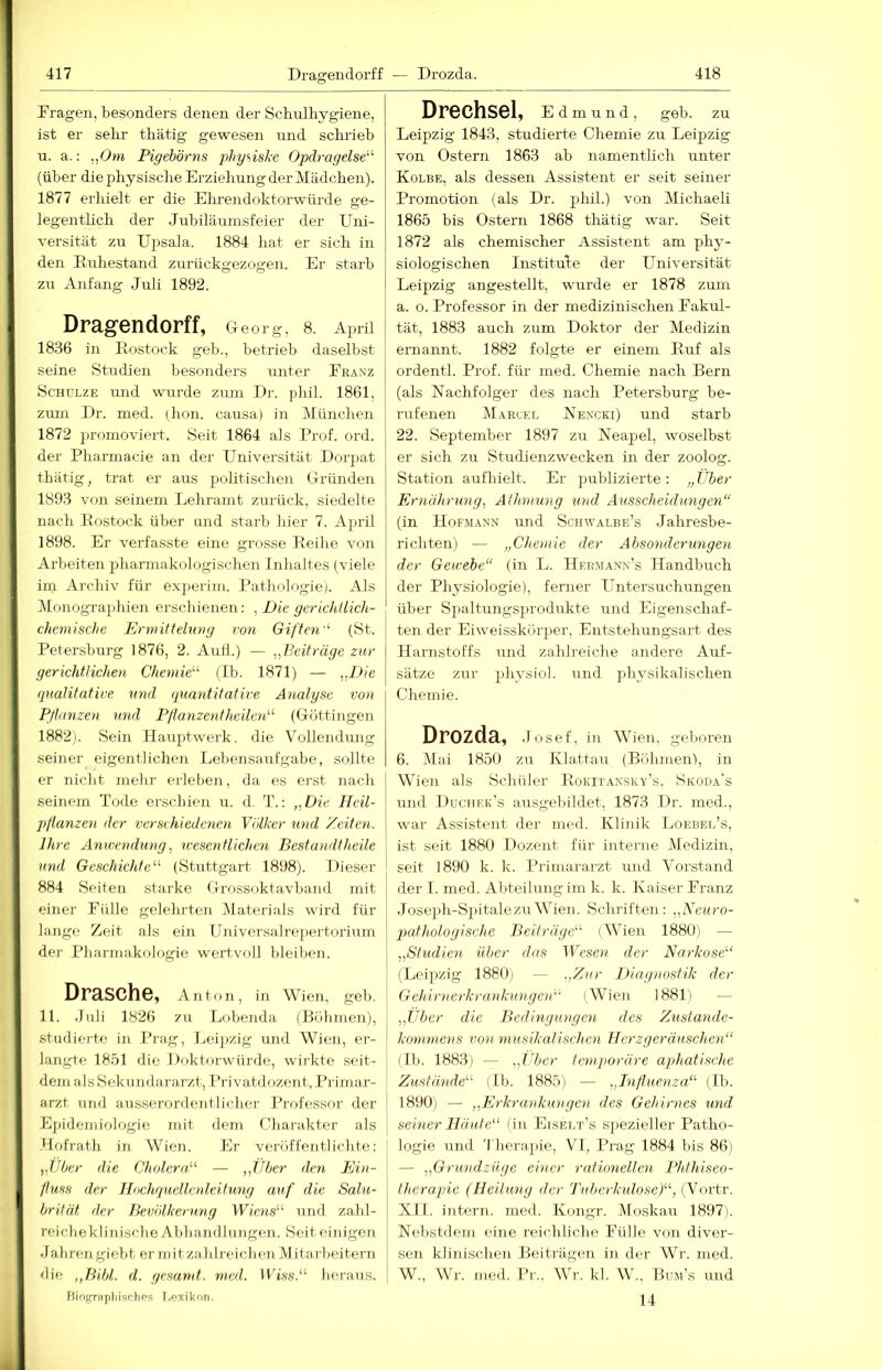 Fragen, besonders denen der Schulhygiene, ist er selrr thätig gewesen und schrieb u. a.: ,/Jm Pigebörns physiske Opdragelse^’' (über die physische Erziehung der Mädchen). 1877 erliielt er die Elirendoktorwürde ge- legentlich der .Tubiläuinsfeier der Uni- versität zu Upsala. 1884 hat er sich in den Euhestand zurückgezogen. Er starb zu Anfang Juli 1892. Dragendorff, Gleorg, 8. Ajudl 18.36 in Kostock geb., betrieb daselbst seine Studien besonders unter Franz Schulze und wurde zum Ur. phil. 1861, zum Dr. med. (hon. causa) in München 1872 promoviert. Seit 1864 als Prof. ord. der Pharmacie an der Universität Dorpat thätig, trat er aus politischen Gründen 1893 von seinem Lehramt zurück, siedelte nach Postock über und starb liier 7. April 1898. Er verfasste eine grosse Peihe von Arbeiten pharmakologischen Inhaltes (viele im Archiv für experim. Pathologie). Als Monographien erschienen: , Die gerichliich- chcmische Ermitlehwg von Giften'^ (St. Petersburg 1876, 2. Aufl.) — „Beiträge zur gerichtlichen Chemie'-^ (Ib. 1871) — „Die qualitative und quantitative Analyse von Pflanzen und Pflanzentheilen'-'- (Göttingen 1882). Sein Ilaujitwerk. die Vollendung seiner eigentlichen Lebensaufgabe, sollte er nicht mehr erleben, da es erst nach seinem Tode erschien u. d. : „Die lleil- pflanzen der versvhiedenoi Völker und Zeiten. Ihre Anwendung, wesentlichen Bestandtheile und Geschiehte^‘' (Stuttgart 1898). Dieser 884 Seiten starke Grossokf avband mit einer Fülle gelehrten Materials wird für lange Zeit als ein ünivcrsalrejiertorium der Pharmakologie wertvoll bleiben. Dräsche, Ant on, in Wien, geb. 11. .Tuli 1826 zu Lobenda (Böhmen), studierte in Prag, Leipzig und Wien, er- langte 18.ol die Doktorwürde, wirkte seit- dem als Sekiindararzt, I’rivatdozent, Primar- arzt und ausserordentlicher Professor der Ej)idemiologie mit dem Charakter als -Hofrath in Wien. Er veröffentlichte: „Uber die CholcraV — „Uber den Ein- fluss der Hochqucllod.eitung auf die Salu- brilät der Bevölkerung Wiens^^ und zabl- reicbeklijiische Al)bandlungen. Seit einigen •Jabren giebt er mitzablreichen Mitarbeitern die ,,Bibl. d. gesund, med. IFLs.“ heraus. Fiiognijiliischos I.oxikoti. Drechsel, Edmund, geb. zu Leipzig 1843, studierte Chemie zu Leipzig von Ostern 1863 ab namentlich unter Kolbe, als dessen Assistent er seit seiner Promotion (als Dr. phil.) von Michaeli 1865 bis Ostern 1868 thätig war. Seit 1872 als chemischer Assistent am phy- siologischen Institute der Universität Leipzig angestellt, wurde er 1878 zum а. o. Professor in der medizinischen Fakul- tät, 1883 auch zum Doktor der Medizin ernannt. 1882 folgte er einem Puf als ordentl. Prof, für med. Chemie nach Bern (als Nachfolger des nach Petersburg be- rufenen Marcel Nencki) und starb 22. September 1897 zu Neapel, woselbst er sich zu Studienzwecken in der zoolog. Station aufhielt. Er publizierte: „ IJber Ernährung, Athmung und Ausscheidungen“ (in Hofmann und Schwalbe’s Jahresbe- richten) — „Chemie der Absonderungeyi der Gewebe“ (in L. IlKiiMANN’s Handbuch der Physiologie), ferner Untersuchungen über Spaltungsprodukte und Eigenschaf- ten der Eiweisskörper, Entstehungsart des Harnstoffs und zahlreiche andere Auf- sätze zur physiol. und physikalischen Chemie. Drozda, .Tosef, in Wien, geboren б. jMai 1850 zu Klattau (Böhmen), in Wien als Schüler Pokitansky's. Skoda's und Duciiek’s ausgebildet, 1873 Dr. med., war Assistent der med. Klinik Loebel’s, ist seit 1880 Dozent für interne Medizin, seit 1890 k. k. Primararzt und Vorstand der 1. med. Abteilnng im k. k. Kaiser Franz .Jose]ih-S2)italezu Wien. Schriften : „Eeuro- putholoyische Beifrägd^ (Wien 1880) — „Studien über das IVesen. der Narkose''^ (Lei]>zig 1880i — .,Zar Diagnostik der Gehirnerkrunkunyeiü- (Wien 1881) — „Tiber die Bedingungen des Zustande- kommens von musikalischen Herzgeräuschen“ (II). 1883) — „fiter temporäre apthatische Zustände“ (Ib. 1885) — „Influenza“ (Ib. 1890) — „Erkraidiungen des Gehirnes und seiner Häute“ (in Eiselt’s spezieller Patho- logie und Therapie, VI, Prag 1884 bis 86) — „Grundzüye einer rationellen Phthiseo- therapie (Heilung der Tuberkulose}“, (Vnrtr. XII. intern, med. Kongr. Moskau 1897). Nebstdem eine reichlicbo Fülle von diver- sen klinischen Beiträgen in der Wr. med. W., Wr. med. Pr.. WTc kl. Wb, Bum’s und 14