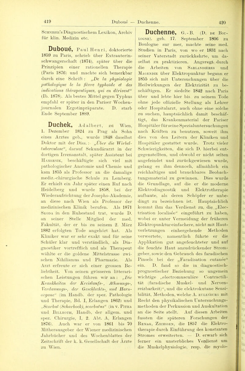 420 Scunirer’s Diagnostischem Lexikon, Archiv für klin. Medizin etc. Duboue, Paul Henri, doktorierte 1859 zu Paris, schrieb über Extrauterin- schwangerschaft (1874), später über die Prinzipien einer rationellen Therapie (Paris 1876) und machte sich bemerkbar durch eine Sclu'ift: „De la physiologie pafhologique le la fievre tgphoide et des indications therapeutiques, qui en derivent“ (Ib. 1878). Als bestes Mittel gegen Typhus empfalil er später in den Pariser Wochen- journalen Ergotinpräparate. D. starb Ende September 1889. Duchek, Adalbert, zu Wien, 1. Dezember 1824 zu Prag als Sohn eines Arztes geh., wurde 1848 daselbst Doktor mit der Diss. : „ther die Wirbel- fubercidose“, darauf Sekundärarzt in der dortigen Irrenanstalt, später Assistent bei H.^mernik, beschäftigte sich viel mit pathologischer Anatomie und Chemie und kam 1855 als Professor an die damalige mediz.-chirurgische Schule zu Lemberg. Er erhielt ein Jahr später einen Ruf nach Heidelberg und wurde 1858, bei der Wiederaufrichtung der Josejihs-Akademie, an diese nach Wien als Professor der medizinischen Klinik berufen. Als 1871 Skoda in den Ruhestand trat, wm-de D. an seiner Stelle Mitglied der med. Eakultät, der er bis zu seinem 2. März 1882 erfolgten Tode angehört hat. Als Kliniker war er sehr exakt und für seine Schüler klar und verständlich, als Dia- gnostiker vortrefhich und als Therapeut wählte er die goldene IVIittelstrasse zwi- schen Nihilismus und Pharmazie. Als Arzt erfreute er sich einer grossen Be- liebtheit. Von seinen grösseren litterari- schen Leistungen führen wir an: „Die Krankheiten der Kreislaufs-, Athmungs-, Verdaimngs-, der Geschlechfs-_ und Hnrn- organe“ (im Handb. der spez. Pathologie und Therapie, Bd. I, Erlangen 1862) und ..Scorbuf {Scharbock), scorbatus“ (in v. Pitha und Billeoth, Handb. der allgem. und spez. Chirurgie, I, 2. Abt. A, Erlangen 1876). Auch war er von 1861 bis 70 Mitherausgeber der Wiener medizinischen Jahrbücher und des Wochenblattes der Zeitschrift der k. k. Gesellschaft der Arzte zu Wien. Duchenne, g.-b. (D. DE Boü- logne). geh. 17. September 1806 zu Boulogne sur mer, machte seine med. Studien in Paris, von wo er 1831 nach seiner Vaterstadt zurückkehrte, mn da- selbst zu praktizieren. Angeregt durch die Arbeiten von SarlandiIjees und Maoendie über Elektroj^unktur begann er 1855 sich mit Untersuchungen über die Heilwirkungen der Elektrizität zu be- schäftigen. Er siedelte 1842 nach Paris über und lebte hier bis zu seinem Tode olme jede offizielle Stellung als Lehrer oder Hospitalarzt, auch olme eine solche zu suchen, hauptsächlich damit beschäf- tigt, das Krankenmaterial der Pariser Hosjjitäler für seine Spezialuntersuchungen nach Kräften zu benutzen, soweit ilmi dies von den Leitern der Ivliniken und Hospitäler gestattet wurde. Trotz vieler Schwierigkeiten, die sich D. hierbei ent- gegenstellten, und obwohl er nicht selten angefeindet und zurückgewiesen wurde, gelang es ihm dennoch, allmählich ein reichhaltiges und brauchbares Beobach- tungsmaterial zu gewinnen. Dies wurde die Grundlage, auf die er die moderne Elektrodiagnostik und Elektrotherapie aufbaute, als deren Schöpfer er unbe- dingt zu bezeichnen ist. Hauptsächlich kommt ihm das Verdienst zu, die „Elec- trisation localisee eingeführt zu haben, wobei er unter Vermeidung der früheren Elektropunktur einfachere, nicht mit Hairt- verletzungen eiiiliergehende Methoden verwertete, namentlich führte er die Applikation gut angefeuchteter und auf die feuchte Haut anzudrückender Stroin- geber, sowie den Gebrauch des faradischen Pinsels bei der „Paradisation cutanee“ ein. D. fand so die in diagnostisch- prognostischer Beziehung so ungemein wichtige ,,electromusculäre Contractili- tät (faradische Muskel- und Nerven- reizbarkeit)“, und die elektrokutane Sensi- bilität, Methoden, welche A. eulexburg mit Recht den physikalischen Untersuchungs- methoden der Perkussion und Auskultation an die Seite stellt. Auf diesen Arbeiten fussten die späteren Porschungen der Re.mak, Ziemssen, die 1857 die Elektro- therapie durch Einführung des konstanten Stromes erweiterten. — D. erwarb sich ferner ein unsterbliches Verdienst um die Muskelphysiologie, resjj. die myolo-