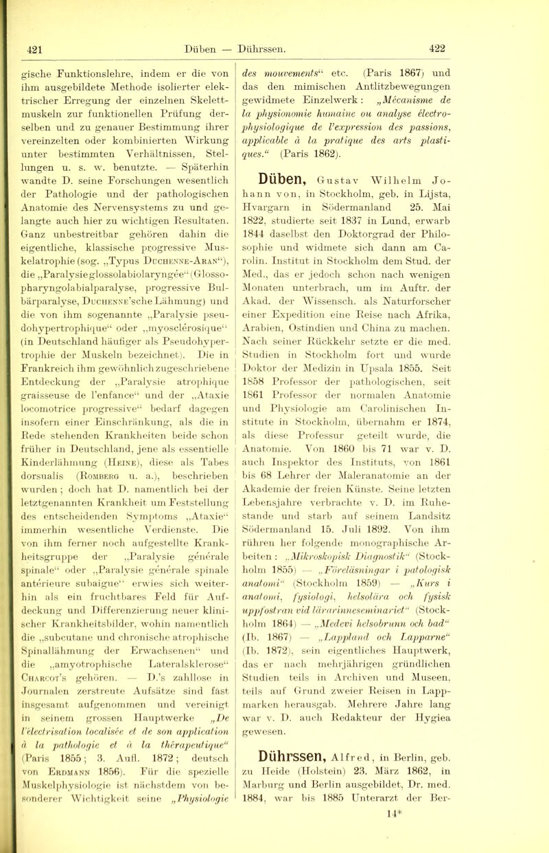 gische Funktionslelire, indem er die von ihm ausgebildete Methode isolierter elek- trischer Erregung der einzelnen Skelett- muskeln zur funktionellen Prüfung der- selben und zu genauer Bestimmung ihrer vereinzelten oder kombinierten Wirkung unter bestimmten Verhältnissen, Stel- lungen u. s. w. benutzte. — Späterhin wandte D. seine rorschimgen wesentlich der Pathologie und der pathologischen Anatomie des Nervensystems zu und ge- langte auch hier zu wichtigen Eesultaten. Ganz rmbestreitbar gehören dahin die eigentliche, klassische progressive Mus- kelatrophie (sog. ,,Typus Ddchen.ve-Aran“), die ,,Paralysieglossolabiolaryngee“(Glosso- pharyngolabialparalyse, progressive Bul- bärj>aralyse, DucHENNE'sche Lähmung) und die von ihm sogenannte „Paralysie jiseu- dohypertrophiipie“ oder „myosclerosii[ue“ (in Deutscliland häufiger als Pseudohyper- trophie der Muskeln bezeiclmet). Die in ' Frankreicli ihm gewöhnlichzugescliriebene ! Entdeckung der „l’aralysie atro]jhique graisseuse de Tenfance“ und der „Ataxie locomotrice progressive“ bedarf dagegen insofern einer Einschränkung, als die in Bede stehenden Krankheiten beide schon früher in Deutschland, jene als essentielle | Kinderlähmung (Heine), diese als Tabes dorsualis (Bömberg u. a.), beschrieben wurden; doch hat D. namentlich bei der letztgenannten Krankheit um Feststellung des entscheidenden Syiii])toms ,.Ataxie“ immerhin wesentliche Verdienste. Die von ihm ferner noch aufgestellte Krank- heitsgru]ipe der „Pai-alysie generale sjiinale“ oder „Paralysie generale spinale anterieure suhaigue“ erwies sich weiter- hin als ein fruchtbares Feld füi- Auf- deckung und Differenzierung neuer klini- scher Krankheitsbilder, wohin naitientlich die „subcutane und chronische atrojihische Spinallähmung der Erwachsenen“ und die „amyotrojdiische Lateralsklerose“ Charcot’s gehören. -- D.’s zahllose in Journalen zerstreute Aufsätze sind fäst insgesamt aufgenommen und vereinigt in seinem grossen Hauptwerke „De VHectrisation localDce et de son applieaHon ä la pntholonie et d la therapeutique (Paris 1855; .8. Autl. 1872; deutsch von Erdmann 1856). Für die spezielle Muskelfdiysiologie ist nächstdem von be- sonderer Wichtigkeit seine „Physiologie des mouvenients^' etc. (Paris 1867; und das den mimischen Antlitzbewegungen gewidmete Einzelwerk: „Mecanisme de la physionmnie humaine ou analyse electro- physiologique de Vexp>ression des passio7is, applicable ä la pratique des arts plasti- ques.“ (Paris 1862). Düben, Gustav Willi elm Jo- hann von, in Stockholm, geb. in Lijsta, Hvargarn in Södermanland 25. Mai 1822, studierte seit 1837 in Lund, erwarb 1844 daselbst den Doktorgrad der Philo- sophie und widmete sich dann am Ca- rolin. Institut in Stockholm dem Stud. der Med., das er Jedoch schon nach wenigen IMonaten unterbrach, um im Auftr. der Akad. der Wissensch. als Naturforscher einer Expedition eine Boise nach Afrika, Arabien, Ostindien und China zu machen. Nach seiner Bückkehr setzte er die med. Studien in Stockholm fort und wurde Doktor der Medizin in Upsala 1855. Seit 1858 Professor der pathologischen, seit 1861 Professor der normalen Anatomie und i’hysiohigie am Carolinischen In- stitute in Stockliolm, übernahm er 1874, als diese Professur geteilt wurde, die Anatomie. Von 1860 liis 71 war v. D. auch Inspektor des Instituts, von 1861 bis 68 Lehrer der Maleranatomie an der Akademie der freien Künste. Seine letzten Lebensjahre verbrachte v. D. im Buhe- stande und starb auf seinem Landsitz Södermanland 15. .luli 1892. Von ihm rühren her folgende monograjihische Ar- beitmi; ..Mikroskupisk Diagnostik“ (Stock- holm 1855) — „Fdreläsningar i padologisk anatoini“ (Stockholm 1859) — „Kurs i antdonii, fysiologi, helsolüra och fysisk upqjf 'ostran vid lärarinnescmmariet (Stock- holm 1864) ~ - ..Medevi heJsobrimn och had“ (Ib. 1867) — „Lappland^ och Lapparne“ (Ib. 1872), sein eigentliches Hauptwerk, das er nach mehrjährigen gründlichen Studien teils in Archiven und Museen, teils auf Grund zweier Beisen in Lapp- marken herausgab. Mehrere Jahre lang war V. D. auch Bedakteur der Hygiea gewesen. Dührssen, Alfred, in Berlin, geb. zu Heide (Holstein) 23. März 1862, in Marburg und Berlin ausgebildet, Dr. med. 1884, wai’ bis 1885 Unterarzt der Ber- 14*