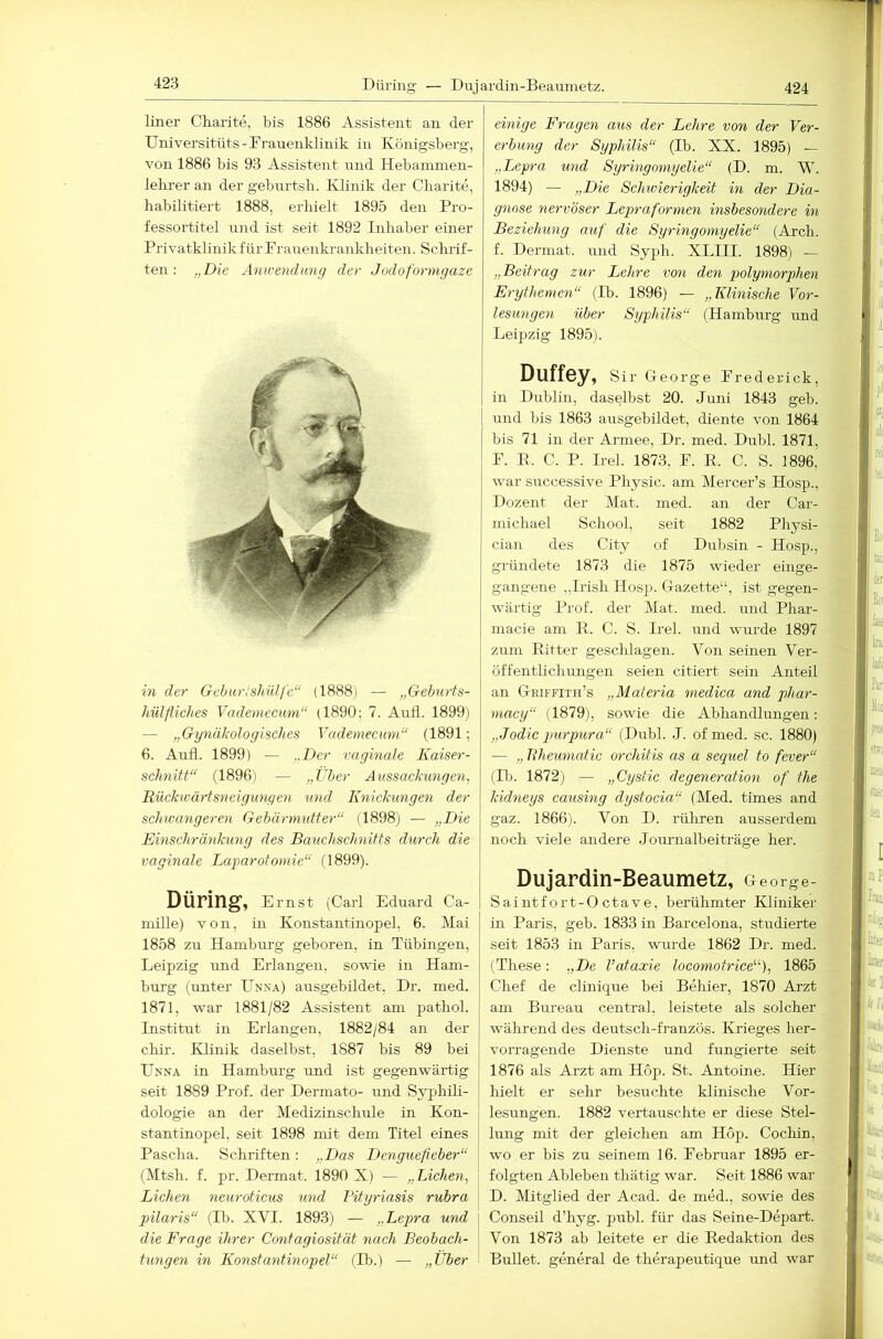 424 Düring — Duj ardin-Beamnetz. liner Charite, bis 1886 Assistent an der Universitiits-Frauenklinik in Königsberg, von 1886 bis 93 Assistent und Hebainmen- lelu'er an der geburtsh. Klinik der Charite, habilitiert 1888, erhielt 1895 den Pro- fessortitel und ist seit 1892 Inhaber einer Privatklinik für Frauenkrankheiten. Schrif- ten : „Die Anwendung der Jodoformgaze in der Geburishülfe“ (1888; — „Gehurts- hülfiches Vademeemn“ (1890; 7. Aufl. 1899) — „Gynäkologisches Vademeemn“ (1891; 6. Aufl. 1899) — „Der vaginale Kaiser- schnitt“ (1896) — „Über Aussackungen, Rückwärtsneigungen und Knickungen der schwangeren Gebärmutter“ (1898) — „Die Einschränkung des Bauchschnitts durch die vaginale Laparotomie“ (1899). Düring, Emst (Carl Eduard Ca- mille) von, in Konstantinopel, 6. Mai 1858 zu Hambrrrg geboren, in Tübingen, Leipzig und Erlangen, sowie in Ham- burg (unter ünn.4) ausgebildet, Dr. med. 1871, war 1881/82 Assistent am pathol. Institut in Erlangen, 1882/84 an der chir. Klinik daselbst, 1887 bis 89 bei Unna in Hamburg und ist gegenwärtig seit 1889 Prof, der Dermato- und SyphUi- dologie an der Medizinschule in Kon- stantinopel, seit 1898 mit dem Titel eines Pascha. Schriften: „Das Denguefieber“ (Mtsh. f. pr. Dermat. 1890 X) — „Lichen, Lichen neuroticus und Pityriasis rubra pilaris“ (Ib. XVI. 1893) — „Lepra und | die Frage ihrer Contagiosität nach Beobach- tungen in Konstantinopel“ (Ib.) — „Über einige F'ragen aus der Lehre von der Ver- erbung der Syphilis“ (Ib. XX. 1895) — „Lepra tmd Syringomyelie“ (D. m. W. 1894) — „Die Schtvierigkeit in der Dia- gnose nervöser Lepraformen insbesondere in Beziehung auf die Syringomyelie“ (Arch. f. Dermat. und Syph. XLIII. 1898) — „Beitrag zur Lehre von den polymorphen Erythemen“ (Ib. 1896) — „Klinische Vor- lesungen über Syphilis“ (Hamburg und Leipzig 1895). Duff6y, Sir George Frederick, in Dublin, daselbst 20. Jnni 1843 geb. und bis 1863 ausgebildet, diente von 1864 bis 71 in der Armee, Dr. med. Dubl. 1871, F. P. C. P. Irel. 1873, F. K. C. S. 1896, war successive Physic. am Mercer’s Hosp., Dozent der Mat. med. an der Car- michael School, seit 1882 Physi- cian des City of Dubsin - Hosp., gründete 1873 die 1875 wieder einge- gangene „Irish Hos^J. Gazette“, ist gegen- wärtig Prof, der Mat. med. und Phar- macie am II. C. S. Irel. und wurde 1897 zum Bitter geschlagen. Von seinen Ver- öffentlichungen seien citiert sein Anteil an Griffith’s „Materia niedica and phar- macy“ (1879), sowie die Abhandlungen: „Jodic purpura“ (Dubl. .1. of med. sc. 1880) — „ llheumatic orchitis as a sequel to fever“ (Ib. 1872) — „Cystic degeneration of the kidneys causing dystocia“ (Med. times and gaz. 1866). Von D. rühren ausserdem noch viele andere Journalbeiträge her. Dujardin-Beaumetz, George- Saintfort-O ctave, berühmter Kliniker in Paris, geb. 1833 in Barcelona, studierte seit 1853 in Paris, wurde 1862 Dr. med. (These: „De l’ataxie locomotrice“), 1865 Chef de clinique bei Behier, 1870 Arzt am Bureau central, leistete als solcher während des deutsch-französ. Kiäeges her- vorragende Dienste und fungierte seit 1876 als Arzt am Hop. St. Antoine. Hier hielt er sehr besuchte klinische Vor- lesungen. 1882 vertauschte er diese Stel- lung mit der gleichen am Hop. Cochin, wo er bis zu seinem 16. Februar 1895 er- folgten Ableben thätig war. Seit 1886 war D. Mitglied der Acad. de med., sowie des Conseil d’hyg. publ. für das Seine-Depart. Von 1873 ab leitete er die Bedaktion des Bullet, general de therapeutique und war