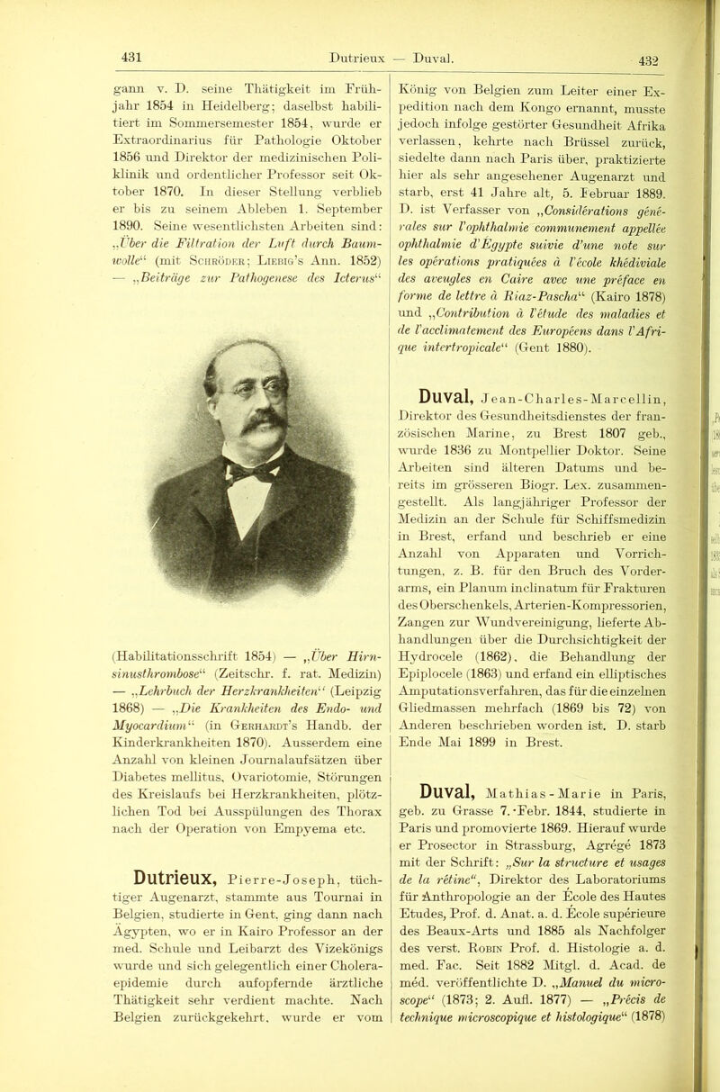 432 gann v. D. seine Tliätigkeit im Früli- jahr 1854 in Heidelberg; daselbst habili- tiert im Sommersemester 1854, wurde er Extraordinarius für Pathologie Oktober 1856 imd Direktor der medizinischen Poli- klinik und ordentlicher Professor seit Ok- tober 1870. In dieser Stellung verblieb er bis zu seinem Ableben 1. September 1890. Seine wesentlichsten Arbeiten sind: ,.Vber die Filtration der Lvft durch Baum- wolle'-'- (mit Schröder; Liebig’s Aun. 1852) — „Beiträge zur Pathogenese des Icterus^^ (Habihtationsschrift 1854) — „Über Hirn- sinusthronibose^^ (Zeitschr. f. rat. Medizin) — „Lehrbuch der Herzkrankheiten’’’ (Leipzig 1868) — „Die Krankheiten des Endo- und Myocardiuni” (in Gerhardt’s Handb. der Kinderkrankheiten 1870). Ausserdem eine Anzahl von kleinen Journalaufsätzen über Diabetes mellitus. Ovariotomie, Störungen des Kreislaufs bei Herzki-anklieiten, plötz- lichen Tod bei Ausspülungen des Thorax nach der Operation von Empyema etc. Dutrieux, Pierre-Joseph, tüch- tiger Augenarzt, stammte aus Tournai in Belgien, studierte in Gent, ging dann nach Ägypten, wo er in Kairo Professor an der med. Schule und Leibarzt des Vizekönigs wurde und sich gelegentlich einer Cholera- epidemie durch aufopfernde ärztliche Thätigkeit sehr verdient machte. Nach Belgien zurückgekehrt, wurde er vom König von Belgien zum Leiter einer Ex- pedition nach dem Kongo ernannt, musste jedoch infolge gestörter Gesundlieit Afrika verlassen, kehrte nach Brüssel zurück, siedelte dann nach Paris über, praktizierte hier als sehr angesehener Augenarzt imd starb, erst 41 Jahre alt, 5. lebruar 1889. D. ist Verfasser von „Considerations gene- rales sur Vophthalmie communement appellee Ophthalmie d’Egypte suivie d’une note sur les operations pratiquees ä l'ecole khediviale des aveugles en Caire avec une preface en forme de lettre ä Riaz-Pascha’’’- (Kairo 1878) imd „Contribution ä Vetude des maladies et de Vacclimatement des Europeens dans l'Afri- que intertropicale“ (Gent 1880). Duval, J ean-Charles-Marcellin, Direktor des Gesundheitsdienstes der fran- zösischen Marine, zu Brest 1807 geh., wurde 1836 zu Montpellier Doktor. Seine Arbeiten sind älteren Datums und be- reits im grösseren Biogr. Lex. zusammen- gestellt. Als langj älu'iger Professor der Medizin an der Schule für Schiffsmedizin in Brest, erfand und beschrieb er eine Anzahl von Apjiaraten und Vorrich- tungen, z. B. für den Bruch des Vorder- arms, ein Planum inclinatum für Eraktmen des Oberschenkels, Arterien-Kompressorien, Zangen zur Wundvereinigung, lieferte Ab- handlungen über die Dm-chsichtigkeit der Hydrocele (1862). die Behandlung der Epiplocele (1863) und erfand ein eUiptisches Amputationsverfaliren, das für die einzehien Gliedmassen mehrfach (1869 bis 72) von Anderen besclu’ieben worden ist. D. starb Ende Mai 1899 in Brest. Duval, Mathias - Marie in Paris, geh. zu Grasse 7.-Eebr. 1844, studierte in Paris und promovierte 1869. Hierauf wurde er Prosector in Strassburg, Agrege 1873 mit der Schrift: „Sur la structure et usages de la retine“, Direktor des Laboratoriums für Anthropologie an der Ecole des Hautes Etudes, Prof. d. Anat. a, d. Ecole superieure des Beaux-Arts und 1885 als Nachfolger des verst. Eobin Prof. d. Histologie a. d. med. Eac. Seit 1882 Mitgl. d. Acad. de med. veröffentlichte D. „Manuel du micro- scope” (1873; 2. Aufl. 1877) — „Precis de technique microscopique et histologique”’ (1878)