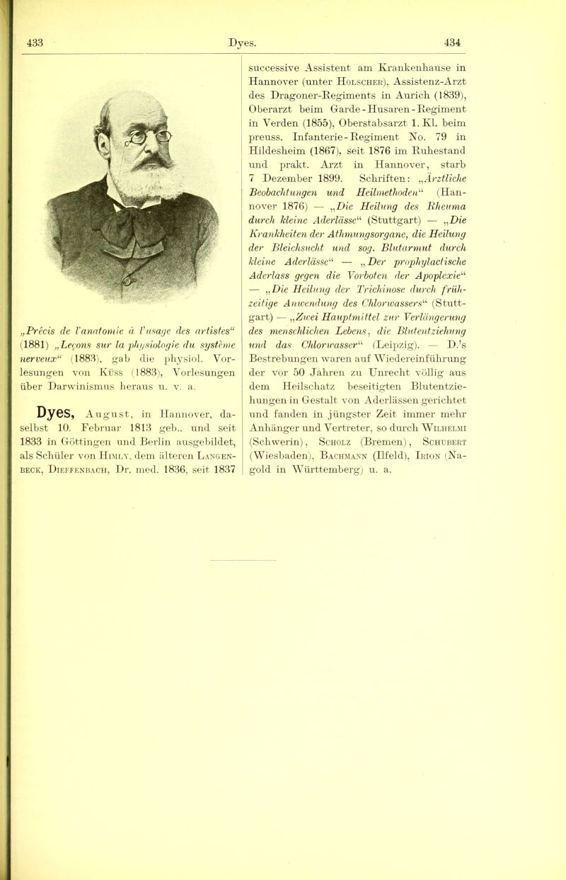 „Freds de Vanntomle ä Vus(i(je des artistes“ (1881) „Le^ons sur la phi/siologie du Systeme nerveux“ il883i, gab die 2)li3^siol,, Vor- lesungen von Küss (1883), Vorlesungen über Darwinismus heraus u. v, a. Dyes, Augmst, in Hannover, da- selbst 10. Februar 1813 geb.. und seit 1833 in Döttingen und Berlin ausgebildet, als Schüler von H(moy, dem älteren Langen- BECK, Dieffenbach, I )r. nied. 1836, seit 1837 successive Assistent am Krankenliause in Hannover (unter Holscher), Assistenz-Arzt des Dragoner-Regiments in Auricli (1839), Oberarzt beim Garde - Husaren - Regiment in Verden (1855), Oberstabsarzt 1. Kl. beim preuss. Infaiiterie - Regiment No. 79 in Hildeslieim (1867), seit 1876 ün Ruhestand und prakt. Ai’zt in .Hannover, starb 7 Dezember 1899. Schi-iften: Ärztliche Beobachtungen und Heilmethodetd'- (Han- nover 1876) — „Die Heilung des Bheuma durch kleine Aderlässe’’^ (Stuttgart) — „Die Krankheiten der Ätlmmngsorgane, die Heilung der Bleichsucht und sog. Blutarmut durch kleine Aderlässe'''' — „ Der prophylactische Aderlass gegen die Vorboten der Apoplexie'''' — „Die Heilung der Trichinose durch früh- zeitige Anwendung des Chloriuassers' (Stutt- gart) — ,,Zu'ei Hauptmittel zur Verlängerung des menschlichen Lebens, die Blutentziehung tind das Chlomcasser''' (Leipzig). — D.’s Bestrebungen waren auf Wiedereinführung der vor 50 Jahren zu Unrecht völlig ans dem Heilschatz beseitigten Blutentzie- hungen in Gestalt von Aderlässen gerichtet und fanden in jüngster Zeit immer mehr Anhänger und Vertreter, so durch Wilhelmi (Schwerin), Scholz (Bremen), Schubert (Wiesbaden), Bachmaxn (Hfeld), Irion (Na- gold in Württemberg) u. a.