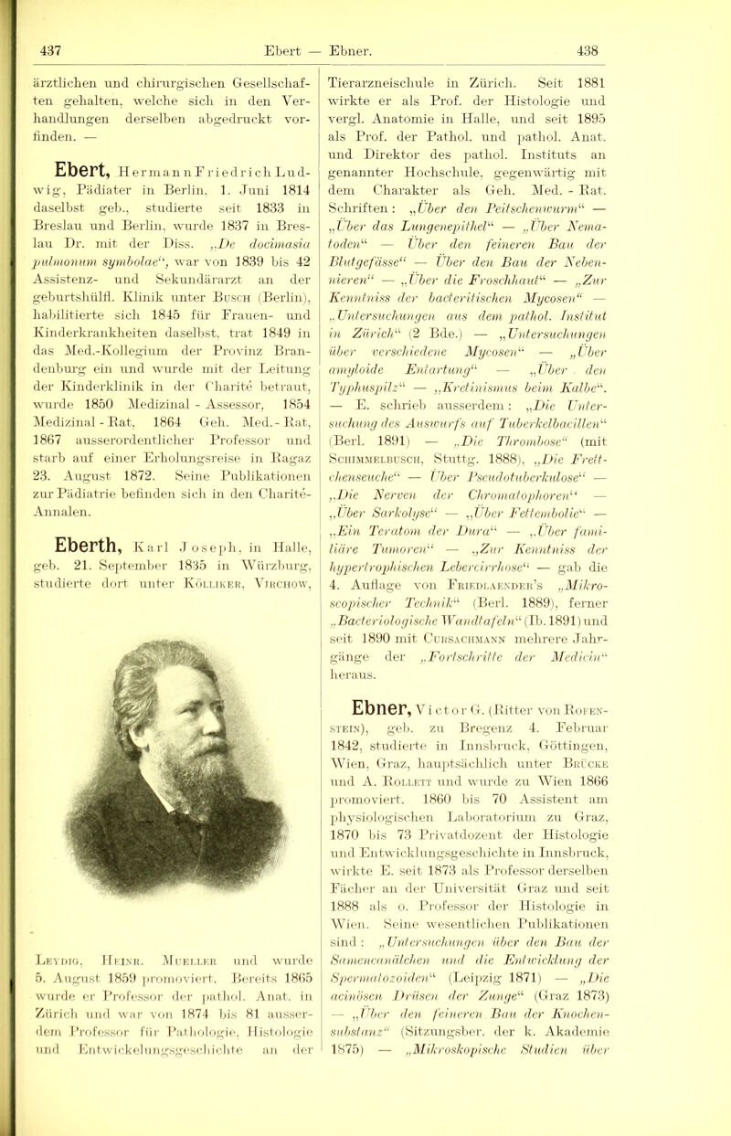 ärztlicben nnd cliirurgisclien Gesellschaf- ten gehalten, welche sich in den Ver- handlmigen derselben abgedruckt vor- tinden. — Ebert, h er in an iiFriedr i ch Lud- wig, Pädiater in Berlin. 1. .Juni 1814 daselbst geb., studierte seit 1833 in Breslau und Berlin, wurde 1837 in Bres- lau Dr. mit der Diss. ,.L>e docimasia 2ndmonum symholae‘', war von 1839 bis 42 Assistenz- und Sekundärarzt an der geburtshüld. Klinik unter Busch (Berlin), habilitierte sich 1845 für Frauen- und Kinderkrankheiten daselbst, trat 1849 in das Med.-Kollegium der Provinz Bran- denburg ein und wurde mit der Leitung der Kinderklinik in der ('harite betraut, wurde 1850 Medizinal - Assessor, 1854 Medizinal - Pat, 1864 Geh. Med.-Bat, 1867 ausserordentlicher Professor und starb auf einer Erholungsreise in Ragaz 23. August 1872. Seine Publikationen zur Pädiatrie befinden sich in den Charite- Annalen. Eberth, Karl .Joseiih, in Halle, geh. 21. September 1835 in \Yärzburg, studierte dort unter Kölliker, Vmciiow, Leydtg, Hkinr. Muei.lkr und wurde 5. August 1859 jjromoviert. Bereits 1865 wurde er J’rofessor dei' pathol. Anat. in Zürich und war von 1874 bis 81 ausser- dem Jh'ofessor füi- Pathologie, Histologie und Entwickelung.sgeschiclite an der Tierarzneisclurle in Zürich. Seit 1881 wirkte er als Prof, der Histologie und vergl. Anatomie in Halle, und seit 1895 als Prof, der Pathol. und pathol. Anat. und Direktor des pathol. Instituts an genannter Hochsclmle, gegenwärtig mit dem Charakter als Geh. Med. - Bat. Schriften; „Uber den PeitschenwurnU — „liier das LungenejjitheU — „Über Nema- toden'-^ — Zljer den feineren Bau der Blutgefässe“ — Über den Bau der Neben- nieren“ — „Uber die Froschhauf“ — „Zur Kennfniss der bacterifischen Mycosen“ — ,. Untersuchungen aus dem pathol. Institut in Zürich“ (2 Bde.) — „Untersuchungen über verschiedene Mycosen“ — „Uber amyloide Entartung“ — „Uber den Typlmspilz“ — „Kretinismus beim Kalbe“. — E. schrieb ausserdem: „Die Unter- suchung des Auswurfs auf Tuberkelbacillen“ iBerl. 1891) — ,.Die Thrombose“ (mit Schimmelbusch, Stuttg. 1888], „Die F'rett- ehenseuche“ — Über Pseudotuberkulose“ — „Die Nerven der Chromatopihoren''' — „Uber Sark'olyse“ — „Uber Fettembolie“ — „Ein Teratom der Dura“ — „Über fami- liäre Tumoren“ — „Zur Kenntniss der liypiertrojjhischen Lebercirrhose“ — gab die 4. Aullage von Feieiilaenueh’s „Mihro- scopischer Technik“ (Berl. 1889), ferner „Bacteriologischc lYandtafeln“ (Bn 1891) und seit 1890 mit Cursachmann mehrere .Talu'- gänge der „Fortschritte der Medicin“ heraus. Ebri6r, V i ct o r G. ( Ritter von Bofen- stein), gel). zu Bregenz 4. Februar 1842, studierte in Innsbruck, Göttingeu, Wien, Graz, hauptsächlich unter Brücke und A. Bollett und wurde zu Wien 1866 promoviert. 1860 bis 70 Assistent am physiologischen Lahoratorium zu Graz, 1870 bis 73 Privatdozent der Histologie und Entwicklungsgeschichte in Innsbruck, wirkte E. seit 1873 als Professor derselben Fächer an der Universität Graz und seit 1888 als o. Professor der Histologie in Wien. Seine wesentlichen Publikationen sind : ,, Untersuchungen über den Bau der Samencanälchen und die Entwicklung der Spermafozoiden“ (Leipzig 1871) — „Die acinösen Drüsen, der Zunge“ (Graz 1873) — „über den feineren Bau der Knochen- suhstanz“ (Sitzungsber. der k. Akademie 1875) — „Mikroskopische Studien über