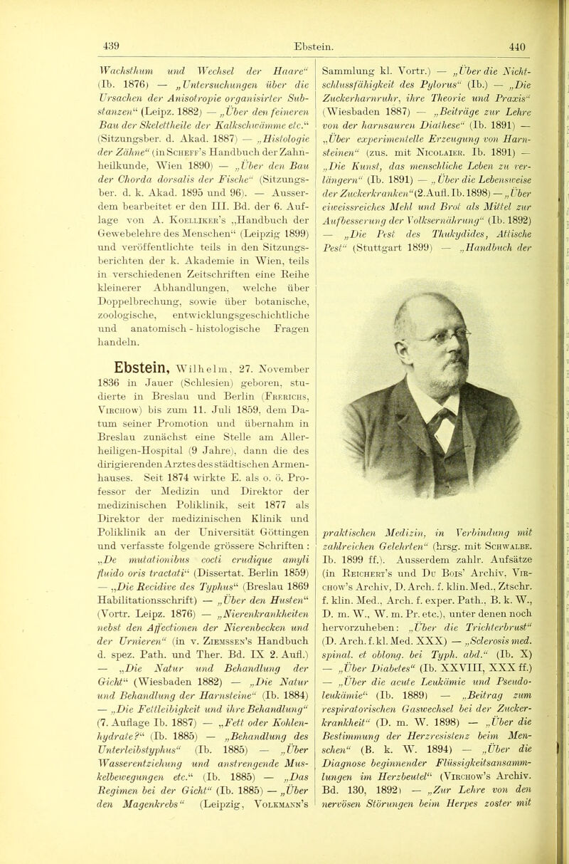 Wachdhmn und Wechsel der Haare“ (Ib. 1876) — „Untersuchungen über die Ursachen der Anisotrojne organisirter Siib- stanzen'-'- (Leii^z. 1882j — „Über den feineren Bau der Skelettheile der Kalkschwämme etct^ (Sitzungsber. d. Akad. 1887) — „Histologie der Zähne“ (üiScheff’s Handbncli derZalin- lieükunde, Wien 1890) — „Über den Bau der Chorda dorsalis der Fische“ (Sitznngs- ber. d. k. Akad. 1895 tind 96). — Ansser- dem bearbeitet er den III. Bd. der 6. Auf- lage von A. Ivoellikf.r’s „Handbuch der Gewebelehre des Menschen“ (Leipzig 1899) und veröffentlichte teils in den Sitzungs- berichten der k. Akademie in Wien, teils in verschiedenen Zeitschriften eine Eeihe kleinerer Abhandlungen, welche über 1 )op])elbrechung, sowie über botanische, zoologische, entwicklungsgeschichtliche und anatomisch - histologische Eragen handeln. Ebstein, wiihei m, 27. Aovember 1836 in lauer (Schlesien) geboren, stu- dierte in Breslau und Beilin (Frerichs, ViRCHOw) bis zum 11. Juli 1859, dem Da- tum seiner Promotion und übernahm in Breslau zunächst eine Stelle am Aller- heiligen-Hospital (9 Jalu’e), dann die des dülgierenden Arztes des städtischen Armen- hauses. Seit 1874 wirkte E. als o. ö. Pro- fessor der Medizin imd Direktor der medizinischen Poliklinik, seit 1877 als Direktor der medizinischen Klinik und Poliklinik an der Universität Göttingen und verfasste folgende grössere Schriften : „De mutafionibus cocti crudique amyli fiuido oris tractatF (Dissertat. Berlin 1859) — „Die Recidive des Typhus''^ (Breslau 1869 Habilitationssclirift) — „Über den Husten'''' (Vortr. Leipz. 1876) — „Nierenkrankheiten nebst den Äffectimen der Nierenbecken und der Urnieren“ (in v. Ziemssen’s Handbuch d. spez. Path. imd Ther. Bd. IX 2. Aufl.) — „Die Natur und Behandlung der GichU (Wiesbaden 1882) — „Die Natur und Behandlung der Harnsteine“ (Ib. 1884) — „Die Fettleibigkeit und ihre Behandlung“ (7. Auflage Ib. 1887) — „Fett oder Kohlen- hydrate'^''' (Ib. 1885) — „Behandlung des Unterleibstyphus“ (Ib. 1885) — „Über Wasserentziehung und anstrengende Mus- kelbewegungen etcF (Ib. 1885) — „Das Regimen bei der Gicht“ (Ib. 1885) — „Über den Magenkrebs“ (Leipzig, Volkmaxn’s Sammlung kl. Vortr.) — „Über die Nichf- scldussfähigkeit des Pglorus“ (Ib.) — „Die Zuckerharnruhr, ihre Theorie und Praxis'' (Wiesbaden 1887) — „Beiträge zur Lehre von der liarnsauren Diathese“ (Ib. 1891) — „Über exq^erimentelle Erzeugung von Harn- steinen“ (zus. mit XicoLAiER. Ib. 1891) — „Die Kunst, das menschliche Leben zu ver- längern“ (Ib. 1891) — „ Über die Lebensweise der Zuckerkranken“{2.N\xK Ib. 1898) — „ Über eiweissreiches Mehl und Brot als Mittel zur Aufbesserung der Volksernährung“ (Ib. 1892) — „Die I’est des Thukydides, Attische Pest“ (Stuttgart 1899) — „Handbuch der praktischen Medizin, in Verbindung mit zahlreichen Gelehrten“ (lirsg. mit Schwalbe. Ib. 1899 ff.). Ausserdem zahlr. Aufsätze (in Eeichert’s und Do Bois’ Archiv, Vra- CHOw’s Archiv, D. Arch. f. klin.Med., Ztschr. f. klin. Med., Arch. f. exper. Path., B. k. W., D. m. W., W. m. Pr. etc.), unter denen noch hervorzuheben: „Über die Trichterbrust“ (D. Arch. f.kl. Med. XXX) — „Sclerosis med. spinal, et oblong, bei Typh. abd.“ (Ib. X) - „Über Diabetes“ (Ib. XXVIII, XXX ff.) — „Über die acute Leukämie und Pseudo- leukämie''' (Ib. 1889) — „Beitrag zum respirato'rischen Gaswechsel bei der Zucker- krankheit“ (D. m. W. 1898) — „Über die Bestimmung der Herzresistenz beim Men- schen“ (B. k. W. 1894) — „Über die Diagnose beginyiender Flüssigkeitsansamm- lungen itn Herzbeutel“ (Virchow’s Archiv. Bd. 130, 1892) — „Zur Lehre von den nervösen Störungen beim Herpes zoster mit