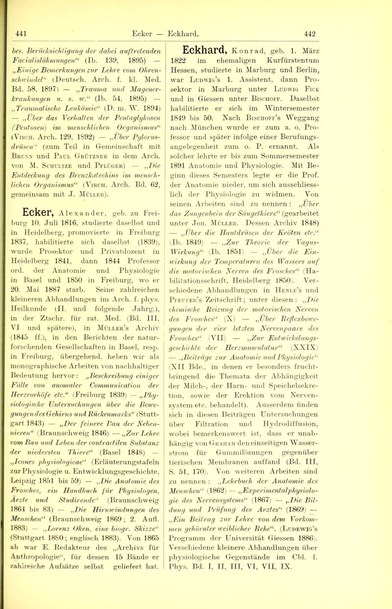 bes. Berücl'sichügung der dabei auftrdenden Facialislähmungen“ (Ib. 139, 1895) — „Einige Bemerkungen zur Lehre vom Oltren- schwindel“ (Deutsch. Arch. f. kl. Med. Bd. 58, 1897) — „Trauma und Magener- krankungen u. s. IC.“ (Ib. 54, 1895) — „Traumatische Leukämie“ (D. m. W. 1894) — „Über das Verhalten der Pentaglykosen (Pentosen) im menschlichen Organismus“ (ViRCH. Arch. 129, 1892) — „Über Pylorus- driisen“ (zum Teil in Gemeinschaft mit Brunn und Paul Grdtzner in dem Arch. von M. ScHULTZE und Pflüger) — „Die Entdeckung des Brenzkatechins im mmisch- lichen Organismus“ (Virch. Arch. Bd. 62, gemeinsam mit ,7. Müller). Ecker, Alexander, geh. zu Frei- l)urg 10. Juli 1816, studierte daselbst und in Heidelberg, promovierte in Freiburg 1837, habilitierte sich daselbst (1839), wurde Prosektor und Privatdozent in Heidelberg 1841, dann 1844 Professor ord. der Anatomie und Physiologie in Basel und 1850 in Freiburg, wo er 20. Mai 1887 starb. Seine zahlreichen | kleineren Abhandlungen im Arch. f. phj^s. Heilkunde (II. und folgende Jalurg.), in der Ztschr. für rat. Med. (Bd. 111, VI und spätere), in Müi.leh’s Archiv (1845 ff.), in den Berichten der natur- forschenden Gesellschaften in Basel, resp. in Freiburg, übergehend, heben wir als monographische Arbeiten von nachhaltiger Bedeutung hervor: „Beschreibung einiger Fälle von a.nomalcr Communication der Herzrnrhöfe etc.“ (Freiburg 1839) — lyPhy- siologische Untersuchungen über die Bewe- gungendes Gehirns und Rückenmarks“ (Stutt- gart 1843) — „Der febiere Bau der Neben- nieren“ (Braunschweig 1846) —„Zur Lehre vom. Bau und Ijeben der contractilen Substanz der niedersten Thiere“ (Basel 1848) — „Icones ph.ysioloyicae“ (Erläuterungstafeln zur Physiologie u. Entwicklungsgeschichte, Leipzig 1851 bis 59) — „Die Anatomie des Frosches, ein Handbuch für Physiologen, Ärzte und Studirende“ (Braunschweig 1864 bis 8.3) — „Die Hirnwindungen des Menschen“ (Braunschweig 1869; 2. Aufl. 1883) — „Lorenz Oken, eine biogr. Skizze“ (Stuttgart 1880; englisch 1883). Von 1865 ab war E. Bedakteur des ,,Archivs für Anthropologie“, für dessen 15 Bände er zahlreiche Aufsätze selbst geliefert hat. Eckhard, Ivonrad, geb. 1. März 1822 im ehemaligen Kurfürstentum Hessen, studierte in Marbiu’g und Berlin, war Lduwig’s 1. Assistent, dann Pro- sektor in Marburg unter Ludwig Fick und in Giessen unter Bischoff. Daselbst habilitierte er sich im Wintersemester 1849 bis 50. Nach Bischoff’s Weggang nach München wurde er zum a. o. Pro- fessor und später infolge einer Berufungs- angelegenheit zum o. P. ernannt. Als solcher lehrte er bis zum Sommersemester 1891 Anatomie und Physiologie. Mit Be- ginn dieses Semesters legte er die Prof. I der Anatomie nieder, um sich ausschliess- lich der Physiologie zu widmen. Von seinen Arbeiten sind zu nennen : „Über das Zungenbein der Säugethiere“ (gearbeitet unter .Ton. Müller. Dessen Archiv 1848) — „Über die Hautdrüsen der Kröten etc.“ (Ib. 1849) — „Zur Theorie der Vagus- Wirkung“ (Ib. 1851) — „Über die Ein- ivirkung der Temperaturen des IFflssers auf die motorischen Nerven des Frosches“ (Ha- bilitationsschrift. Heidelberg 1850). Ver- schiedene Abhandlungen in Henle’s und Pfeufer’s Zeitschrift; unter diesen: .,Die chemische Reizung der motorischen Nerven des Frosches“ (X) — „Uber Reflexbewe- gungen der vier letzten Nervenpaare des Frosches“ (VII) — „Zur Entwickelungs- geschichte der Herzmusculahir“ (XXIXi — .,P>eiträge zur Anatomie und Physiologie“ (Xn Bde., in denen er besonders frucht- bi'ingend die Themata der Abhängigkeit der Milch-, der Harn- und Speichelsekre- tion, sowie der Erektion vom Nerven- system etc. behandelt). Ausserdem finden sich in diesen Beiträgen Untersuchungen über Filtration und Hydrodiffusion, wobei bemerkenswert ist, dass er unab- hängig von Graham den einseitigen Wasser- strom für Gummilösungen gegenüber tierischen Membranen auffand (Bd. III, S. 51, 170). Von weiteren Arbeiten sind zu nennen : ,,Lehrbuch der Anatomie des Menschen“ (1862) — „Experimentalphysiolo- gie des Nervensystems“ (1867) — „Die Bil- duaig und. Prüfung des Arztes“ (1869) — „Ein Beitrug zur Lehre V07i dem Vorkom- men gehörnter weiblicher Rehe“. (Lüdewig’s Programm der Universität Giessen 1886i. Verschiedene kleinere Abhandhmgen über ])hysiologische Gegenstände im Cbl. f. Phys. Bd. 1, II, HI, VI, VII, IX.