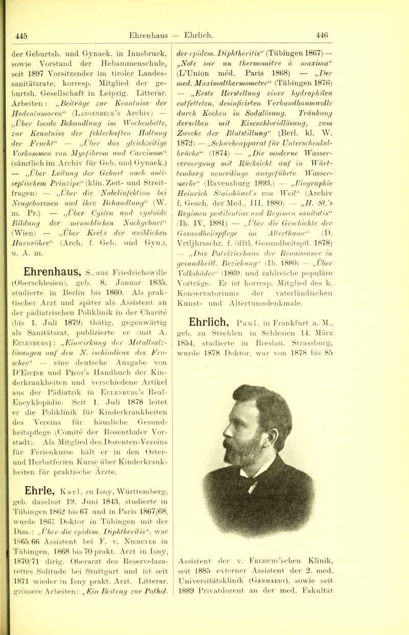 der Geburtsli. und CTvnaek. in Innsbruck, sowie Vorstand der Hebainmensclmle, seit 1897 Vorsitzender iin tiroler Landes- sanitätsrate, korresp. Mitglied der ge- burtsli. Gesellschaft in Leij)zig. Litterar. Arbeiten: „Beiträge zur Kenntniss der Hodentumoren^^ (Langenbeck’s Aixhiv) — „über locale Behandlung im Wochenbettei zur Kenntniss der fehlerhaften Haltung der FruchK — „tber das gleichzeitige Vorkommen von Mgof ibroni und (Jarcinom‘^ (sämtlich im Archiv für Geb. und G^ynaek.) — iX'ber Leitung der Geburt nach anti- septischem Prinzipe-^ (klin. Zeit- und Streit- fragen) — „i'ber die Nabelinfektio)i bei Neugeborenen und ihre Behandlung''’’ (W. m. Pr.) — „i'ber Cgsten und cgstoide Bildung der menschlichen Aachgeburt“' (Wien) — „Über Kreis der u-eiblichen Harnröhre“ (Arch. f. Geb. iind Gyn.), u. A. m. Ehrenhaus, S., aus Pi iedrichswille (Oberschlesien), geh. 8. Januar 1885, studierte in Perlin bis 1860. Als prak- tischer Arzt und später als Assistent an der pädiatrischen Poliklinik in der Charite (bis 1. Juli 1879) thätig, gegenwärtig als Sanitätsrat, publizierte er (mit A. Eoi.exboüg) : „Einu'irkung der Metallsalz- Uisungen auf den N. ischiadicus des Fro- sches“ — eine deutsc.he Ausgabe von D'Esi'Ine und Picor’s Handbuch der Kin- derkrankheiten und verschiedene Artikel aus der Pädiatrik in EuLEXiiüHG’s Peal- Encyklopädie. Seit 1. Juli 1878 leitet er die Poliklinik für Kinderkrankheiten des Vereins für häusliche Gesnnd- heitsptlege (C(müte dei- Hosonthaler Vor- stadt). Als Mitglied des Dozenten-Vereins für Perienkurse hält er in den ()ster- und Herbstferieu Kurse über Kinderkrank- heiten für j)raktische Arzte. Ehrle, Kari , zu Isny, Württemberg, geh. daseinst 19. .Juni 1848, studierte in Tübingen 1862 bis 67 und iii Paris 1867/68, wurde 1867 Doktor in Tübingen mit der Diss.: .,tU/er die epidem. l»iphfheritis“, war 1865.66 Assistent bei E. v. Niemeyeii in Tübingen, 1868 lüs 70 j)rakt. Arzt in Isny, 1870/71 dirig. Oberarzt des Peservelaza- rettes Solitude bei Stuttgart und ist seit 1871 wieder in Isny prakt. Arzt. Litterar. grössere A rbeiten : „Ein Beitrag zur Bat hol. der epidem. Diphtheritis“ (Tübingen 1867) — „Note sur un thermometre ä maxima“ (L’Union med. Paris 1868) — „Ber med. Maximalthermometer“ (Tübingen 1876) — „Erste Herstellung einer hydrophilen entfetteteUi desinfeirten Verbandbaumivolle durch Kochen in Sodalösung. Tränkung derselben mit Eisenchlor idlösung, zum Zwecke der Blutstillung“ (Perl. kl. W. 1872) — „Schwebeapparat für ü nt er schenk el- briiclte“ (1874) — „Die moderne Wasser- versorgung mit Rücksicht auf in Würt- temberg neuerdings ausgeführte P^asser- werke“ (Ravensburg 1898.) — „Biographie Heinrich StainhöweVs von Weil“ (Ai’chiv f. Gesell, der Med., 111, 1880) - „H. St.'s Regimen pestilentiae und Regimen sanitutis“ (Ib. IV, 1881) — „JAer die Geschichte der Gesundheitspflege im Alterthume“ (P. Vrtljhrsschr. f. öfftl. Gesundheitspll. 1878) — „I>as Pafrizierhaus der Renaissance in gesundheitl. Beziehung (Ib. 1880) — „Über Volksbäder“ (1869) und zahlreiche ])Oj)uläre Vorträge. Ei- ist korresji. Mitglied des k. Kon'=ervatoriums der vaterländischen Kunst- und Altertumsdenkmale. Ehrlich, Paul. in Frankfurt a. M., gell, zu Strehlen in Schlesien 14. März 1854, studierte in Preslau. Strassburg, wurde 1878 Doktor. wai- von 1878 bis 85 Assistent iler v. FKERrciis’schen Klinik, seit 1885 exb-rner Assistent der 2. med. ITniversitätsklinik (GEauARiiT), sowie seit 1889 Privatdozent an der med. Fakultät