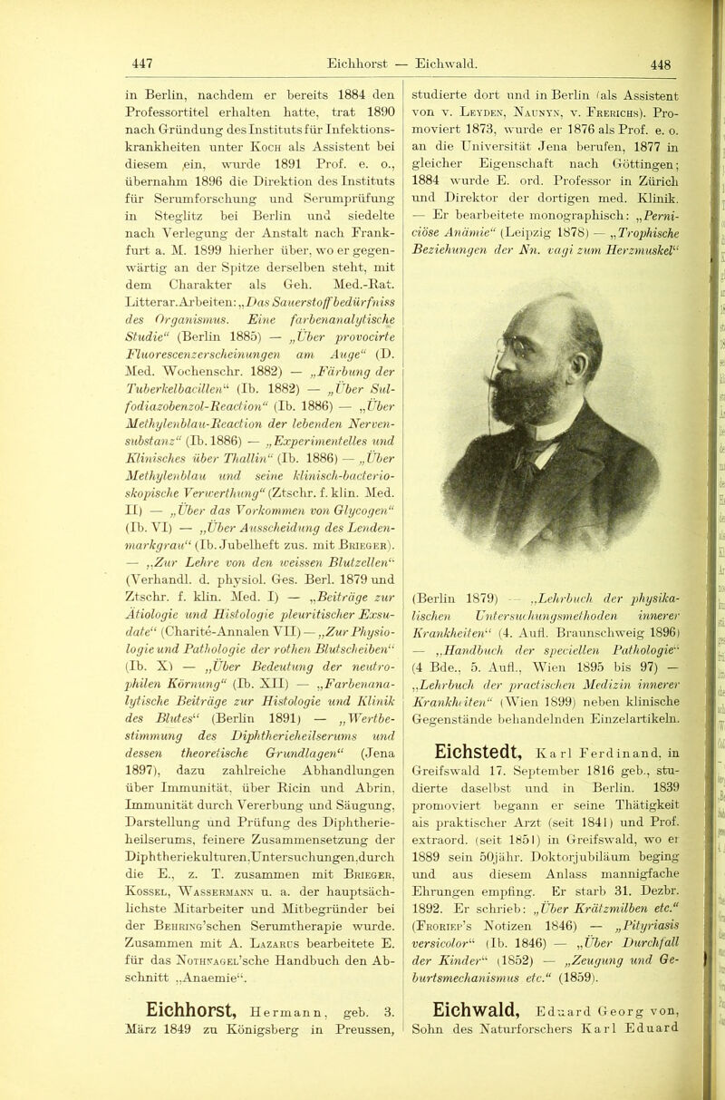 in Berlin, nachdem er bereits 1884 den Professortitel erhalten hatte, trat 1890 nach Griindang des Instituts für Infektions- krankheiten unter Koch als Assistent bei diesem ,ein, wurde 1891 Prof. e. o., übernahm 1896 die Direktion des Instituts für Serumforschung und Serumprüfung in Steglitz hei Berlin und siedelte nach Verlegung der Anstalt nach Eraiik- furt a. M. 1899 hierher über, wo er gegen- wärtig an der S])itze derselben steht, mit dem Charakter als Geh. Med.-Bat. Litterar.Ai-heiten: „Das Sauerstoff bediirfniss des Organismus. Eine farbenanalytische Studie“ (Berlin 1885) — „Über provocirte Fluorescenzerscheinungen am Auge“ (D. Med. Wöchenschr. 1882) — „Färbung der Tuberkelbacillen“ (Ib. 1882) — „Über Sul- fodiazobenzol-Reaction“ (Ib. 1886) — „Über Methylenblau-Reaction der lebenden Nerven- substanz“ (Ib. 1886) — „Experimentelles und Klinisches über Thallin“ (Ib. 1886) — „Über Methylenblau und seine klinisch-bacterio- skopische Vericerthimg“(LtscXw. Med. II) — „Über das Vorkommen von Glycogen“ (Ib. VI) — „Über Ausscheidung des Le'nden- markgrau“ (Ib. Jubelheft zus. mitBRiEOER). — „Zur Lehre von den tveissen Blutzellen“ (Verhandl. d. physiol. Ges. Berl. 1879 und Ztschr. f. klin. Med. I) — „Beiträge zur Ätiologie und Histologie pleuritischer Exsu- date“ (Charite-Annalen VII) — „Zur Physio- logieund Pathologie der rothen Blutscheiben“ (Ib. X) — „Über Bedeutung der neutro- jMlen Körnung“ (Ib. XII) — „Farbenana- lytische Beiträge zur Histologie und Klinik des Blutes“ (Berlin 1891) — „Wertbe- sthmnung des Hiphtherieheilserums und dessen theoretische Grundlagen“ (Jena 1897), dazu zahlreiche Abhandlungen über Immunität, über Eicin und Abrin, Immrmität durch Vererbung und Säugung, Darstellung und Prüfung des Diphtherie- heilserums, feinere Zusammensetzung der Diph th er i ekul turen.U ntersuchungen .durch die E., z. T. zusammen mit Brieger, Kossel, Wassermann u. a. der hauptsäch- lichste Mitarbeiter und Mitbegründer bei der BsHRiNG’schen Serumtherapie wurde. Zusammen mit A. Lazards bearbeitete E. für das NoTHs-AGEL’sche Handbuch den Ab- schnitt „Anaemie“. Eichhorst, Hermann, geb. 3. März 1849 zu Königsberg in Preussen, studierte dort und in Berlin fals Assistent von V. Leyden, Naunyn, v. Frerichs). Pro- moviert 1873, wurde er 1876 als Prof. e. o. an die Universität Jena berufen, 1877 in gleicher Eigenschaft nach Göttingen; 1884 wurde E. ord. Professor in Zürich mid Direktor der dortigen nied. Klinik. — Er bearbeitete monographisch: „Perni- ciöse Anämie“ (Leipzig 1878) — „Trophische Beziehungen der Kti. vagi zum Herzmuskel“ (Berlin 1879) — „Lehrbuch der 2^hysika- lischen Untersuchungsniefhoden innerer Krankheiten“ (4. Autl. Braunschweig 1896) — „Handbuch der speciellen Pathologie“ (4 Bde., 5. Auil., Wien 1895 bis 97) — „Lehr'buch der practischen Medizin innerer Krankluiten“ (Wien 1899) neben klinische Gegenstände behandelnden Einzelartikelu. Eichstedt, Karl Ferdinand, in Greifswald 17. September 1816 geb., stu- dierte daselbst irnd in Beiliir. 1839 promoviert begann er seine Thätigkeit als praktischer Arzt (seit 1841) und Prof, extraord. (seit 1651) in Greifswald, wo ei 1889 sein öOjähr. Doktorjubiläum beging und aus diesem Anlass mannigfache Ehrungen empfing. Er starb 31. Dezbr. 1892. Er schrieb: „Über Krätzmilben etc.“ (Froriep’s Notizen 1846) — „Pityriasis versicolor“ (Ib. 1846) — „Über Durchfall der Kinder“ (1852) — „Zeugung und Ge- burtsmechanismus etc.“ (1859). Eichwald, Eduard Georg von, Sohn des Naturforschers Karl Eduard