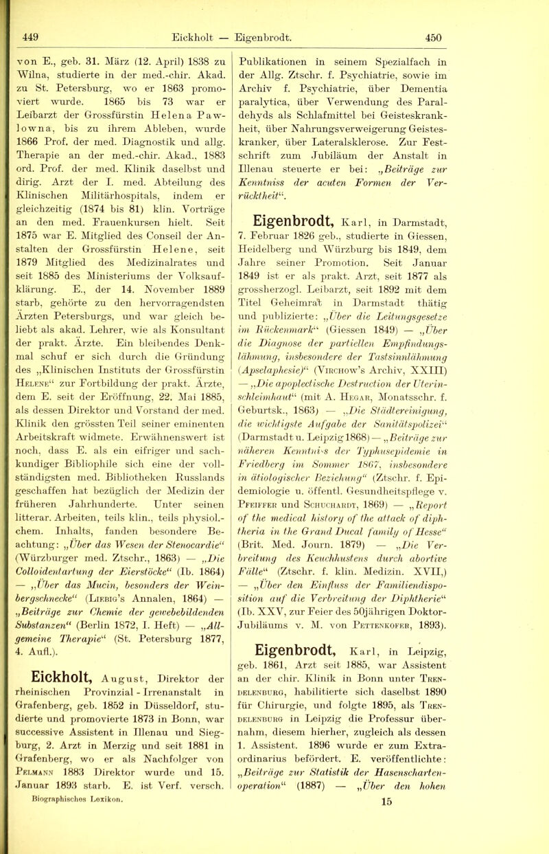 449 Eickholt — Eigenbrodt. 450 von E., geh. 31. März (12. Apiil) 1838 zu Wilna, studierte in der med.-cliir. Akad. zu St. Petersburg, wo er 1863 promo- viert wurde. 1865 bis 73 war er Leibarzt der Grossfürstin Helena Paw- lowna, bis zu ihrem Ableben, wurde 1866 Prof, der med. Diagnostik und allg. Therapie an der med.-chir. Akad., 1883 ord. Prof, der med. Klinik daselbst und dirig. Arzt der I. med. Abteilung des Klinischen Militärhospitals, indem er gleichzeitig (1874 bis 81) klin. Vorträge an den med. Frauenkursen hielt. Seit 1875 war E. Mitglied des Conseil der An- stalten der Grossfürstin Helene, seit 1879 Mitglied des Medizinalrates und seit 1885 des Ministeriums der Volksauf- klärung. E., der 14. November 1889 starb, gehörte zu den liervorragendsten Ärzten Petersburgs, und war gleich be- liebt als akad. Lehrer, wie als Konsultant der prakt. Arzte. Ein bleibendes Denk- mal schuf er sich durch die Gründung des „Klinischen Listituts der Grossfürstin Helene“ zur Fortbildung der prakt. Ärzte, dem E. seit der Eröffnung, 22. Mai 1885, als dessen Direktor und Vorstand der med. Klinik den grössten Teil seiner eminenten Arbeitskraft widmete. Erwähnenswert ist noch, dass E. als ein eifriger und sach- kundiger Bibliophile sich eine der voll- ständigsten med. Bibliotheken liusslands geschaffen hat bezüglich der Medizin der früheren Jahrhunderte. Unter seinen litterar. Arbeiten, teils klin., teils physioL- chem. Inhalts, fanden besondere Be- achtung: „Uber das Wese7i der Stenocardie“ (Würzburger med. Ztschr., 1863) — „Die Colloideydartung der Eierstöcke“ (Ib. 1864) — „Uber das Mucin, besonders der Wein- bergschnecke“ (Liebig’s Annalen, 1864) — „Beiträge zur Chemie der gewebebildenden Substanzen“ (Berlin 1872, I. Heft) — „All- gemeine Therapie“ (St. Petersburg 1877, 4. Aufl.). Eickholt, August, Direktor der rheinischen Provinzial - Irrenanstalt in Grafenberg, geb. 1852 in Düsseldorf, stu- dierte und promovierte 1873 in Bonn, war successive Assistent in Illenau und Sieg- burg, 2. Arzt in Merzig und seit 1881 in Grafenberg, wo er als Nachfolger von Pelmann 1883 Direktor wurde und 15. Januar 1893 starb. E. ist Verf. versch. Biographisches Lexikon. Publikationen in seinem SpeziaKach in der Allg. Ztschr. f. Psychiatrie, sowie im Archiv f. Psycliiatiüe, über Dementia paralytica, über Verwendung des Paral- dehyds als Sclüafmittel bei Geisteskrank- heit, über Nalirungsv er Weigerung Geistes- kranker, über Lateralsklerose. Zm- Fest- schrift zum .Jubiläum der Anstalt in Illenau steuerte er bei: „Beiträge zur Kenntniss der acuten Formen der Ver- rücktheit“. Eigenbrodt, Karl, in Darmstadt, 7. Februar 1826 geb., studierte in Giessen, Heidelberg und Würzburg bis 1849, dem Jahre seiner Promotion. Seit Januar 1849 ist er als prakt. Arzt, seit 1877 als grossherzogl. Leibarzt, seit 1892 mit dem Titel Gelieimrab in Darmstadt thätig und publizierte: „Über die Leitungsgesetze im Biickenmark“ (Giessen 1849) — „Über die Diagnose der partiellen Empfindungs- lähmnng, insbesondere der Tastsinnlähmung {AjJselaphesie)“ (Virchow’s Archiv, XXIH) — „Die apopdectische Destruction der Uterin- schleimhaut“ (mit A. Hegar, Monatsschr. f. Geburtsk., 1863) — „Die Städtereinigung, die ivichtigste Aufgabe der Sanitätspolizei“ (Darmstadt u. Leipzig 1868) — „Beiträge zur näheren Kenntnis der Typlmsepidemie in Eriedberg im Sommer 18G7, hisbesondere in ätiologischer Beziehung“ (Ztschr. f. Epi- demiologie u. öffentl. Gesundheitspflege v. Pfeiffer und Schuchardt, 1869) — „Report of the medical hisfory of the attack of diph- theria in the Grand Ducal family of Hesse“ (Brit. Med. Journ. 1879) — „Die Ver- breitung des Keuchhustens durch abortive Fälle“ (Ztschr. f. klin. Medizin. XVII,) — „Uber den Einfluss der Familiendispo- sition auf die Verbreitung der Diphtherie“ (Ib. XXV, zur Feier des 50jährigen Doktor- Jubiläums V. M. von Pettenkofer, 1893). Eigenbrodt, Karl, in Leipzig, geb. 1861, Arzt seit ]885, war Assistent an der chir. Klinik in Bonn unter Tren- delenburg, habilitierte sich daselbst 1890 für Chirurgie, und folgte 1895, als Tren- delenbürg in Leipzig die Professur über- nahm, diesem hierher, zugleich als dessen 1. Assistent. 1896 wurde er zum Extra- ordinarius befördert. E. veröffentlichte: „Beiträge zur Statistik der Hasenscharten- operaiion“ (1887) — „Über den hohen