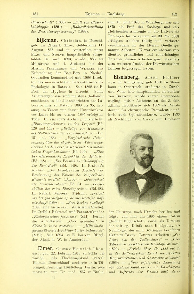 Blasenschnitt“ (1888) — ^,Fall von Blasen- halsklappe''^ (1891) — „Radicalbehandliing der Prostatavergrösserung“ (1893). Eijkman, Christian, in Utrecht, geh. zu Nykerk (Prov. Gelderland) 11. August 1858 und in Amsterdam unter Place und Stokvis hauptsächlich ausge- bildet, Ur. med. 1883, wurde 1886 als Militärarzt und 1. Assistent bei der Mission Pekelharing und Winkler zur Erforschung der Beri-Beri in Niederl. Ost-Indien kommandiert und 1888 Direk- tor des neu errichteten Laboratoriums für Pathologie in Batavia. Seit 1898 ist E. Prof, der Hygiene in Utrecht. Seine Arbeitsergebnisse sind meistens (holländ.) erschienen in den Jahresberichten des La- horatoriums zu Batavia 1888 bis 95, her- ausg. im Verein mit dessen Unterdirektor VON Eecke bis zu dessen 1895 erfolgtem Tode. In Virchow’s Archiv publizierte E.: ,,Blutuntersuchungen in den Tropen''’' (Bd. 126 und 143) — „Beiträge zur Kenntniss des Stoffwechsels der Tropenbewohner'-’ (Bd. 131 imd 133) — ,, Vergleichende Unter- suchung über die physikalische Wärmeregu- lierung bei dem europäischen und dem malai- ischen Tropenbewohner“ (Bd. 140) — „Eine Beri-Beri-äJmliche Krankheit der Hühner“ (Bd. 148) — „Ein Versuch zur Bekämpfung der Beri-Beri“ (Bd. 149). In Pflüger’s Arcliiv: „Die Bleibtreu’sehe Methode zur Bestimmung des Volums der körperlichen Elemente im Blut“ (Bd. 60) — „Gasivechsel der Tropenbewohner“ (Bd. 64) — „Perme- abilität der roten Blutkörperchen“ (Bd. 68). In Nederl. Geneesk. Tijdsch.: „Invloed van het jaargetijde op de menschelijke stof- wisselmg“ {1898) — „Beri-Beri en voeding“ (1898, eine histor.-krit. statistische Studie). Im Ctrlbl. f.Bakteriol. und Parasitenkunde; „Photobaderium javanense“ (XII). Eerner die Antrittsrede; „Over gezondheit en Ziekte in heete gewesten“ — „Mikrobiolo- gisches über die Arrakfabrikation in Batavia'“ (XVI). Seit 1894 ist E. korresp. Mitgl. der Akad. d. AV. in Amsterdam. Eimer, Gustav Heinrich Theo- dor, geb. 22; Eebruar 1843 zu Stäfa bei Zürich. Als Flüchtlingskind (väterl. Heimat: Deutschland) studierte er in Tü- bingen, Ereibui-g; Heidelberg, Berlin, pro- movierte zum Dr. med. 1867 in Berlin, zum Dr. phil. 1870 in Würzburg, war seit 1875 als Prof, der Zoologie und ver- gleichenden Anatomie an der Universität Tübingen bis zu seinem am 30. Mai 1898 erfolgten Ableben thätig und verfasste verschiedene in der älteren Quelle ge- nannte Arheiten. E. war ein überaus ver- dienter, gründlicher und scharfsinniger Forscher, dessen Arbeiten ganz besonders zum weiteren Ausbau der Darwinistischen Lehren beigetragen haben. Eiseisberg, Anton Freiherr von, in Königsberg, geb. 1860 zu Stein- haus in Österreich, studierte in Zürich und Wien, hier hauptsächlich als Schüler von Billroth, wurde zuerst Operations- zögling, später Assistent an der 2. chir. Klinik, habilitierte sich 1889 als Privat- dozent für chirurgische Propädeutik und hielt auch Operationskurse, wurde 1893 als Nachfolger von Salzer zum Professor der Chirurgie nach Utrecht berufen und folgte von hier aus 1895 einem Ruf in gleicher Eigenschaft, sowie als Direktor der Chirurg. Klinik nach Königsberg als Nachfolger des nach Göttingen berufenen Heinrich Braun. Litterar. Arbeiten: „Zur Lehre von der Todtenstarre“ — „Uber. Tetanie im Anschluss an Kropf Operationen“ (1890) — „Bericht über die 1885 bis 89 in der Billroth'sehen Klinik ausgeführten Magenresektionen und Gastroenterostomien“ (1889) — „Über erfolgreiche Einheilung von Katzenschilddrüse in die Bauchdecken und Auftreten der Tetanie nach deren