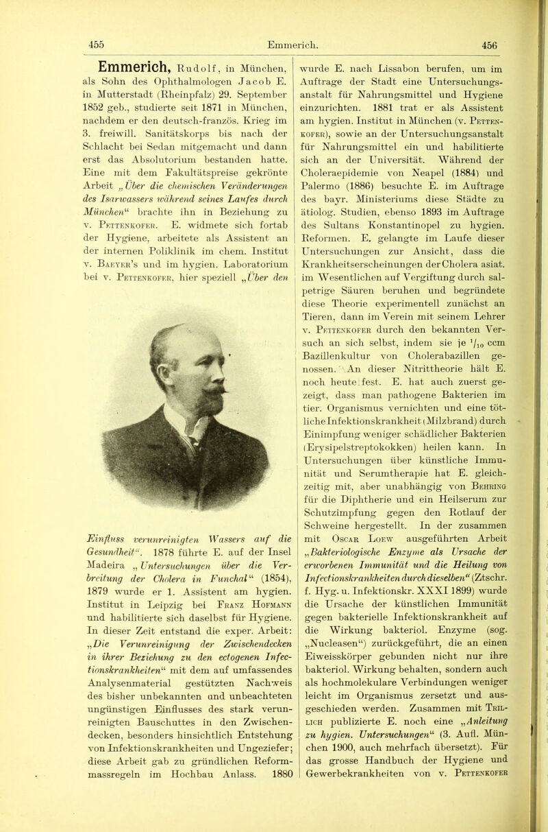 455 Emmericli. 456 Emmerich, Rudolf, in Miinclien, als Solin des Oplitlialmologen Jacob E. in Mutterstadt (Rlieinpfalz) 29. September 1852 geb., studierte seit 1871 in Müncben, nachdem er den deutscli-französ. Ivrieg im 3. freiwill. Sanitätskorps bis nach der Schlacht bei Sedan mitgemacht imd dann erst das Absolutorium bestanden hatte. Eine mit dem Eakultätspreise gekrönte Arbeit „Tiber die chemischen Veränderungen des Isarwassers ivährend seines Laufes durch München'’^ brachte ihn in Beziehung zu V. Pkttenkofer. E. widmete sich fortab der Hygiene, arbeitete als Assistent an der internen Poliklinik im ehern. Institut V. Baeyer’s und im hygien. Laboratoriiun bei V. Pettenkofrr, liier speziell „Über den Einfluss verunreinigten Wassers auf die Gesundheit“. 1878 fülu-te E. auf der Insel Madeira „ Untersuchungen über die Ver- breitung der Cholera in FunchaU'- (1854), 1879 uuu’de er 1. Assistent am hygien. Institut in Leipzig bei Franz Hofmann und habilitierte sich daselbst für Hygiene. In dieser Zeit entstand die exper. Arbeit: „Die Verunreinigung der Zwischendecken in ihrer Beziehung zu den ectogenen Infec- tionskrankheiten'-'- mit dem auf umfassendes Analysenmaterial gestützten Nachweis des bisher unbekannten und unbeachteten ungünstigen Einflusses des stark venm- reinigten Bauschuttes in den Zwischen- decken, besonders hinsichtlich Entstehung von Infektionskrankheiten und Ungeziefer; diese Arbeit gab zu gründlichen Reform- wurde E. nach Lissabon berufen, um im Aufträge der Stadt eine Untersuchungs- anstalt füi- Nahrungsmittel und Hygiene einzurichten. 1881 trat er als Assistent am hygien. Institut in München (v. Pettf.n- kofer), sowie an der Untersuchungsanstalt für Nalirungsmittel ein und habilitierte sich an der Universität. Während der Choleraepidemie von Neapel (1884) und Palermo (1886) besuchte E. im Aufträge des bayr. Ministeriums diese Städte zu ätiolog. Studien, ebenso 1893 im Aufträge des Sultans Konstantinopel zu hygien. Reformen. E. gelangte im Laufe dieser i Untersuchungen zur Ansicht, dass die Kraukheitserscheinungen der Cholera asiat. im Wesentlichen auf Vergiftung durch sal- petrige Säuren beruhen und begründete diese Theorie experimentell zunächst an Tieren, dann im Verein mit seinem Lehrer V. Pettenkofer durch den bekamiten Ver- such an sich selbst, indem sie je ’/io ccm Bazillenkultur von CholerabaziUen ge- i nossen. An dieser Nitrittheorie hält E. 1 noch heute fest. E. hat auch zuerst ge- ' zeigt, dass man pathogene Bakterien im I tier. Organismus vernichten und eine töt- liche Infektionskrankheit (Milzbrand) durch i Einimpfung weniger schädlicher Bakterien (Erysipelstreptokokken) heilen kann. In Untersuchungen über künstliche Immu- nität und Serumtherapie hat E. gleich- zeitig mit, aber unabhängig von Behring für die Diphtherie und ein Heilserum zur Schutzimpfung gegen den Rotlauf der Schweine hergestellt. In der zusammen mit Oscar Loew ausgeführten Arbeit „Bakteriologische Enzyme als Ursache der erworbenen Immunität und die Heilung von Infectionskrankheiten durch dieselben“ (Ztschr. f. Hyg. u. Infektionskr. XXXI 1899) wurde die Ursache der künstlichen Immunität gegen bakterielle Infektionskrankheit auf die Wirkung hakteriol. Enzyme (sog. „Nucleasen“) zurückgeführt, die an einen Eiweisskörper gebunden nicht nur ihre hakteriol. Wirkung behalten, sondern auch als hochmolekulare Verbindungen weniger leicht im Organismus zersetzt und aus- geschieden werden. Zusammen mit Tril- LicH publizierte E. noch eine „Anleitung zu hygien. Untersuchungen“ (3. Aufl. Mün- chen 1900, auch mehrfach übersetzt). Für das grosse Handbuch der Hygiene imd