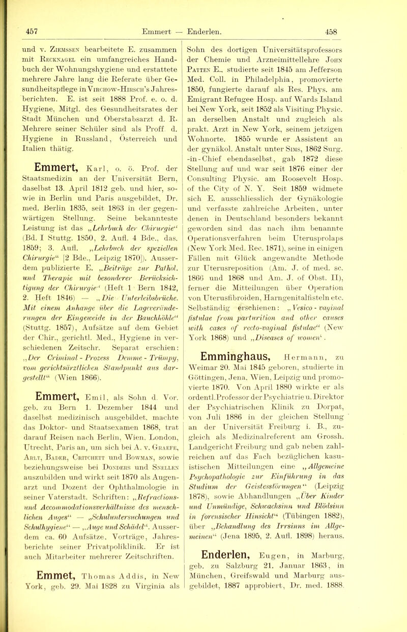 und V. ZiEMSSEN bearbeitete E. zusammen mit Reckxagel ein umfangreiches Hand- buch der Wolmungshygiene und erstattete mehrere Jahre lang die Referate über Ge- sundheitspllege in Virchow-Hirsch’s Jalmes- berichten. E. ist seit 1888 Prof. e. o. d. Hygiene, Mitgl. des Gesundheitsrates der Stadt München und Oberstabsarzt d. R- Mehrere seiner Schüler sind als Proff. d. Hygiene in Russland, Österreich imd Italien thätig. Emmert, Karl, o. ö. Prof, der Staatsmedizin an der Universität Bern, daselbst 13. Ajull 1812 geb. und hier, so- wie in Berlin und Paris ausgebildet, Hr. med. Berlin 1835, seit 1863 in der gegen- wärtigen Stellung. Seine bekannteste Leistung ist das „Lehrbuch der Chirurgie“ (Bd. 1 Stuttg. 1850, 2. Autl. 4 Bde., das. 1859; 3. AuH. „Lehrbuch der speziellen Chirurgie“ [2 Bde., Leipzig 1870]). Ausser- dem jjublizierte E. „Beiträge zur Pathol. und Therapie mit besonderer Berücksich- tigung der Chirurgie“ (Heft 1 Bern 1842, 2. Heft 1846) — „Die Unterleibsbrüche. Mit einem Anhänge über die Lageverände- rungen der Eingeweide in der Bauchhöhle“ (Stuttg. 1857), Aufsätze auf dem Gebiet der Chir., gerichtl. Med., Hygiene in ver- schiedenen Zeitschr. Separat erschien: „Der Criminal - Prozess JJemnte - Trüinpg, vom geriddsürztlichen Standpunkt aus dar- gestellt“ (Wien 1866). Emmert, Emil, als Sohn d. Vor. geb. zu Bern 1. Dezember 1844 und daselbst medizinisch ausgebildet, machte das Doktor- und Staatsexamen 1868, trat darauf Reisen nach Berlin, Wien. London, Utrecht, Paris au, um sich bei A. v. Graefe, Arlt, Bader, Chitcuett und Bowman, sowie beziehungsweise bei Donders und Snellen auszubilden und wirkt seit 1870 als Augen- arzt und Dozent der Ophthalmologie in seiner Vaterstadt. Schriften: „Befractions- und Accommodationsverhältnisse des mensch- lichen Auges“ — „Schuluntersuchungen und Schulhygiene“ — „Auge und Schädel“. Ausser- dem ca. 60 AiifSätze. Vorträge, Jahres- berichte seijier Privat[)oliklinik. Er ist auch Mitarbeiter mehrerer Zeitschriften. Emmet, Thomas Addis, in New York, geb. 29. Mai 1828 zu Virginia als Sohn des dortigen Universitätsprofessors der Chemie und Arzneimittellehi’e John Patten E., studierte seit 1845 am Jefferson Med. CoU. in Philadelphia, promovierte 1850, fungierte darauf als Res. Phys. am Emigrant Refugee Hosp. auf Wards Island bei New York, seit 1852 als Visiting Physic. an derselben Anstalt und zugleich als prakt. Arzt in New York, seinem jetzigen Wohnorte. 1855 wurde er Assistent an der gynäkol. Anstalt unter Sims, 1862 Surg. -in-Chief ebendaselbst, gab 1872 diese Stellung auf iTiid war seit 1876 einer der Consulting Physic. am Roosevelt Hosp. of the City of N. Y. Seit 1859 widmete sich E. ausschliesslich der Gynäkologie und verfasste zahlreiche Ai-beiten, unter denen in Deutschland besonders bekannt geworden sind das nach ihm lienannte Operationsverfahren beim Uterusprolaps (New Y^ork Med. Ree. 1871), seine in einigen Fällen mit Glück angewandte Metliode zur Uterusreposition (Am. J. of med. sc. 1866 und 1868 und Am. J. of Obst. II), ferner die Ylitteilungen über Operation von Uterusfibroiden, Harngenitalfisteln etc. Selbständig erschienen: „ Vesico - vaginal fistulae from parturition and other causes with cases of recto-vaginal fistulae“ (New York 1868) und „Diseases of ivomen^. Emminghaus, Hermann, zu Weimar 20. Mai 1845 geboren, studierte in Göttingen, Jena. Wien, Leipzig und promo- vierte 1870. Von April 1880 wirkte er als ordentl. Professor der Psychiatrie u. Direktor der Psychiatrischen Klinik zu Dorpat, von Juli 1886 in der gleichen Stellung an der Universität Preiburg i. B., zu- gleich als Medizinalreferent am Grossh. Landgericht Freiburg und gab neben zahl- reichen auf das Fach bezüglichen kasu- istischen Mitteilungen eine „Allgemeine Psychopathologie zur Einführung in das Studium der Geistesstörungen“ (Leipzig 1878), sowie Abhandlungen „Uber Kinder und Unmündige, Sch^vachsinn und Blödsinn in forensischer Hinsicht“ (Tübingen 1882), über „Behandlung des Irrsinns im Allge- meinen“ (Jena 1895, 2. Autl. 1898) heraus. Enderlen, e ugen, in Marburg, geb. zu Salzbmg 21. Januar 1863, in München, Greifswald und Marburg aus- gebildet, 1887 apjirobiert, Dr. med. 1888.